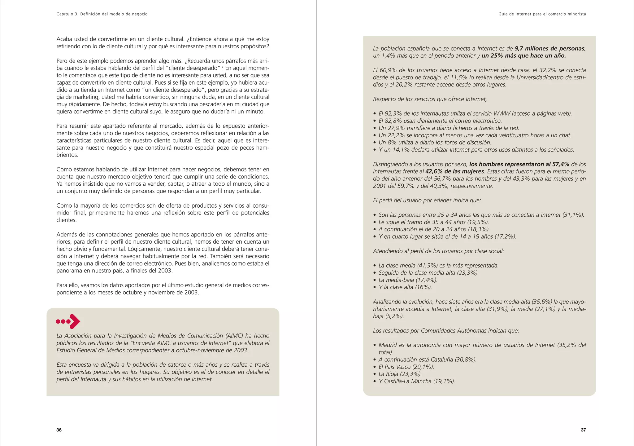 Capítulo 3. Definición del modelo de negocio                                                                                                     Guía de Inter net para el comercio minorista




Acaba usted de convertirme en un cliente cultural. ¿Entiende ahora a qué me estoy
refiriendo con lo de cliente cultural y por qué es interesante para nuestros propósitos?     La población española que se conecta a Internet es de 9,7 millones de personas,
                                                                                             un 1,4% más que en el periodo anterior y un 25% más que hace un año.
Pero de este ejemplo podemos aprender algo más. ¿Recuerda unos párrafos más arri-
ba cuando le estaba hablando del perfil del “cliente desesperado”? En aquel momen-           El 60,9% de los usuarios tiene acceso a Internet desde casa; el 32,2% se conecta
to le comentaba que este tipo de cliente no es interesante para usted, a no ser que sea      desde el puesto de trabajo, el 11,5% lo realiza desde la Universidad/centro de estu-
capaz de convertirlo en cliente cultural. Pues si se fija en este ejemplo, yo hubiera acu-   dios y el 20,2% restante accede desde otros lugares.
dido a su tienda en Internet como “un cliente desesperado”, pero gracias a su estrate-
gia de marketing, usted me habría convertido, sin ninguna duda, en un cliente cultural       Respecto de los servicios que ofrece Internet,
muy rápidamente. De hecho, todavía estoy buscando una pescadería en mi ciudad que
quiera convertirme en cliente cultural suyo, le aseguro que no dudaría ni un minuto.         •   El 92,3% de los internautas utiliza el servicio WWW (acceso a páginas web).
                                                                                             •   El 82,8% usan diariamente el correo electrónico.
Para resumir este apartado referente al mercado, además de lo expuesto anterior-             •   Un 27,9% transfiere a diario ficheros a través de la red.
mente sobre cada uno de nuestros negocios, deberemos reflexionar en relación a las           •   Un 22,2% se incorpora al menos una vez cada veinticuatro horas a un chat.
características particulares de nuestro cliente cultural. Es decir, aquel que es intere-     •   Un 8% utiliza a diario los foros de discusión.
sante para nuestro negocio y que constituirá nuestro especial pozo de peces ham-             •   Y un 14,1% declara utilizar Internet para otros usos distintos a los señalados.
brientos.
                                                                                             Distinguiendo a los usuarios por sexo, los hombres representaron al 57,4% de los
Como estamos hablando de utilizar Internet para hacer negocios, debemos tener en             internautas frente al 42,6% de las mujeres. Estas cifras fueron para el mismo perio-
cuenta que nuestro mercado objetivo tendrá que cumplir una serie de condiciones.             do del año anterior del 56,7% para los hombres y del 43,3% para las mujeres y en
Ya hemos insistido que no vamos a vender, captar, o atraer a todo el mundo, sino a           2001 del 59,7% y del 40,3%, respectivamente.
un conjunto muy definido de personas que respondan a un perfil muy particular.
                                                                                             El perfil del usuario por edades indica que:
Como la mayoría de los comercios son de oferta de productos y servicios al consu-
midor final, primeramente haremos una reflexión sobre este perfil de potenciales             •   Son las personas entre 25 a 34 años las que más se conectan a Internet (31,1%).
clientes.                                                                                    •   Le sigue el tramo de 35 a 44 años (19,5%).
                                                                                             •   A continuación el de 20 a 24 años (18,3%).
Además de las connotaciones generales que hemos aportado en los párrafos ante-               •   Y en cuarto lugar se sitúa el de 14 a 19 años (17,2%).
riores, para definir el perfil de nuestro cliente cultural, hemos de tener en cuenta un
hecho obvio y fundamental. Lógicamente, nuestro cliente cultural deberá tener cone-          Atendiendo al perfil de los usuarios por clase social:
xión a Internet y deberá navegar habitualmente por la red. También será necesario
que tenga una dirección de correo electrónico. Pues bien, analicemos como estaba el          •   La clase media (41,3%) es la más representada.
panorama en nuestro país, a finales del 2003.                                                •   Seguida de la clase media-alta (23,3%).
                                                                                             •   La media-baja (17,4%).
Para ello, veamos los datos aportados por el último estudio general de medios corres-        •   Y la clase alta (16%).
pondiente a los meses de octubre y noviembre de 2003.
                                                                                             Analizando la evolución, hace siete años era la clase media-alta (35,6%) la que mayo-
                                                                                             ritariamente accedía a Internet, la clase alta (31,9%), la media (27,1%) y la media-
                                                                                             baja (5,2%).

                                                                                             Los resultados por Comunidades Autónomas indican que:
La Asociación para la Investigación de Medios de Comunicación (AIMC) ha hecho
públicos los resultados de la “Encuesta AIMC a usuarios de Internet” que elabora el          • Madrid es la autonomía con mayor número de usuarios de Internet (35,2% del
Estudio General de Medios correspondientes a octubre-noviembre de 2003.                        total).
                                                                                             • A continuación está Cataluña (30,8%).
Esta encuesta va dirigida a la población de catorce o más años y se realiza a través         • El País Vasco (29,1%).
de entrevistas personales en los hogares. Su objetivo es el de conocer en detalle el         • La Rioja (23,3%).
perfil del Internauta y sus hábitos en la utilización de Internet.                           • Y Castilla-La Mancha (19,1%).




36                                                                                                                                                                                        37
 