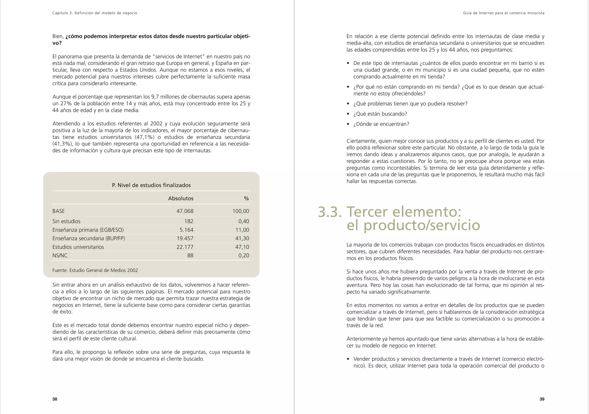 Capítulo 3. Definición del modelo de negocio                                                                                                   Guía de Inter net para el comercio minorista




Bien, ¿cómo podemos interpretar estos datos desde nuestro particular objeti-                En relación a ese cliente potencial definido entre los internautas de clase media y
vo?                                                                                         media-alta, con estudios de enseñanza secundaria o universitarios que se encuadren
                                                                                            las edades comprendidas entre los 25 y los 44 años, nos preguntamos:
El panorama que presenta la demanda de “servicios de Internet” en nuestro país no
está nada mal, considerando el gran retraso que Europa en general, y España en par-         • De este tipo de internautas ¿cuántos de ellos puedo encontrar en mi barrio si es
ticular, lleva con respecto a Estados Unidos. Aunque no estamos a esos niveles, el            una ciudad grande, o en mi municipio si es una ciudad pequeña, que no estén
mercado potencial para nuestros intereses cubre perfectamente la suficiente masa              comprando actualmente en mi tienda?
crítica para considerarlo interesante.
                                                                                            • ¿Por qué no están comprando en mi tienda? ¿Qué es lo que desean que actual-
                                                                                              mente no estoy ofreciéndoles?
Aunque el porcentaje que representan los 9,7 millones de cibernautas supera apenas
un 27% de la población entre 14 y más años, está muy concentrado entre los 25 y             • ¿Qué problemas tienen que yo pudiera resolver?
44 años de edad y en la clase media.
                                                                                            • ¿Qué están buscando?
Atendiendo a los estudios referentes al 2002 y cuya evolución seguramente será              • ¿Dónde se encuentran?
positiva a la luz de la mayoría de los indicadores, el mayor porcentaje de cibernau-
tas tiene estudios universitarios (47,1%) o estudios de enseñanza secundaria
                                                                                            Ciertamente, quien mejor conoce sus productos y a su perfil de clientes es usted. Por
(41,3%), lo que también representa una oportunidad en referencia a las necesida-
                                                                                            ello podrá reflexionar sobre este particular. No obstante, a lo largo de toda la guía le
des de información y cultura que precisan este tipo de internautas.
                                                                                            iremos dando ideas y analizaremos algunos casos, que por analogía, le ayudarán a
                                                                                            responder a estas cuestiones. Por lo tanto, no se preocupe ahora porque vea estas
                                                                                            preguntas como incontestables. Si termina de leer esta guía detenidamente y refle-
                                                                                            xiona en cada una de las preguntas que le proponemos, le resultará mucho más fácil
                                                                                            hallar las respuestas correctas.
                               P. Nivel de estudios finalizados

                                                     Absolutos                    %

BASE
Sin estudios
                                                         47.068
                                                            182
                                                                             100,00
                                                                               0,40
                                                                                        3.3. Tercer elemento:
Enseñanza primaria (EGB/ESO)                              5.164               11,00          el producto/servicio
Enseñanza secundaria (BUP/FP)                            19.457               41,30
Estudios universitarios                                  22.177               47,10         La mayoría de los comercios trabajan con productos físicos encuadrados en distintos
                                                                                            sectores, que cubren diferentes necesidades. Para hablar del producto nos centrare-
NS/NC                                                        88                0,20         mos en los productos físicos.

Fuente: Estudio General de Medios 2002                                                      Si hace unos años me hubiera preguntado por la venta a través de Internet de pro-
                                                                                            ductos físicos, le habría prevenido de varios peligros a la hora de involucrarse en esta
Sin entrar ahora en un análisis exhaustivo de los datos, volveremos a hacer referen-        aventura. Pero hoy las cosas han evolucionado de tal forma, que mi opinión al res-
cia a ellos a lo largo de las siguientes páginas. El mercado potencial para nuestro         pecto ha variado significativamente.
objetivo de encontrar un nicho de mercado que permita trazar nuestra estrategia de
negocios en Internet, tiene la suficiente base como para considerar ciertas garantías       En estos momentos no vamos a entrar en detalles de los productos que se pueden
de éxito.                                                                                   comercializar a través de Internet, pero sí hablaremos de la consideración estratégica
                                                                                            que tendrán que tener para que sea factible su comercialización o su promoción a
Este es el mercado total donde debemos encontrar nuestro especial nicho y depen-            través de la red.
diendo de las características de su comercio, deberá definir más precisamente cómo
será el perfil de este cliente cultural.                                                    Anteriormente ya hemos apuntado que tiene varias alternativas a la hora de estable-
                                                                                            cer su modelo de negocio en Internet:
Para ello, le propongo la reflexión sobre una serie de preguntas, cuya respuesta le
dará una mejor visión de donde se encuentra el cliente buscado.                             • Vender productos y servicios directamente a través de Internet (comercio electró-
                                                                                              nico). Es decir, utilizar Internet para toda la operación comercial del producto o




38                                                                                                                                                                                      39
 