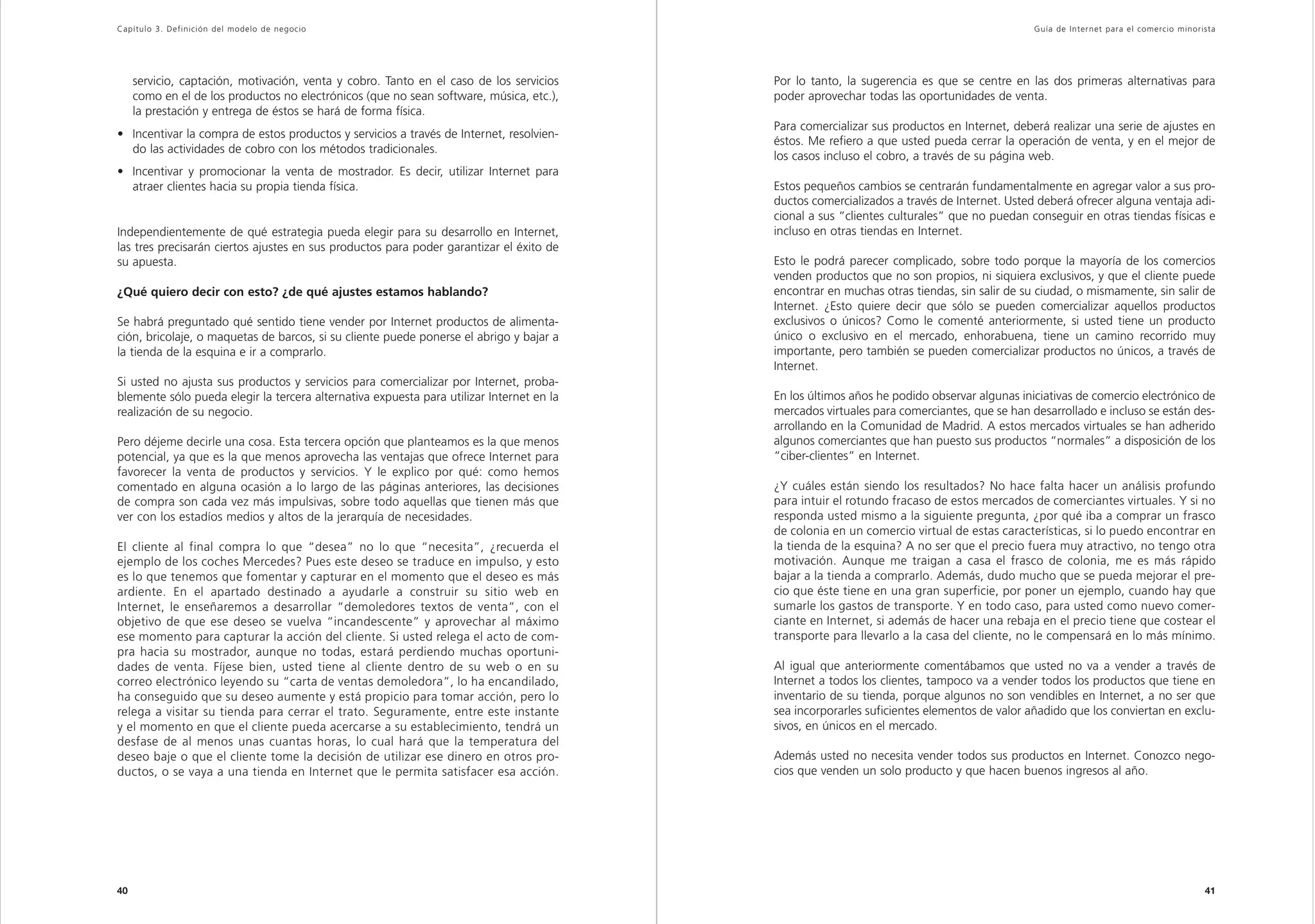 Capítulo 3. Definición del modelo de negocio                                                                                                Guía de Inter net para el comercio minorista




     servicio, captación, motivación, venta y cobro. Tanto en el caso de los servicios    Por lo tanto, la sugerencia es que se centre en las dos primeras alternativas para
     como en el de los productos no electrónicos (que no sean software, música, etc.),    poder aprovechar todas las oportunidades de venta.
     la prestación y entrega de éstos se hará de forma física.
                                                                                          Para comercializar sus productos en Internet, deberá realizar una serie de ajustes en
• Incentivar la compra de estos productos y servicios a través de Internet, resolvien-
                                                                                          éstos. Me refiero a que usted pueda cerrar la operación de venta, y en el mejor de
  do las actividades de cobro con los métodos tradicionales.
                                                                                          los casos incluso el cobro, a través de su página web.
• Incentivar y promocionar la venta de mostrador. Es decir, utilizar Internet para
  atraer clientes hacia su propia tienda física.                                          Estos pequeños cambios se centrarán fundamentalmente en agregar valor a sus pro-
                                                                                          ductos comercializados a través de Internet. Usted deberá ofrecer alguna ventaja adi-
                                                                                          cional a sus “clientes culturales” que no puedan conseguir en otras tiendas físicas e
Independientemente de qué estrategia pueda elegir para su desarrollo en Internet,         incluso en otras tiendas en Internet.
las tres precisarán ciertos ajustes en sus productos para poder garantizar el éxito de
su apuesta.                                                                               Esto le podrá parecer complicado, sobre todo porque la mayoría de los comercios
                                                                                          venden productos que no son propios, ni siquiera exclusivos, y que el cliente puede
¿Qué quiero decir con esto? ¿de qué ajustes estamos hablando?                             encontrar en muchas otras tiendas, sin salir de su ciudad, o mismamente, sin salir de
                                                                                          Internet. ¿Esto quiere decir que sólo se pueden comercializar aquellos productos
Se habrá preguntado qué sentido tiene vender por Internet productos de alimenta-          exclusivos o únicos? Como le comenté anteriormente, si usted tiene un producto
ción, bricolaje, o maquetas de barcos, si su cliente puede ponerse el abrigo y bajar a    único o exclusivo en el mercado, enhorabuena, tiene un camino recorrido muy
la tienda de la esquina e ir a comprarlo.                                                 importante, pero también se pueden comercializar productos no únicos, a través de
                                                                                          Internet.
Si usted no ajusta sus productos y servicios para comercializar por Internet, proba-
blemente sólo pueda elegir la tercera alternativa expuesta para utilizar Internet en la   En los últimos años he podido observar algunas iniciativas de comercio electrónico de
realización de su negocio.                                                                mercados virtuales para comerciantes, que se han desarrollado e incluso se están des-
                                                                                          arrollando en la Comunidad de Madrid. A estos mercados virtuales se han adherido
Pero déjeme decirle una cosa. Esta tercera opción que planteamos es la que menos          algunos comerciantes que han puesto sus productos “normales” a disposición de los
potencial, ya que es la que menos aprovecha las ventajas que ofrece Internet para         “ciber-clientes” en Internet.
favorecer la venta de productos y servicios. Y le explico por qué: como hemos
comentado en alguna ocasión a lo largo de las páginas anteriores, las decisiones          ¿Y cuáles están siendo los resultados? No hace falta hacer un análisis profundo
de compra son cada vez más impulsivas, sobre todo aquellas que tienen más que             para intuir el rotundo fracaso de estos mercados de comerciantes virtuales. Y si no
ver con los estadíos medios y altos de la jerarquía de necesidades.                       responda usted mismo a la siguiente pregunta, ¿por qué iba a comprar un frasco
                                                                                          de colonia en un comercio virtual de estas características, si lo puedo encontrar en
El cliente al final compra lo que “desea” no lo que “necesita”, ¿recuerda el              la tienda de la esquina? A no ser que el precio fuera muy atractivo, no tengo otra
ejemplo de los coches Mercedes? Pues este deseo se traduce en impulso, y esto             motivación. Aunque me traigan a casa el frasco de colonia, me es más rápido
es lo que tenemos que fomentar y capturar en el momento que el deseo es más               bajar a la tienda a comprarlo. Además, dudo mucho que se pueda mejorar el pre-
ardiente. En el apartado destinado a ayudarle a construir su sitio web en                 cio que éste tiene en una gran superficie, por poner un ejemplo, cuando hay que
Internet, le enseñaremos a desarrollar “demoledores textos de venta”, con el              sumarle los gastos de transporte. Y en todo caso, para usted como nuevo comer-
objetivo de que ese deseo se vuelva “incandescente” y aprovechar al máximo                ciante en Internet, si además de hacer una rebaja en el precio tiene que costear el
ese momento para capturar la acción del cliente. Si usted relega el acto de com-          transporte para llevarlo a la casa del cliente, no le compensará en lo más mínimo.
pra hacia su mostrador, aunque no todas, estará perdiendo muchas oportuni-
dades de venta. Fíjese bien, usted tiene al cliente dentro de su web o en su              Al igual que anteriormente comentábamos que usted no va a vender a través de
correo electrónico leyendo su “carta de ventas demoledora”, lo ha encandilado,            Internet a todos los clientes, tampoco va a vender todos los productos que tiene en
ha conseguido que su deseo aumente y está propicio para tomar acción, pero lo             inventario de su tienda, porque algunos no son vendibles en Internet, a no ser que
relega a visitar su tienda para cerrar el trato. Seguramente, entre este instante         sea incorporarles suficientes elementos de valor añadido que los conviertan en exclu-
y el momento en que el cliente pueda acercarse a su establecimiento, tendrá un            sivos, en únicos en el mercado.
desfase de al menos unas cuantas horas, lo cual hará que la temperatura del
deseo baje o que el cliente tome la decisión de utilizar ese dinero en otros pro-         Además usted no necesita vender todos sus productos en Internet. Conozco nego-
ductos, o se vaya a una tienda en Internet que le permita satisfacer esa acción.          cios que venden un solo producto y que hacen buenos ingresos al año.




40                                                                                                                                                                                   41
 