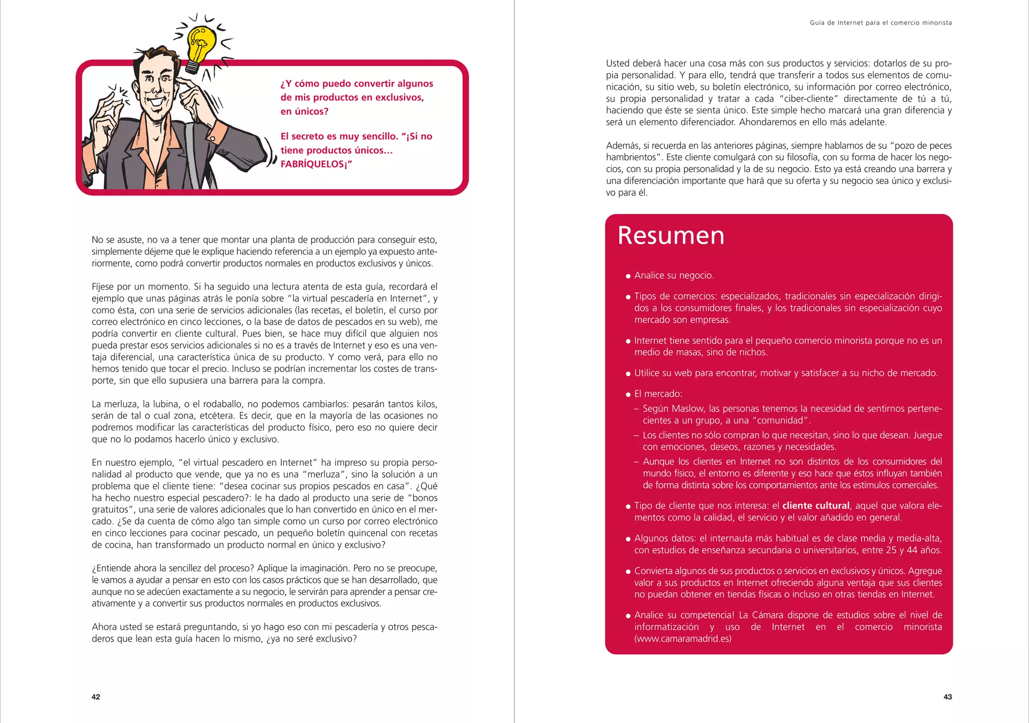 Guía de Inter net para el comercio minorista




                                                                                           Usted deberá hacer una cosa más con sus productos y servicios: dotarlos de su pro-
                                                                                           pia personalidad. Y para ello, tendrá que transferir a todos sus elementos de comu-
                                                ¿Y cómo puedo convertir algunos            nicación, su sitio web, su boletín electrónico, su información por correo electrónico,
                                                de mis productos en exclusivos,            su propia personalidad y tratar a cada “ciber-cliente” directamente de tú a tú,
                                                en únicos?                                 haciendo que éste se sienta único. Este simple hecho marcará una gran diferencia y
                                                                                           será un elemento diferenciador. Ahondaremos en ello más adelante.
                                                El secreto es muy sencillo. “¡Si no
                                                tiene productos únicos…                    Además, si recuerda en las anteriores páginas, siempre hablamos de su “pozo de peces
                                                                                           hambrientos”. Este cliente comulgará con su filosofía, con su forma de hacer los nego-
                                                FABRÍQUELOS¡”
                                                                                           cios, con su propia personalidad y la de su negocio. Esto ya está creando una barrera y
                                                                                           una diferenciación importante que hará que su oferta y su negocio sea único y exclusi-
                                                                                           vo para él.



No se asuste, no va a tener que montar una planta de producción para conseguir esto,
simplemente déjeme que le explique haciendo referencia a un ejemplo ya expuesto ante-
                                                                                             Resumen
riormente, como podrá convertir productos normales en productos exclusivos y únicos.
                                                                                                  Analice su negocio.
Fíjese por un momento. Si ha seguido una lectura atenta de esta guía, recordará el
ejemplo que unas páginas atrás le ponía sobre “la virtual pescadería en Internet”, y              Tipos de comercios: especializados, tradicionales sin especialización dirigi-
como ésta, con una serie de servicios adicionales (las recetas, el boletín, el curso por          dos a los consumidores finales, y los tradicionales sin especialización cuyo
correo electrónico en cinco lecciones, o la base de datos de pescados en su web), me              mercado son empresas.
podría convertir en cliente cultural. Pues bien, se hace muy difícil que alguien nos
                                                                                                  Internet tiene sentido para el pequeño comercio minorista porque no es un
pueda prestar esos servicios adicionales si no es a través de Internet y eso es una ven-
                                                                                                  medio de masas, sino de nichos.
taja diferencial, una característica única de su producto. Y como verá, para ello no
hemos tenido que tocar el precio. Incluso se podrían incrementar los costes de trans-             Utilice su web para encontrar, motivar y satisfacer a su nicho de mercado.
porte, sin que ello supusiera una barrera para la compra.
                                                                                                  El mercado:
La merluza, la lubina, o el rodaballo, no podemos cambiarlos: pesarán tantos kilos,              – Según Maslow, las personas tenemos la necesidad de sentirnos pertene-
serán de tal o cual zona, etcétera. Es decir, que en la mayoría de las ocasiones no                cientes a un grupo, a una “comunidad”.
podremos modificar las características del producto físico, pero eso no quiere decir
que no lo podamos hacerlo único y exclusivo.                                                     – Los clientes no sólo compran lo que necesitan, sino lo que desean. Juegue
                                                                                                   con emociones, deseos, razones y necesidades.
En nuestro ejemplo, “el virtual pescadero en Internet” ha impreso su propia perso-               – Aunque los clientes en Internet no son distintos de los consumidores del
nalidad al producto que vende, que ya no es una “merluza”, sino la solución a un                   mundo físico, el entorno es diferente y eso hace que éstos influyan también
problema que el cliente tiene: “desea cocinar sus propios pescados en casa”. ¿Qué                  de forma distinta sobre los comportamientos ante los estímulos comerciales.
ha hecho nuestro especial pescadero?: le ha dado al producto una serie de “bonos
gratuitos”, una serie de valores adicionales que lo han convertido en único en el mer-            Tipo de cliente que nos interesa: el cliente cultural, aquel que valora ele-
cado. ¿Se da cuenta de cómo algo tan simple como un curso por correo electrónico                  mentos como la calidad, el servicio y el valor añadido en general.
en cinco lecciones para cocinar pescado, un pequeño boletín quincenal con recetas
                                                                                                  Algunos datos: el internauta más habitual es de clase media y media-alta,
de cocina, han transformado un producto normal en único y exclusivo?
                                                                                                  con estudios de enseñanza secundaria o universitarios, entre 25 y 44 años.
¿Entiende ahora la sencillez del proceso? Aplique la imaginación. Pero no se preocupe,            Convierta algunos de sus productos o servicios en exclusivos y únicos. Agregue
le vamos a ayudar a pensar en esto con los casos prácticos que se han desarrollado, que           valor a sus productos en Internet ofreciendo alguna ventaja que sus clientes
aunque no se adecúen exactamente a su negocio, le servirán para aprender a pensar cre-            no puedan obtener en tiendas físicas o incluso en otras tiendas en Internet.
ativamente y a convertir sus productos normales en productos exclusivos.
                                                                                                  Analice su competencia! La Cámara dispone de estudios sobre el nivel de
Ahora usted se estará preguntando, si yo hago eso con mi pescadería y otros pesca-                informatización y uso de Internet en el comercio minorista
deros que lean esta guía hacen lo mismo, ¿ya no seré exclusivo?                                   (www.camaramadrid.es)




42                                                                                                                                                                                     43
 