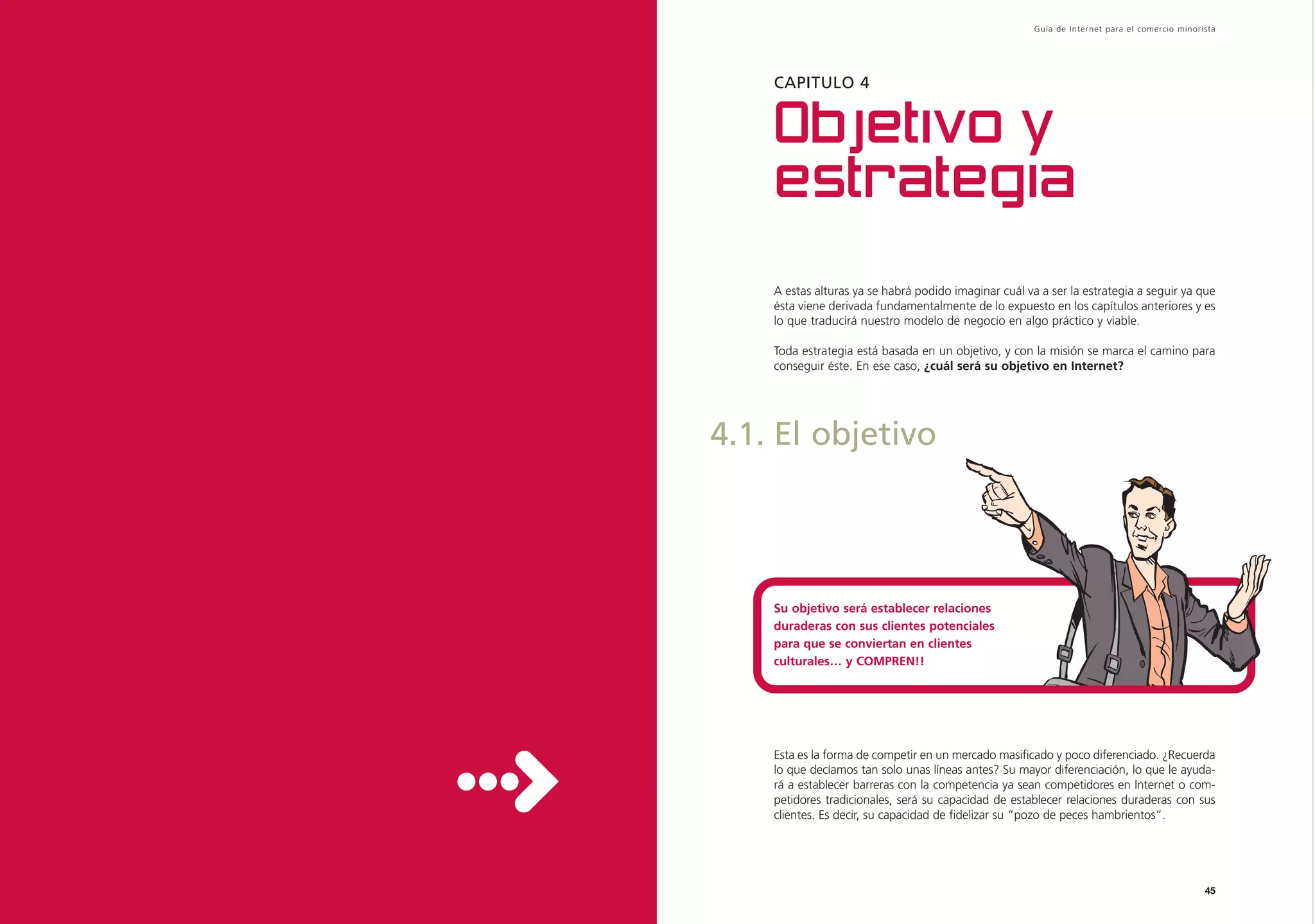 Guía de Inter net para el comercio minorista




    CAPITULO 4


    Objetivo y
    estrategia
    A estas alturas ya se habrá podido imaginar cuál va a ser la estrategia a seguir ya que
    ésta viene derivada fundamentalmente de lo expuesto en los capítulos anteriores y es
    lo que traducirá nuestro modelo de negocio en algo práctico y viable.

    Toda estrategia está basada en un objetivo, y con la misión se marca el camino para
    conseguir éste. En ese caso, ¿cuál será su objetivo en Internet?




4.1. El objetivo




    Su objetivo será establecer relaciones
    duraderas con sus clientes potenciales
    para que se conviertan en clientes
    culturales… y COMPREN!!




    Esta es la forma de competir en un mercado masificado y poco diferenciado. ¿Recuerda
    lo que decíamos tan solo unas líneas antes? Su mayor diferenciación, lo que le ayuda-
    rá a establecer barreras con la competencia ya sean competidores en Internet o com-
    petidores tradicionales, será su capacidad de establecer relaciones duraderas con sus
    clientes. Es decir, su capacidad de fidelizar su “pozo de peces hambrientos”.




                                                                                                45
 