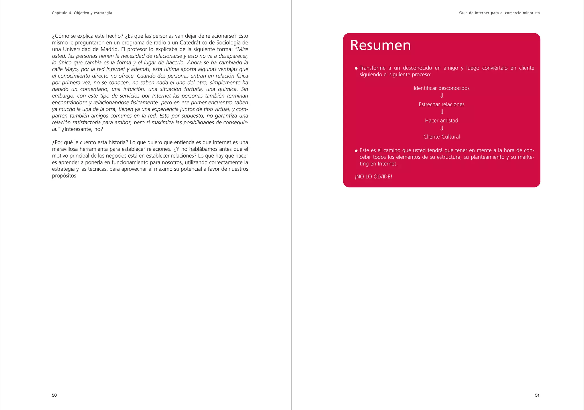Capítulo 4. Objetivo y estrategia                                                                                                 Guía de Inter net para el comercio minorista




¿Cómo se explica este hecho? ¿Es que las personas van dejar de relacionarse? Esto
mismo le preguntaron en un programa de radio a un Catedrático de Sociología de
una Universidad de Madrid. El profesor lo explicaba de la siguiente forma: “Mire        Resumen
usted, las personas tienen la necesidad de relacionarse y esto no va a desaparecer,
lo único que cambia es la forma y el lugar de hacerlo. Ahora se ha cambiado la
calle Mayo, por la red Internet y además, esta última aporta algunas ventajas que        Transforme a un desconocido en amigo y luego conviértalo en cliente
el conocimiento directo no ofrece. Cuando dos personas entran en relación física         siguiendo el siguiente proceso:
por primera vez, no se conocen, no saben nada el uno del otro, simplemente ha
habido un comentario, una intuición, una situación fortuita, una química. Sin                                  Identificar desconocidos
embargo, con este tipo de servicios por Internet las personas también terminan                                              ⇓
encontrándose y relacionándose físicamente, pero en ese primer encuentro saben                                   Estrechar relaciones
ya mucho la una de la otra, tienen ya una experiencia juntos de tipo virtual, y com-
                                                                                                                            ⇓
parten también amigos comunes en la red. Esto por supuesto, no garantiza una
relación satisfactoria para ambos, pero si maximiza las posibilidades de conseguir-                                 Hacer amistad
la.” ¿Interesante, no?                                                                                                      ⇓
                                                                                                                   Cliente Cultural
¿Por qué le cuento esta historia? Lo que quiero que entienda es que Internet es una
maravillosa herramienta para establecer relaciones. ¿Y no hablábamos antes que el        Este es el camino que usted tendrá que tener en mente a la hora de con-
motivo principal de los negocios está en establecer relaciones? Lo que hay que hacer     cebir todos los elementos de su estructura, su planteamiento y su marke-
es aprender a ponerla en funcionamiento para nosotros, utilizando correctamente la       ting en Internet.
estrategia y las técnicas, para aprovechar al máximo su potencial a favor de nuestros
propósitos.                                                                             ¡NO LO OLVIDE!




50                                                                                                                                                                         51
 