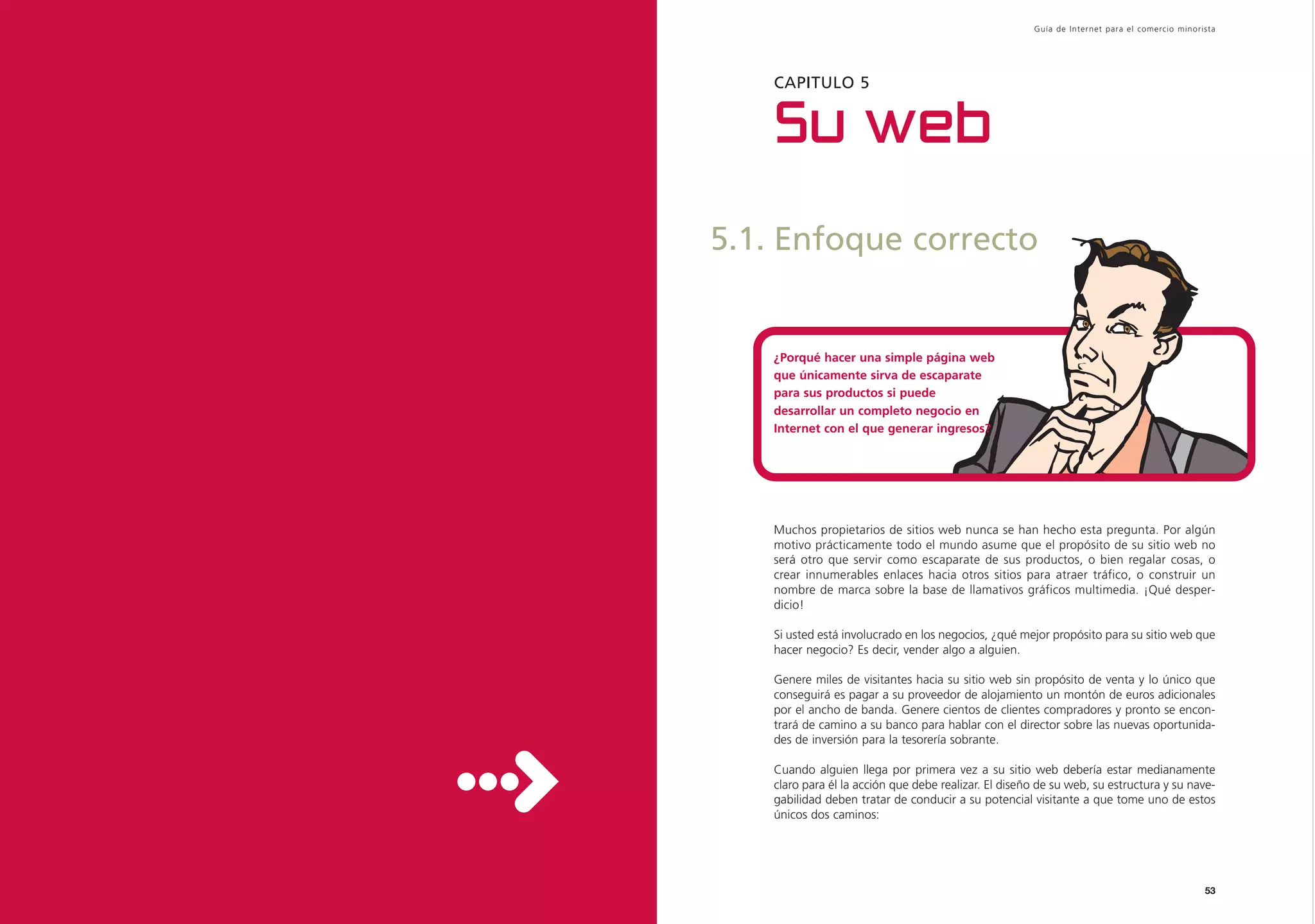 Guía de Inter net para el comercio minorista




    CAPITULO 5


    Su web
5.1. Enfoque correcto


    ¿Porqué hacer una simple página web
    que únicamente sirva de escaparate
    para sus productos si puede
    desarrollar un completo negocio en
    Internet con el que generar ingresos?




    Muchos propietarios de sitios web nunca se han hecho esta pregunta. Por algún
    motivo prácticamente todo el mundo asume que el propósito de su sitio web no
    será otro que servir como escaparate de sus productos, o bien regalar cosas, o
    crear innumerables enlaces hacia otros sitios para atraer tráfico, o construir un
    nombre de marca sobre la base de llamativos gráficos multimedia. ¡Qué desper-
    dicio!

    Si usted está involucrado en los negocios, ¿qué mejor propósito para su sitio web que
    hacer negocio? Es decir, vender algo a alguien.

    Genere miles de visitantes hacia su sitio web sin propósito de venta y lo único que
    conseguirá es pagar a su proveedor de alojamiento un montón de euros adicionales
    por el ancho de banda. Genere cientos de clientes compradores y pronto se encon-
    trará de camino a su banco para hablar con el director sobre las nuevas oportunida-
    des de inversión para la tesorería sobrante.

    Cuando alguien llega por primera vez a su sitio web debería estar medianamente
    claro para él la acción que debe realizar. El diseño de su web, su estructura y su nave-
    gabilidad deben tratar de conducir a su potencial visitante a que tome uno de estos
    únicos dos caminos:




                                                                                                53
 