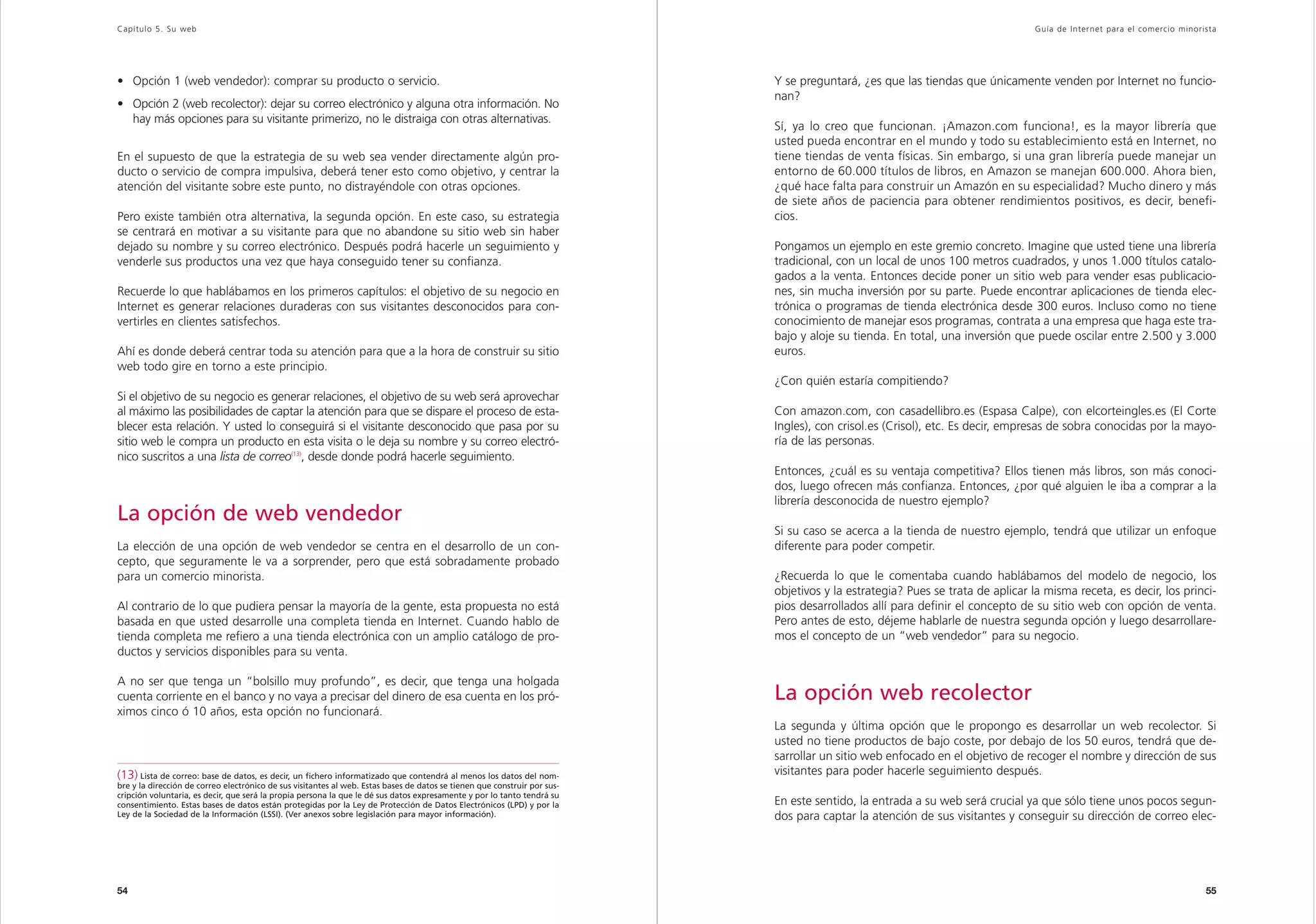 Capítulo 5. Su web                                                                                                                                                              Guía de Inter net para el comercio minorista




• Opción 1 (web vendedor): comprar su producto o servicio.                                                                 Y se preguntará, ¿es que las tiendas que únicamente venden por Internet no funcio-
                                                                                                                           nan?
• Opción 2 (web recolector): dejar su correo electrónico y alguna otra información. No
  hay más opciones para su visitante primerizo, no le distraiga con otras alternativas.
                                                                                                                           Sí, ya lo creo que funcionan. ¡Amazon.com funciona!, es la mayor librería que
                                                                                                                           usted pueda encontrar en el mundo y todo su establecimiento está en Internet, no
En el supuesto de que la estrategia de su web sea vender directamente algún pro-                                           tiene tiendas de venta físicas. Sin embargo, si una gran librería puede manejar un
ducto o servicio de compra impulsiva, deberá tener esto como objetivo, y centrar la                                        entorno de 60.000 títulos de libros, en Amazon se manejan 600.000. Ahora bien,
atención del visitante sobre este punto, no distrayéndole con otras opciones.                                              ¿qué hace falta para construir un Amazón en su especialidad? Mucho dinero y más
                                                                                                                           de siete años de paciencia para obtener rendimientos positivos, es decir, benefi-
Pero existe también otra alternativa, la segunda opción. En este caso, su estrategia                                       cios.
se centrará en motivar a su visitante para que no abandone su sitio web sin haber
dejado su nombre y su correo electrónico. Después podrá hacerle un seguimiento y                                           Pongamos un ejemplo en este gremio concreto. Imagine que usted tiene una librería
venderle sus productos una vez que haya conseguido tener su confianza.                                                     tradicional, con un local de unos 100 metros cuadrados, y unos 1.000 títulos catalo-
                                                                                                                           gados a la venta. Entonces decide poner un sitio web para vender esas publicacio-
Recuerde lo que hablábamos en los primeros capítulos: el objetivo de su negocio en                                         nes, sin mucha inversión por su parte. Puede encontrar aplicaciones de tienda elec-
Internet es generar relaciones duraderas con sus visitantes desconocidos para con-                                         trónica o programas de tienda electrónica desde 300 euros. Incluso como no tiene
vertirles en clientes satisfechos.                                                                                         conocimiento de manejar esos programas, contrata a una empresa que haga este tra-
                                                                                                                           bajo y aloje su tienda. En total, una inversión que puede oscilar entre 2.500 y 3.000
Ahí es donde deberá centrar toda su atención para que a la hora de construir su sitio                                      euros.
web todo gire en torno a este principio.
                                                                                                                           ¿Con quién estaría compitiendo?
Si el objetivo de su negocio es generar relaciones, el objetivo de su web será aprovechar
al máximo las posibilidades de captar la atención para que se dispare el proceso de esta-                                  Con amazon.com, con casadellibro.es (Espasa Calpe), con elcorteingles.es (El Corte
blecer esta relación. Y usted lo conseguirá si el visitante desconocido que pasa por su                                    Ingles), con crisol.es (Crisol), etc. Es decir, empresas de sobra conocidas por la mayo-
sitio web le compra un producto en esta visita o le deja su nombre y su correo electró-                                    ría de las personas.
nico suscritos a una lista de correo(13), desde donde podrá hacerle seguimiento.
                                                                                                                           Entonces, ¿cuál es su ventaja competitiva? Ellos tienen más libros, son más conoci-
                                                                                                                           dos, luego ofrecen más confianza. Entonces, ¿por qué alguien le iba a comprar a la
                                                                                                                           librería desconocida de nuestro ejemplo?
La opción de web vendedor
                                                                                                                           Si su caso se acerca a la tienda de nuestro ejemplo, tendrá que utilizar un enfoque
La elección de una opción de web vendedor se centra en el desarrollo de un con-                                            diferente para poder competir.
cepto, que seguramente le va a sorprender, pero que está sobradamente probado
para un comercio minorista.                                                                                                ¿Recuerda lo que le comentaba cuando hablábamos del modelo de negocio, los
                                                                                                                           objetivos y la estrategia? Pues se trata de aplicar la misma receta, es decir, los princi-
Al contrario de lo que pudiera pensar la mayoría de la gente, esta propuesta no está                                       pios desarrollados allí para definir el concepto de su sitio web con opción de venta.
basada en que usted desarrolle una completa tienda en Internet. Cuando hablo de                                            Pero antes de esto, déjeme hablarle de nuestra segunda opción y luego desarrollare-
tienda completa me refiero a una tienda electrónica con un amplio catálogo de pro-                                         mos el concepto de un “web vendedor” para su negocio.
ductos y servicios disponibles para su venta.

A no ser que tenga un “bolsillo muy profundo”, es decir, que tenga una holgada
cuenta corriente en el banco y no vaya a precisar del dinero de esa cuenta en los pró-                                     La opción web recolector
ximos cinco ó 10 años, esta opción no funcionará.
                                                                                                                           La segunda y última opción que le propongo es desarrollar un web recolector. Si
                                                                                                                           usted no tiene productos de bajo coste, por debajo de los 50 euros, tendrá que de-
                                                                                                                           sarrollar un sitio web enfocado en el objetivo de recoger el nombre y dirección de sus
(13) Lista de correo: base de datos, es decir, un fichero informatizado que contendrá al menos los datos del nom-          visitantes para poder hacerle seguimiento después.
bre y la dirección de correo electrónico de sus visitantes al web. Estas bases de datos se tienen que construir por sus-
cripción voluntaria, es decir, que será la propia persona la que le dé sus datos expresamente y por lo tanto tendrá su
consentimiento. Estas bases de datos están protegidas por la Ley de Protección de Datos Electrónicos (LPD) y por la        En este sentido, la entrada a su web será crucial ya que sólo tiene unos pocos segun-
Ley de la Sociedad de la Información (LSSI). (Ver anexos sobre legislación para mayor información).                        dos para captar la atención de sus visitantes y conseguir su dirección de correo elec-




54                                                                                                                                                                                                                       55
 