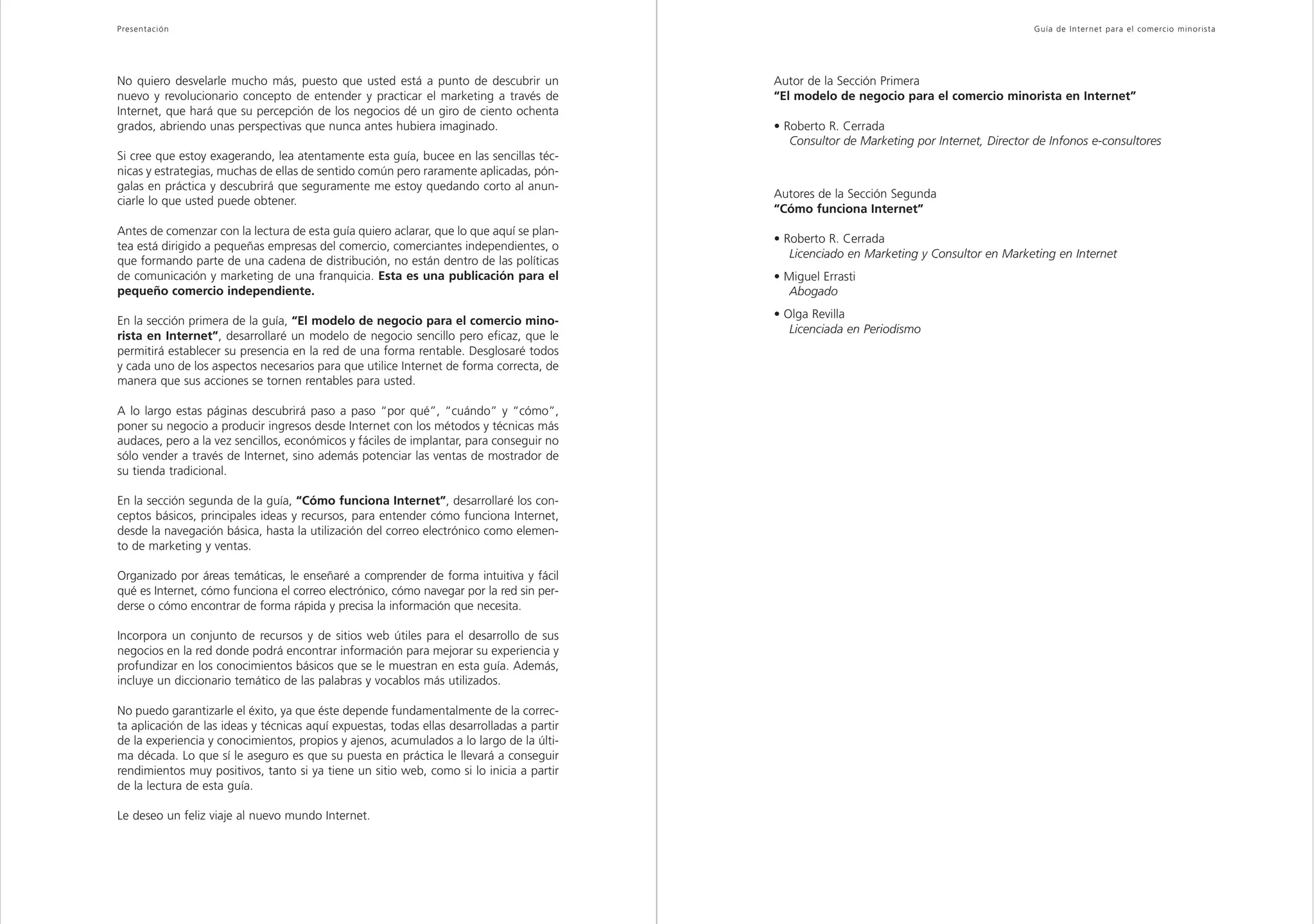 Presentación                                                                                                                                Guía de Inter net para el comercio minorista




No quiero desvelarle mucho más, puesto que usted está a punto de descubrir un              Autor de la Sección Primera
nuevo y revolucionario concepto de entender y practicar el marketing a través de           “El modelo de negocio para el comercio minorista en Internet”
Internet, que hará que su percepción de los negocios dé un giro de ciento ochenta
grados, abriendo unas perspectivas que nunca antes hubiera imaginado.                      • Roberto R. Cerrada
                                                                                              Consultor de Marketing por Internet, Director de Infonos e-consultores
Si cree que estoy exagerando, lea atentamente esta guía, bucee en las sencillas téc-
nicas y estrategias, muchas de ellas de sentido común pero raramente aplicadas, pón-
galas en práctica y descubrirá que seguramente me estoy quedando corto al anun-
                                                                                           Autores de la Sección Segunda
ciarle lo que usted puede obtener.
                                                                                           “Cómo funciona Internet”
Antes de comenzar con la lectura de esta guía quiero aclarar, que lo que aquí se plan-
                                                                                           • Roberto R. Cerrada
tea está dirigido a pequeñas empresas del comercio, comerciantes independientes, o
                                                                                              Licenciado en Marketing y Consultor en Marketing en Internet
que formando parte de una cadena de distribución, no están dentro de las políticas
de comunicación y marketing de una franquicia. Esta es una publicación para el             • Miguel Errasti
pequeño comercio independiente.                                                               Abogado
                                                                                           • Olga Revilla
En la sección primera de la guía, “El modelo de negocio para el comercio mino-
                                                                                              Licenciada en Periodismo
rista en Internet”, desarrollaré un modelo de negocio sencillo pero eficaz, que le
permitirá establecer su presencia en la red de una forma rentable. Desglosaré todos
y cada uno de los aspectos necesarios para que utilice Internet de forma correcta, de
manera que sus acciones se tornen rentables para usted.

A lo largo estas páginas descubrirá paso a paso “por qué”, “cuándo” y “cómo”,
poner su negocio a producir ingresos desde Internet con los métodos y técnicas más
audaces, pero a la vez sencillos, económicos y fáciles de implantar, para conseguir no
sólo vender a través de Internet, sino además potenciar las ventas de mostrador de
su tienda tradicional.

En la sección segunda de la guía, “Cómo funciona Internet”, desarrollaré los con-
ceptos básicos, principales ideas y recursos, para entender cómo funciona Internet,
desde la navegación básica, hasta la utilización del correo electrónico como elemen-
to de marketing y ventas.

Organizado por áreas temáticas, le enseñaré a comprender de forma intuitiva y fácil
qué es Internet, cómo funciona el correo electrónico, cómo navegar por la red sin per-
derse o cómo encontrar de forma rápida y precisa la información que necesita.

Incorpora un conjunto de recursos y de sitios web útiles para el desarrollo de sus
negocios en la red donde podrá encontrar información para mejorar su experiencia y
profundizar en los conocimientos básicos que se le muestran en esta guía. Además,
incluye un diccionario temático de las palabras y vocablos más utilizados.

No puedo garantizarle el éxito, ya que éste depende fundamentalmente de la correc-
ta aplicación de las ideas y técnicas aquí expuestas, todas ellas desarrolladas a partir
de la experiencia y conocimientos, propios y ajenos, acumulados a lo largo de la últi-
ma década. Lo que sí le aseguro es que su puesta en práctica le llevará a conseguir
rendimientos muy positivos, tanto si ya tiene un sitio web, como si lo inicia a partir
de la lectura de esta guía.

Le deseo un feliz viaje al nuevo mundo Internet.
 