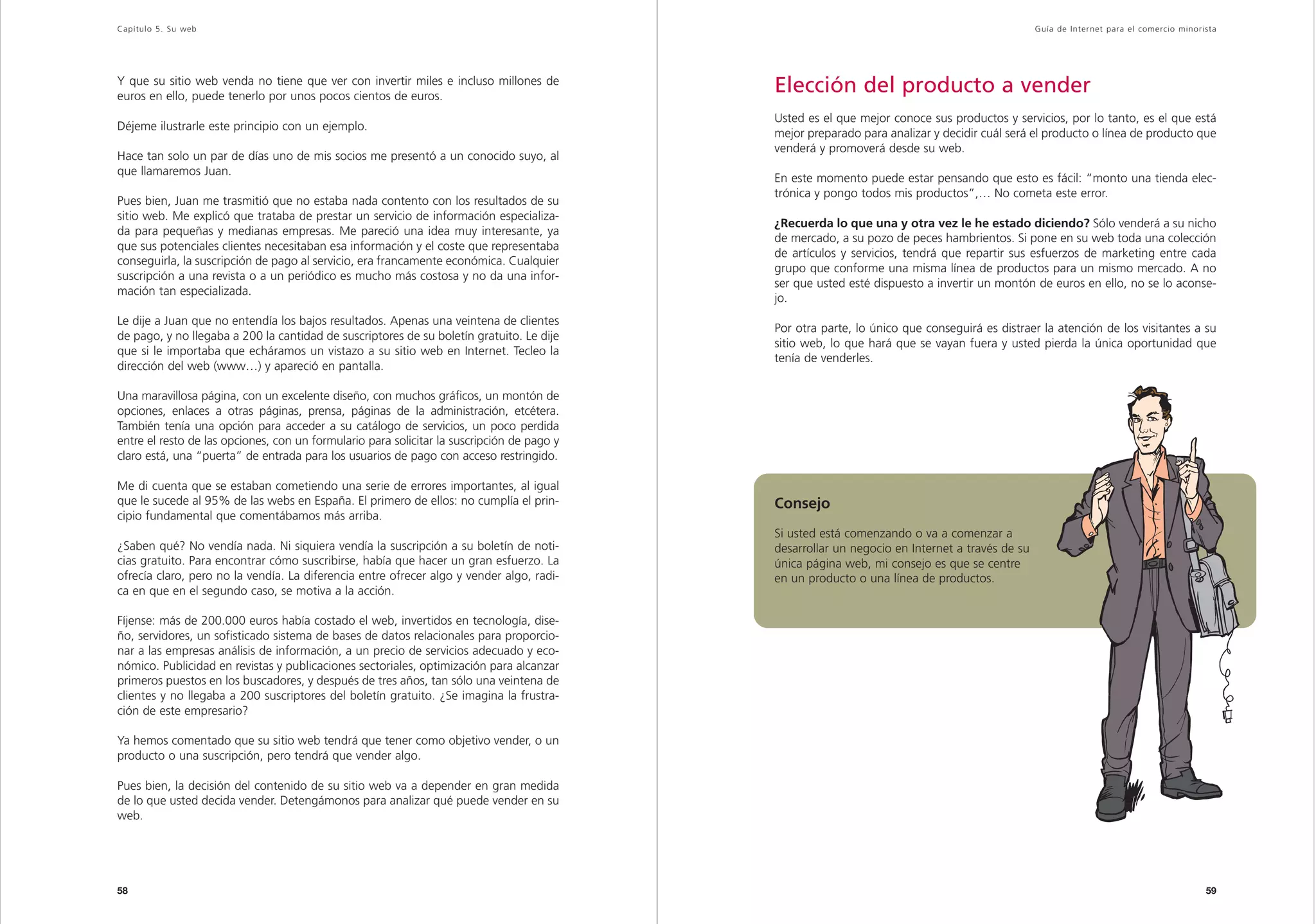 Capítulo 5. Su web                                                                                                                              Guía de Inter net para el comercio minorista




Y que su sitio web venda no tiene que ver con invertir miles e incluso millones de
euros en ello, puede tenerlo por unos pocos cientos de euros.
                                                                                            Elección del producto a vender
                                                                                            Usted es el que mejor conoce sus productos y servicios, por lo tanto, es el que está
Déjeme ilustrarle este principio con un ejemplo.
                                                                                            mejor preparado para analizar y decidir cuál será el producto o línea de producto que
                                                                                            venderá y promoverá desde su web.
Hace tan solo un par de días uno de mis socios me presentó a un conocido suyo, al
que llamaremos Juan.
                                                                                            En este momento puede estar pensando que esto es fácil: “monto una tienda elec-
                                                                                            trónica y pongo todos mis productos”,… No cometa este error.
Pues bien, Juan me trasmitió que no estaba nada contento con los resultados de su
sitio web. Me explicó que trataba de prestar un servicio de información especializa-
                                                                                            ¿Recuerda lo que una y otra vez le he estado diciendo? Sólo venderá a su nicho
da para pequeñas y medianas empresas. Me pareció una idea muy interesante, ya
                                                                                            de mercado, a su pozo de peces hambrientos. Si pone en su web toda una colección
que sus potenciales clientes necesitaban esa información y el coste que representaba
                                                                                            de artículos y servicios, tendrá que repartir sus esfuerzos de marketing entre cada
conseguirla, la suscripción de pago al servicio, era francamente económica. Cualquier
                                                                                            grupo que conforme una misma línea de productos para un mismo mercado. A no
suscripción a una revista o a un periódico es mucho más costosa y no da una infor-
                                                                                            ser que usted esté dispuesto a invertir un montón de euros en ello, no se lo aconse-
mación tan especializada.
                                                                                            jo.
Le dije a Juan que no entendía los bajos resultados. Apenas una veintena de clientes
                                                                                            Por otra parte, lo único que conseguirá es distraer la atención de los visitantes a su
de pago, y no llegaba a 200 la cantidad de suscriptores de su boletín gratuito. Le dije
                                                                                            sitio web, lo que hará que se vayan fuera y usted pierda la única oportunidad que
que si le importaba que echáramos un vistazo a su sitio web en Internet. Tecleo la
                                                                                            tenía de venderles.
dirección del web (www…) y apareció en pantalla.

Una maravillosa página, con un excelente diseño, con muchos gráficos, un montón de
opciones, enlaces a otras páginas, prensa, páginas de la administración, etcétera.
También tenía una opción para acceder a su catálogo de servicios, un poco perdida
entre el resto de las opciones, con un formulario para solicitar la suscripción de pago y
claro está, una “puerta” de entrada para los usuarios de pago con acceso restringido.

Me di cuenta que se estaban cometiendo una serie de errores importantes, al igual
que le sucede al 95% de las webs en España. El primero de ellos: no cumplía el prin-        Consejo
cipio fundamental que comentábamos más arriba.
                                                                                            Si usted está comenzando o va a comenzar a
¿Saben qué? No vendía nada. Ni siquiera vendía la suscripción a su boletín de noti-         desarrollar un negocio en Internet a través de su
cias gratuito. Para encontrar cómo suscribirse, había que hacer un gran esfuerzo. La        única página web, mi consejo es que se centre
ofrecía claro, pero no la vendía. La diferencia entre ofrecer algo y vender algo, radi-     en un producto o una línea de productos.
ca en que en el segundo caso, se motiva a la acción.

Fíjense: más de 200.000 euros había costado el web, invertidos en tecnología, dise-
ño, servidores, un sofisticado sistema de bases de datos relacionales para proporcio-
nar a las empresas análisis de información, a un precio de servicios adecuado y eco-
nómico. Publicidad en revistas y publicaciones sectoriales, optimización para alcanzar
primeros puestos en los buscadores, y después de tres años, tan sólo una veintena de
clientes y no llegaba a 200 suscriptores del boletín gratuito. ¿Se imagina la frustra-
ción de este empresario?

Ya hemos comentado que su sitio web tendrá que tener como objetivo vender, o un
producto o una suscripción, pero tendrá que vender algo.

Pues bien, la decisión del contenido de su sitio web va a depender en gran medida
de lo que usted decida vender. Detengámonos para analizar qué puede vender en su
web.




58                                                                                                                                                                                       59
 