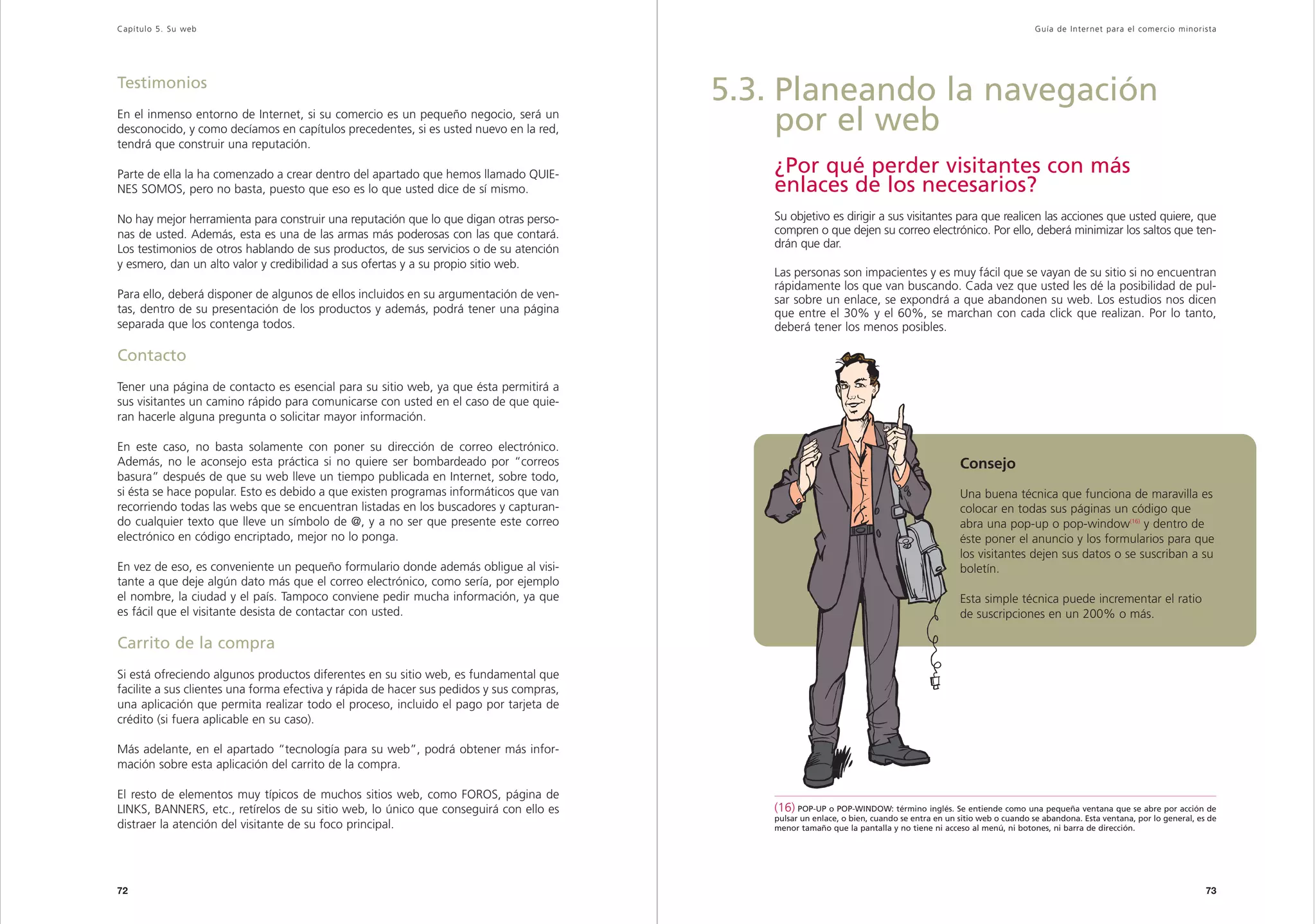 Capítulo 5. Su web                                                                                                                                              Guía de Inter net para el comercio minorista




Testimonios
                                                                                          5.3. Planeando la navegación
En el inmenso entorno de Internet, si su comercio es un pequeño negocio, será un
desconocido, y como decíamos en capítulos precedentes, si es usted nuevo en la red,            por el web
tendrá que construir una reputación.

Parte de ella la ha comenzado a crear dentro del apartado que hemos llamado QUIE-            ¿Por qué perder visitantes con más
NES SOMOS, pero no basta, puesto que eso es lo que usted dice de sí mismo.                   enlaces de los necesarios?
No hay mejor herramienta para construir una reputación que lo que digan otras perso-         Su objetivo es dirigir a sus visitantes para que realicen las acciones que usted quiere, que
nas de usted. Además, esta es una de las armas más poderosas con las que contará.            compren o que dejen su correo electrónico. Por ello, deberá minimizar los saltos que ten-
Los testimonios de otros hablando de sus productos, de sus servicios o de su atención        drán que dar.
y esmero, dan un alto valor y credibilidad a sus ofertas y a su propio sitio web.
                                                                                             Las personas son impacientes y es muy fácil que se vayan de su sitio si no encuentran
                                                                                             rápidamente los que van buscando. Cada vez que usted les dé la posibilidad de pul-
Para ello, deberá disponer de algunos de ellos incluidos en su argumentación de ven-         sar sobre un enlace, se expondrá a que abandonen su web. Los estudios nos dicen
tas, dentro de su presentación de los productos y además, podrá tener una página             que entre el 30% y el 60%, se marchan con cada click que realizan. Por lo tanto,
separada que los contenga todos.                                                             deberá tener los menos posibles.

Contacto
Tener una página de contacto es esencial para su sitio web, ya que ésta permitirá a
sus visitantes un camino rápido para comunicarse con usted en el caso de que quie-
ran hacerle alguna pregunta o solicitar mayor información.

En este caso, no basta solamente con poner su dirección de correo electrónico.
Además, no le aconsejo esta práctica si no quiere ser bombardeado por “correos                                                               Consejo
basura” después de que su web lleve un tiempo publicada en Internet, sobre todo,
si ésta se hace popular. Esto es debido a que existen programas informáticos que van                                                         Una buena técnica que funciona de maravilla es
recorriendo todas las webs que se encuentran listadas en los buscadores y capturan-                                                          colocar en todas sus páginas un código que
do cualquier texto que lleve un símbolo de @, y a no ser que presente este correo                                                            abra una pop-up o pop-window(16) y dentro de
electrónico en código encriptado, mejor no lo ponga.                                                                                         éste poner el anuncio y los formularios para que
                                                                                                                                             los visitantes dejen sus datos o se suscriban a su
En vez de eso, es conveniente un pequeño formulario donde además obligue al visi-                                                            boletín.
tante a que deje algún dato más que el correo electrónico, como sería, por ejemplo
el nombre, la ciudad y el país. Tampoco conviene pedir mucha información, ya que                                                             Esta simple técnica puede incrementar el ratio
es fácil que el visitante desista de contactar con usted.                                                                                    de suscripciones en un 200% o más.

Carrito de la compra
Si está ofreciendo algunos productos diferentes en su sitio web, es fundamental que
facilite a sus clientes una forma efectiva y rápida de hacer sus pedidos y sus compras,
una aplicación que permita realizar todo el proceso, incluido el pago por tarjeta de
crédito (si fuera aplicable en su caso).

Más adelante, en el apartado “tecnología para su web”, podrá obtener más infor-
mación sobre esta aplicación del carrito de la compra.

El resto de elementos muy típicos de muchos sitios web, como FOROS, página de
LINKS, BANNERS, etc., retírelos de su sitio web, lo único que conseguirá con ello es         (16) POP-UP o POP-WINDOW: término inglés. Se entiende como una pequeña ventana que se abre por acción de
                                                                                             pulsar un enlace, o bien, cuando se entra en un sitio web o cuando se abandona. Esta ventana, por lo general, es de
distraer la atención del visitante de su foco principal.                                     menor tamaño que la pantalla y no tiene ni acceso al menú, ni botones, ni barra de dirección.




72                                                                                                                                                                                                           73
 