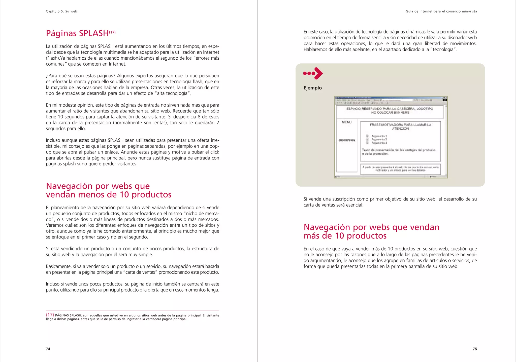 Capítulo 5. Su web                                                                                                                                                      Guía de Inter net para el comercio minorista




Páginas SPLASH(17)                                                                                                En este caso, la utilización de tecnología de páginas dinámicas le va a permitir variar esta
                                                                                                                  promoción en el tiempo de forma sencilla y sin necesidad de utilizar a su diseñador web
                                                                                                                  para hacer estas operaciones, lo que le dará una gran libertad de movimientos.
La utilización de páginas SPLASH está aumentando en los últimos tiempos, en espe-
                                                                                                                  Hablaremos de ello más adelante, en el apartado dedicado a la “tecnología”.
cial desde que la tecnología multimedia se ha adaptado para la utilización en Internet
(Flash).Ya hablamos de ellas cuando mencionábamos el segundo de los “errores más
comunes” que se cometen en Internet.

¿Para qué se usan estas páginas? Algunos expertos aseguran que lo que persiguen
es reforzar la marca y para ello se utilizan presentaciones en tecnología flash, que en
la mayoría de las ocasiones hablan de la empresa. Otras veces, la utilización de este                             Ejemplo
tipo de entradas se desarrolla para dar un efecto de “alta tecnología”.

En mi modesta opinión, este tipo de páginas de entrada no sirven nada más que para
aumentar el ratio de visitantes que abandonan su sitio web. Recuerde que tan sólo
tiene 10 segundos para captar la atención de su visitante. Si desperdicia 8 de éstos
en la carga de la presentación (normalmente son lentas), tan solo le quedarán 2
segundos para ello.

Incluso aunque estas páginas SPLASH sean utilizadas para presentar una oferta irre-
sistible, mi consejo es que las ponga en páginas separadas, por ejemplo en una pop-
up que se abra al pulsar un enlace. Anuncie estas páginas y motive a pulsar el click
para abrirlas desde la página principal, pero nunca sustituya página de entrada con
páginas splash si no quiere perder visitantes.



Navegación por webs que
vendan menos de 10 productos                                                                                      Si vende una suscripción como primer objetivo de su sitio web, el desarrollo de su
                                                                                                                  carta de ventas será esencial.
El planeamiento de la navegación por su sitio web variará dependiendo de si vende
un pequeño conjunto de productos, todos enfocados en el mismo “nicho de merca-
do”, o si vende dos o más líneas de productos destinados a dos o más mercados.
Veremos cuáles son los diferentes enfoques de navegación entre un tipo de sitios y
otro, aunque como ya le he contado anteriormente, al principio es mucho mejor que
                                                                                                                  Navegación por webs que vendan
se enfoque en el primer caso y no en el segundo.                                                                  más de 10 productos
Si está vendiendo un producto o un conjunto de pocos productos, la estructura de                                  En el caso de que vaya a vender más de 10 productos en su sitio web, cuestión que
su sitio web y la navegación por él será muy simple.                                                              no le aconsejo por las razones que a lo largo de las páginas precedentes le he veni-
                                                                                                                  do argumentando, le aconsejo que los agrupe en familias de artículos o servicios, de
Básicamente, si va a vender solo un producto o un servicio, su navegación estará basada                           forma que pueda presentarlas todas en la primera pantalla de su sitio web.
en presentar en la página principal una “carta de ventas” promocionando este producto.

Incluso si vende unos pocos productos, su página de inicio también se centrará en este
punto, utilizando para ello su principal producto o la oferta que en esos momentos tenga.




(17) PÁGINAS SPLASH: son aquellas que usted ve en algunos sitios web antes de la página principal. El visitante
llega a dichas páginas, antes que se le dé permiso de ingresar a la verdadera página principal.




74                                                                                                                                                                                                               75
 
