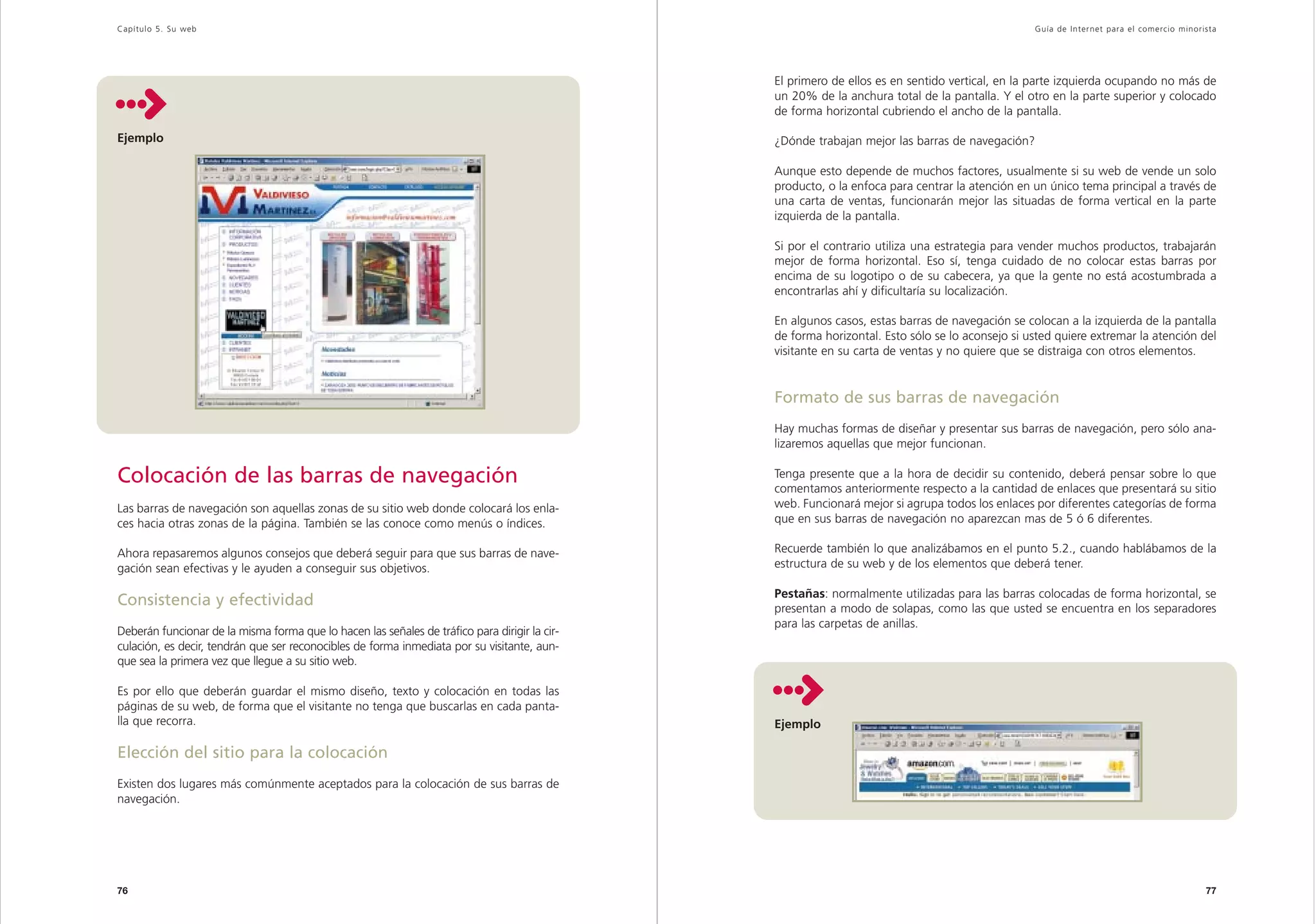 Capítulo 5. Su web                                                                                                                               Guía de Inter net para el comercio minorista




                                                                                               El primero de ellos es en sentido vertical, en la parte izquierda ocupando no más de
                                                                                               un 20% de la anchura total de la pantalla. Y el otro en la parte superior y colocado
                                                                                               de forma horizontal cubriendo el ancho de la pantalla.

Ejemplo                                                                                        ¿Dónde trabajan mejor las barras de navegación?

                                                                                               Aunque esto depende de muchos factores, usualmente si su web de vende un solo
                                                                                               producto, o la enfoca para centrar la atención en un único tema principal a través de
                                                                                               una carta de ventas, funcionarán mejor las situadas de forma vertical en la parte
                                                                                               izquierda de la pantalla.

                                                                                               Si por el contrario utiliza una estrategia para vender muchos productos, trabajarán
                                                                                               mejor de forma horizontal. Eso sí, tenga cuidado de no colocar estas barras por
                                                                                               encima de su logotipo o de su cabecera, ya que la gente no está acostumbrada a
                                                                                               encontrarlas ahí y dificultaría su localización.

                                                                                               En algunos casos, estas barras de navegación se colocan a la izquierda de la pantalla
                                                                                               de forma horizontal. Esto sólo se lo aconsejo si usted quiere extremar la atención del
                                                                                               visitante en su carta de ventas y no quiere que se distraiga con otros elementos.


                                                                                               Formato de sus barras de navegación
                                                                                               Hay muchas formas de diseñar y presentar sus barras de navegación, pero sólo ana-
                                                                                               lizaremos aquellas que mejor funcionan.

Colocación de las barras de navegación                                                         Tenga presente que a la hora de decidir su contenido, deberá pensar sobre lo que
                                                                                               comentamos anteriormente respecto a la cantidad de enlaces que presentará su sitio
Las barras de navegación son aquellas zonas de su sitio web donde colocará los enla-           web. Funcionará mejor si agrupa todos los enlaces por diferentes categorías de forma
ces hacia otras zonas de la página. También se las conoce como menús o índices.                que en sus barras de navegación no aparezcan mas de 5 ó 6 diferentes.

Ahora repasaremos algunos consejos que deberá seguir para que sus barras de nave-              Recuerde también lo que analizábamos en el punto 5.2., cuando hablábamos de la
gación sean efectivas y le ayuden a conseguir sus objetivos.                                   estructura de su web y de los elementos que deberá tener.

                                                                                               Pestañas: normalmente utilizadas para las barras colocadas de forma horizontal, se
Consistencia y efectividad                                                                     presentan a modo de solapas, como las que usted se encuentra en los separadores
                                                                                               para las carpetas de anillas.
Deberán funcionar de la misma forma que lo hacen las señales de tráfico para dirigir la cir-
culación, es decir, tendrán que ser reconocibles de forma inmediata por su visitante, aun-
que sea la primera vez que llegue a su sitio web.

Es por ello que deberán guardar el mismo diseño, texto y colocación en todas las
páginas de su web, de forma que el visitante no tenga que buscarlas en cada panta-
lla que recorra.                                                                               Ejemplo

Elección del sitio para la colocación
Existen dos lugares más comúnmente aceptados para la colocación de sus barras de
navegación.




76                                                                                                                                                                                        77
 