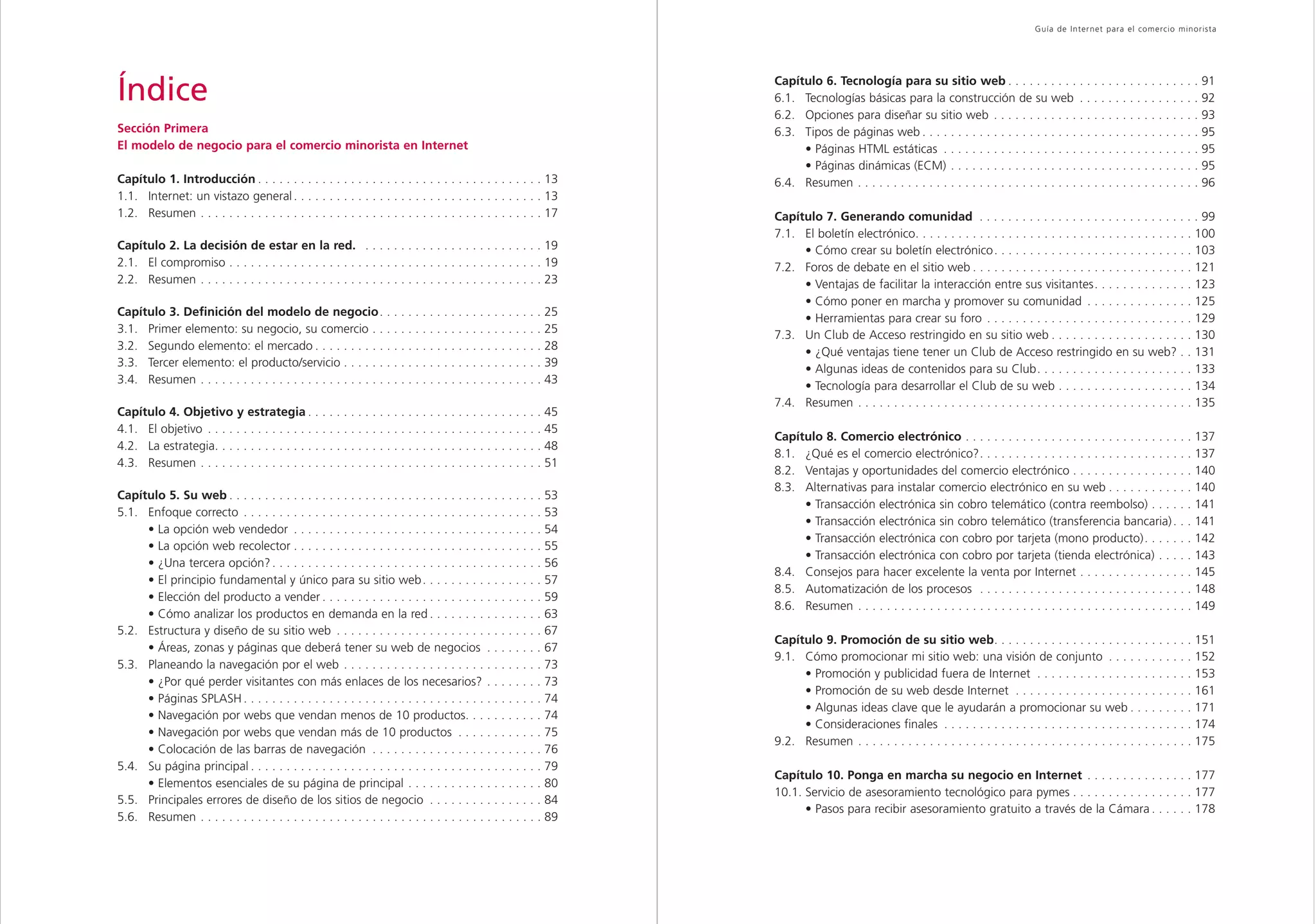 Capítulo 1                                                                                                                                                                           Guía de Inter net para el comercio minorista




Índice                                                                                                              Capítulo 6. Tecnología para su sitio web . . . . . . . . . . . . . . . . . . . . . . . . . . . 91
                                                                                                                    6.1. Tecnologías básicas para la construcción de su web . . . . . . . . . . . . . . . . . 92
                                                                                                                    6.2. Opciones para diseñar su sitio web . . . . . . . . . . . . . . . . . . . . . . . . . . . . . 93
Sección Primera                                                                                                     6.3. Tipos de páginas web . . . . . . . . . . . . . . . . . . . . . . . . . . . . . . . . . . . . . . . 95
El modelo de negocio para el comercio minorista en Internet                                                              • Páginas HTML estáticas . . . . . . . . . . . . . . . . . . . . . . . . . . . . . . . . . . . . 95
                                                                                                                         • Páginas dinámicas (ECM) . . . . . . . . . . . . . . . . . . . . . . . . . . . . . . . . . . . 95
Capítulo 1. Introducción . . . . . . . . . . . . . . . . . . . . . . . . . . . . . . . . . . . . . . . . 13         6.4. Resumen . . . . . . . . . . . . . . . . . . . . . . . . . . . . . . . . . . . . . . . . . . . . . . . . 96
1.1. Internet: un vistazo general . . . . . . . . . . . . . . . . . . . . . . . . . . . . . . . . . . . 13
1.2. Resumen . . . . . . . . . . . . . . . . . . . . . . . . . . . . . . . . . . . . . . . . . . . . . . . . 17     Capítulo 7. Generando comunidad . . . . . . . . . . . . . . . . . . . . . . . . . . . . . . . 99
                                                                                                                    7.1. El boletín electrónico. . . . . . . . . . . . . . . . . . . . . . . . . . . . . . . . . . . . . . . 100
Capítulo 2. La decisión de estar en la red. . . . . . . . . . . . . . . . . . . . . . . . . . 19                         • Cómo crear su boletín electrónico. . . . . . . . . . . . . . . . . . . . . . . . . . . . 103
2.1. El compromiso . . . . . . . . . . . . . . . . . . . . . . . . . . . . . . . . . . . . . . . . . . . . 19       7.2. Foros de debate en el sitio web . . . . . . . . . . . . . . . . . . . . . . . . . . . . . . . 121
2.2. Resumen . . . . . . . . . . . . . . . . . . . . . . . . . . . . . . . . . . . . . . . . . . . . . . . . 23          • Ventajas de facilitar la interacción entre sus visitantes. . . . . . . . . . . . . . 123
                                                                                                                         • Cómo poner en marcha y promover su comunidad . . . . . . . . . . . . . . . 125
Capítulo 3. Definición del modelo de negocio. . . . . . . . . . . . . . . . . . . . . . . 25
                                                                                                                         • Herramientas para crear su foro . . . . . . . . . . . . . . . . . . . . . . . . . . . . . 129
3.1. Primer elemento: su negocio, su comercio . . . . . . . . . . . . . . . . . . . . . . . . 25
                                                                                                                    7.3. Un Club de Acceso restringido en su sitio web . . . . . . . . . . . . . . . . . . . . 130
3.2. Segundo elemento: el mercado . . . . . . . . . . . . . . . . . . . . . . . . . . . . . . . . 28
                                                                                                                         • ¿Qué ventajas tiene tener un Club de Acceso restringido en su web? . . 131
3.3. Tercer elemento: el producto/servicio . . . . . . . . . . . . . . . . . . . . . . . . . . . . 39
                                                                                                                         • Algunas ideas de contenidos para su Club. . . . . . . . . . . . . . . . . . . . . . 133
3.4. Resumen . . . . . . . . . . . . . . . . . . . . . . . . . . . . . . . . . . . . . . . . . . . . . . . . 43
                                                                                                                         • Tecnología para desarrollar el Club de su web . . . . . . . . . . . . . . . . . . . 134
                                                                                                                    7.4. Resumen . . . . . . . . . . . . . . . . . . . . . . . . . . . . . . . . . . . . . . . . . . . . . . . 135
Capítulo 4. Objetivo y estrategia . . . . . . . . . . . . . . . . . . . . . . . . . . . . . . . . . 45
4.1. El objetivo . . . . . . . . . . . . . . . . . . . . . . . . . . . . . . . . . . . . . . . . . . . . . . . 45
                                                                                                                    Capítulo 8. Comercio electrónico . . . . . . . . . . . . . . . . . . . . . . . . . . . . . . . . 137
4.2. La estrategia. . . . . . . . . . . . . . . . . . . . . . . . . . . . . . . . . . . . . . . . . . . . . . 48
                                                                                                                    8.1. ¿Qué es el comercio electrónico?. . . . . . . . . . . . . . . . . . . . . . . . . . . . . . 137
4.3. Resumen . . . . . . . . . . . . . . . . . . . . . . . . . . . . . . . . . . . . . . . . . . . . . . . . 51
                                                                                                                    8.2. Ventajas y oportunidades del comercio electrónico . . . . . . . . . . . . . . . . . 140
                                                                                                                    8.3. Alternativas para instalar comercio electrónico en su web . . . . . . . . . . . . 140
Capítulo 5. Su web . . . . . . . . . . . . . . . . . . . . . . . . . . . . . . . . . . . . . . . . . . . . 53
                                                                                                                         • Transacción electrónica sin cobro telemático (contra reembolso) . . . . . . 141
5.1. Enfoque correcto . . . . . . . . . . . . . . . . . . . . . . . . . . . . . . . . . . . . . . . . . . 53
                                                                                                                         • Transacción electrónica sin cobro telemático (transferencia bancaria) . . . 141
     • La opción web vendedor . . . . . . . . . . . . . . . . . . . . . . . . . . . . . . . . . . . 54
                                                                                                                         • Transacción electrónica con cobro por tarjeta (mono producto) . . . . . . . 142
     • La opción web recolector . . . . . . . . . . . . . . . . . . . . . . . . . . . . . . . . . . . 55
                                                                                                                         • Transacción electrónica con cobro por tarjeta (tienda electrónica) . . . . . 143
     • ¿Una tercera opción? . . . . . . . . . . . . . . . . . . . . . . . . . . . . . . . . . . . . . . 56
                                                                                                                    8.4. Consejos para hacer excelente la venta por Internet . . . . . . . . . . . . . . . . 145
     • El principio fundamental y único para su sitio web . . . . . . . . . . . . . . . . . 57
                                                                                                                    8.5. Automatización de los procesos . . . . . . . . . . . . . . . . . . . . . . . . . . . . . . 148
     • Elección del producto a vender . . . . . . . . . . . . . . . . . . . . . . . . . . . . . . . 59
                                                                                                                    8.6. Resumen . . . . . . . . . . . . . . . . . . . . . . . . . . . . . . . . . . . . . . . . . . . . . . . 149
     • Cómo analizar los productos en demanda en la red . . . . . . . . . . . . . . . . 63
5.2. Estructura y diseño de su sitio web . . . . . . . . . . . . . . . . . . . . . . . . . . . . . 67
                                                                                                                    Capítulo 9. Promoción de su sitio web. . . . . . . . . . . . . . . . . . . . . . . . . . . . 151
     • Áreas, zonas y páginas que deberá tener su web de negocios . . . . . . . . 67
                                                                                                                    9.1. Cómo promocionar mi sitio web: una visión de conjunto . . . . . . . . . . . . 152
5.3. Planeando la navegación por el web . . . . . . . . . . . . . . . . . . . . . . . . . . . . 73
                                                                                                                         • Promoción y publicidad fuera de Internet . . . . . . . . . . . . . . . . . . . . . . 153
     • ¿Por qué perder visitantes con más enlaces de los necesarios? . . . . . . . . 73
                                                                                                                         • Promoción de su web desde Internet . . . . . . . . . . . . . . . . . . . . . . . . . 161
     • Páginas SPLASH . . . . . . . . . . . . . . . . . . . . . . . . . . . . . . . . . . . . . . . . . . 74
                                                                                                                         • Algunas ideas clave que le ayudarán a promocionar su web . . . . . . . . . 171
     • Navegación por webs que vendan menos de 10 productos. . . . . . . . . . . 74
                                                                                                                         • Consideraciones finales . . . . . . . . . . . . . . . . . . . . . . . . . . . . . . . . . . . 174
     • Navegación por webs que vendan más de 10 productos . . . . . . . . . . . . 75
                                                                                                                    9.2. Resumen . . . . . . . . . . . . . . . . . . . . . . . . . . . . . . . . . . . . . . . . . . . . . . . 175
     • Colocación de las barras de navegación . . . . . . . . . . . . . . . . . . . . . . . . 76
5.4. Su página principal . . . . . . . . . . . . . . . . . . . . . . . . . . . . . . . . . . . . . . . . . 79
                                                                                                                    Capítulo 10. Ponga en marcha su negocio en Internet . . . . . . . . . . . . . . . 177
     • Elementos esenciales de su página de principal . . . . . . . . . . . . . . . . . . . 80
                                                                                                                    10.1. Servicio de asesoramiento tecnológico para pymes . . . . . . . . . . . . . . . . . 177
5.5. Principales errores de diseño de los sitios de negocio . . . . . . . . . . . . . . . . 84
                                                                                                                          • Pasos para recibir asesoramiento gratuito a través de la Cámara . . . . . . 178
5.6. Resumen . . . . . . . . . . . . . . . . . . . . . . . . . . . . . . . . . . . . . . . . . . . . . . . . 89
 