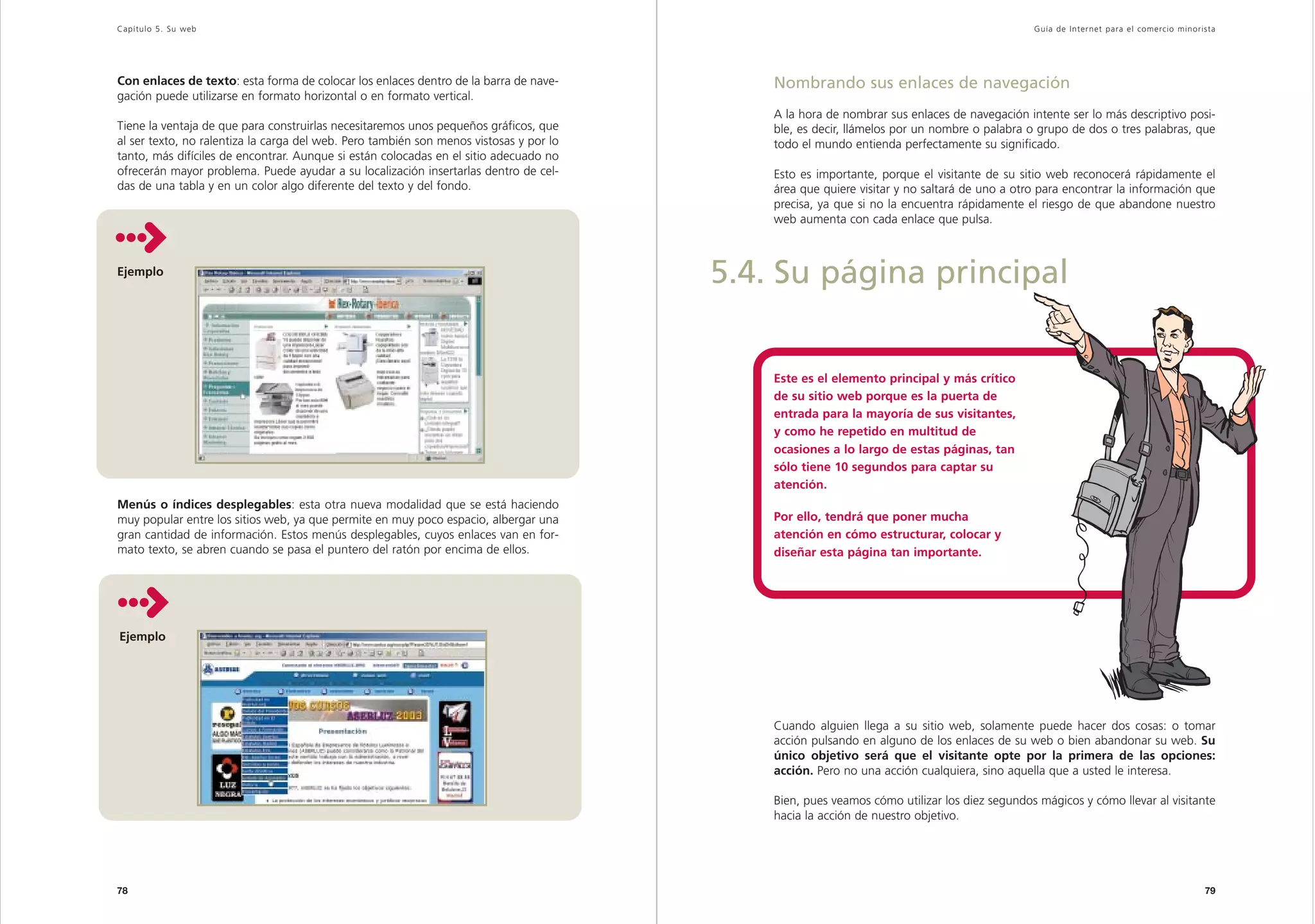 Capítulo 5. Su web                                                                                                                           Guía de Inter net para el comercio minorista




Con enlaces de texto: esta forma de colocar los enlaces dentro de la barra de nave-         Nombrando sus enlaces de navegación
gación puede utilizarse en formato horizontal o en formato vertical.
                                                                                            A la hora de nombrar sus enlaces de navegación intente ser lo más descriptivo posi-
Tiene la ventaja de que para construirlas necesitaremos unos pequeños gráficos, que         ble, es decir, llámelos por un nombre o palabra o grupo de dos o tres palabras, que
al ser texto, no ralentiza la carga del web. Pero también son menos vistosas y por lo       todo el mundo entienda perfectamente su significado.
tanto, más difíciles de encontrar. Aunque si están colocadas en el sitio adecuado no
ofrecerán mayor problema. Puede ayudar a su localización insertarlas dentro de cel-         Esto es importante, porque el visitante de su sitio web reconocerá rápidamente el
das de una tabla y en un color algo diferente del texto y del fondo.                        área que quiere visitar y no saltará de uno a otro para encontrar la información que
                                                                                            precisa, ya que si no la encuentra rápidamente el riesgo de que abandone nuestro
                                                                                            web aumenta con cada enlace que pulsa.



Ejemplo
                                                                                        5.4. Su página principal


                                                                                            Este es el elemento principal y más crítico
                                                                                            de su sitio web porque es la puerta de
                                                                                            entrada para la mayoría de sus visitantes,
                                                                                            y como he repetido en multitud de
                                                                                            ocasiones a lo largo de estas páginas, tan
                                                                                            sólo tiene 10 segundos para captar su
                                                                                            atención.
Menús o índices desplegables: esta otra nueva modalidad que se está haciendo
muy popular entre los sitios web, ya que permite en muy poco espacio, albergar una          Por ello, tendrá que poner mucha
gran cantidad de información. Estos menús desplegables, cuyos enlaces van en for-           atención en cómo estructurar, colocar y
mato texto, se abren cuando se pasa el puntero del ratón por encima de ellos.               diseñar esta página tan importante.




Ejemplo




                                                                                            Cuando alguien llega a su sitio web, solamente puede hacer dos cosas: o tomar
                                                                                            acción pulsando en alguno de los enlaces de su web o bien abandonar su web. Su
                                                                                            único objetivo será que el visitante opte por la primera de las opciones:
                                                                                            acción. Pero no una acción cualquiera, sino aquella que a usted le interesa.

                                                                                            Bien, pues veamos cómo utilizar los diez segundos mágicos y cómo llevar al visitante
                                                                                            hacia la acción de nuestro objetivo.




78                                                                                                                                                                                    79
 