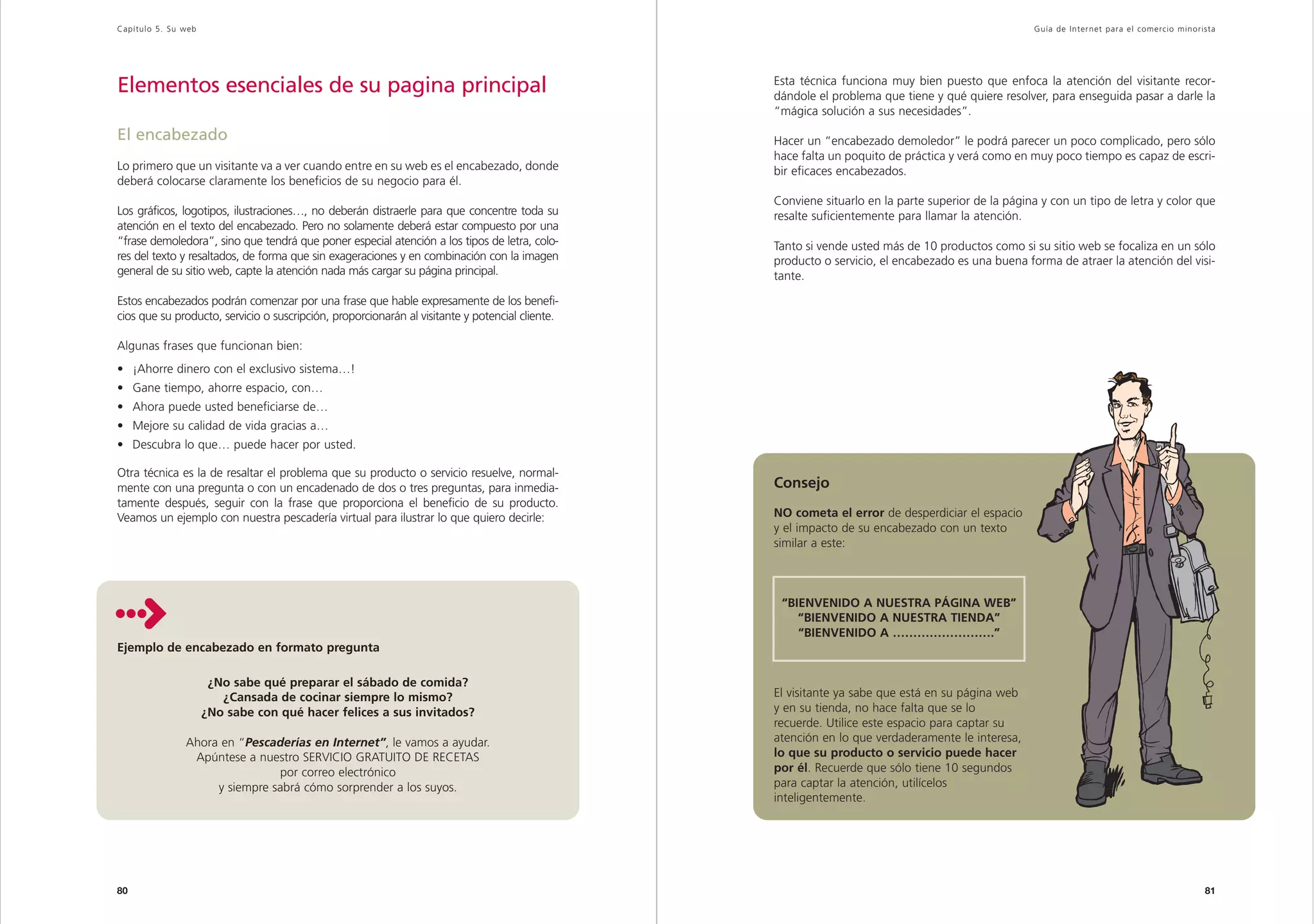 Capítulo 5. Su web                                                                                                                                 Guía de Inter net para el comercio minorista




Elementos esenciales de su pagina principal                                                      Esta técnica funciona muy bien puesto que enfoca la atención del visitante recor-
                                                                                                 dándole el problema que tiene y qué quiere resolver, para enseguida pasar a darle la
                                                                                                 “mágica solución a sus necesidades”.

El encabezado                                                                                    Hacer un “encabezado demoledor” le podrá parecer un poco complicado, pero sólo
                                                                                                 hace falta un poquito de práctica y verá como en muy poco tiempo es capaz de escri-
Lo primero que un visitante va a ver cuando entre en su web es el encabezado, donde              bir eficaces encabezados.
deberá colocarse claramente los beneficios de su negocio para él.
                                                                                                 Conviene situarlo en la parte superior de la página y con un tipo de letra y color que
Los gráficos, logotipos, ilustraciones…, no deberán distraerle para que concentre toda su        resalte suficientemente para llamar la atención.
atención en el texto del encabezado. Pero no solamente deberá estar compuesto por una
“frase demoledora”, sino que tendrá que poner especial atención a los tipos de letra, colo-      Tanto si vende usted más de 10 productos como si su sitio web se focaliza en un sólo
res del texto y resaltados, de forma que sin exageraciones y en combinación con la imagen        producto o servicio, el encabezado es una buena forma de atraer la atención del visi-
general de su sitio web, capte la atención nada más cargar su página principal.                  tante.

Estos encabezados podrán comenzar por una frase que hable expresamente de los benefi-
cios que su producto, servicio o suscripción, proporcionarán al visitante y potencial cliente.

Algunas frases que funcionan bien:
• ¡Ahorre dinero con el exclusivo sistema…!
• Gane tiempo, ahorre espacio, con…
• Ahora puede usted beneficiarse de…
• Mejore su calidad de vida gracias a…
• Descubra lo que… puede hacer por usted.

Otra técnica es la de resaltar el problema que su producto o servicio resuelve, normal-
mente con una pregunta o con un encadenado de dos o tres preguntas, para inmedia-                Consejo
tamente después, seguir con la frase que proporciona el beneficio de su producto.
Veamos un ejemplo con nuestra pescadería virtual para ilustrar lo que quiero decirle:            NO cometa el error de desperdiciar el espacio
                                                                                                 y el impacto de su encabezado con un texto
                                                                                                 similar a este:



                                                                                                  “BIENVENIDO A NUESTRA PÁGINA WEB”
                                                                                                     “BIENVENIDO A NUESTRA TIENDA”
                                                                                                     “BIENVENIDO A …………………….”
Ejemplo de encabezado en formato pregunta

                      ¿No sabe qué preparar el sábado de comida?
                        ¿Cansada de cocinar siempre lo mismo?                                    El visitante ya sabe que está en su página web
                     ¿No sabe con qué hacer felices a sus invitados?                             y en su tienda, no hace falta que se lo
                                                                                                 recuerde. Utilice este espacio para captar su
               Ahora en “Pescaderías en Internet”, le vamos a ayudar.                            atención en lo que verdaderamente le interesa,
                Apúntese a nuestro SERVICIO GRATUITO DE RECETAS                                  lo que su producto o servicio puede hacer
                               por correo electrónico                                            por él. Recuerde que sólo tiene 10 segundos
                    y siempre sabrá cómo sorprender a los suyos.                                 para captar la atención, utilícelos
                                                                                                 inteligentemente.




80                                                                                                                                                                                          81
 