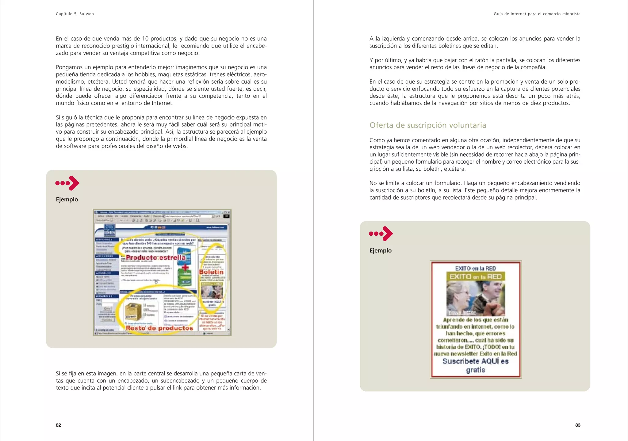 Capítulo 5. Su web                                                                                                                          Guía de Inter net para el comercio minorista




En el caso de que venda más de 10 productos, y dado que su negocio no es una             A la izquierda y comenzando desde arriba, se colocan los anuncios para vender la
marca de reconocido prestigio internacional, le recomiendo que utilice el encabe-        suscripción a los diferentes boletines que se editan.
zado para vender su ventaja competitiva como negocio.
                                                                                         Y por último, y ya habría que bajar con el ratón la pantalla, se colocan los diferentes
Pongamos un ejemplo para entenderlo mejor: imaginemos que su negocio es una              anuncios para vender el resto de las líneas de negocio de la compañía.
pequeña tienda dedicada a los hobbies, maquetas estáticas, trenes eléctricos, aero-
modelismo, etcétera. Usted tendrá que hacer una reflexión seria sobre cuál es su         En el caso de que su estrategia se centre en la promoción y venta de un solo pro-
principal línea de negocio, su especialidad, dónde se siente usted fuerte, es decir,     ducto o servicio enfocando todo su esfuerzo en la captura de clientes potenciales
dónde puede ofrecer algo diferenciador frente a su competencia, tanto en el              desde éste, la estructura que le proponemos está descrita un poco más atrás,
mundo físico como en el entorno de Internet.                                             cuando hablábamos de la navegación por sitios de menos de diez productos.

Si siguió la técnica que le proponía para encontrar su línea de negocio expuesta en
las páginas precedentes, ahora le será muy fácil saber cuál será su principal moti-      Oferta de suscripción voluntaria
vo para construir su encabezado principal. Así, la estructura se parecerá al ejemplo
que le propongo a continuación, donde la primordial línea de negocio es la venta         Como ya hemos comentado en alguna otra ocasión, independientemente de que su
de software para profesionales del diseño de webs.                                       estrategia sea la de un web vendedor o la de un web recolector, deberá colocar en
                                                                                         un lugar suficientemente visible (sin necesidad de recorrer hacia abajo la página prin-
                                                                                         cipal) un pequeño formulario para recoger el nombre y correo electrónico para la sus-
                                                                                         cripción a su lista, su boletín, etcétera.

                                                                                         No se limite a colocar un formulario. Haga un pequeño encabezamiento vendiendo
                                                                                         la suscripción a su boletín, a su lista. Este pequeño detalle mejora enormemente la
Ejemplo                                                                                  cantidad de suscriptores que recolectará desde su página principal.




                                                                                         Ejemplo




Si se fija en esta imagen, en la parte central se desarrolla una pequeña carta de ven-
tas que cuenta con un encabezado, un subencabezado y un pequeño cuerpo de
texto que incita al potencial cliente a pulsar el link para obtener más información.




82                                                                                                                                                                                   83
 