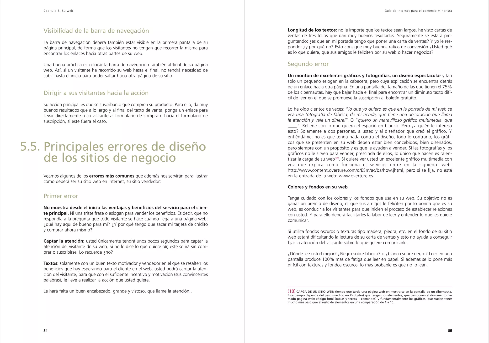 Capítulo 5. Su web                                                                                                                                        Guía de Inter net para el comercio minorista




    Visibilidad de la barra de navegación                                                      Longitud de los textos: no le importe que los textos sean largos, he visto cartas de
                                                                                               ventas de tres folios que dan muy buenos resultados. Seguramente se estará pre-
    La barra de navegación deberá también estar visible en la primera pantalla de su           guntando: ¿es que en mi portada tengo que poner una carta de ventas? Y yo le res-
    página principal, de forma que los visitantes no tengan que recorrer la misma para         pondo: ¿y por qué no? Esto consigue muy buenos ratios de conversión ¿Usted qué
    encontrar los enlaces hacia otras partes de su web.                                        es lo que quiere, que sus amigos le feliciten por su web o hacer negocios?

    Una buena práctica es colocar la barra de navegación también al final de su página         Segundo error
    web. Así, si un visitante ha recorrido su web hasta el final, no tendrá necesidad de
    subir hasta el inicio para poder saltar hacia otra página de su sitio.                     Un montón de excelentes gráficos y fotografías, un diseño espectacular y tan
                                                                                               sólo un pequeño eslogan en la cabecera, pero cuya explicación se encuentra detrás
                                                                                               de un enlace hacia otra página. En una pantalla del tamaño de las que tienen el 75%
    Dirigir a sus visitantes hacia la acción                                                   de los cibernautas, hay que bajar hacia el final para encontrar un diminuto texto difí-
                                                                                               cil de leer en el que se promueve la suscripción al boletín gratuito.
    Su acción principal es que se suscriban o que compren su producto. Para ello, da muy
    buenos resultados que a lo largo y al final del texto de venta, ponga un enlace para       Lo he oído cientos de veces: “lo que yo quiero es que en la portada de mi web se
    llevar directamente a su visitante al formulario de compra o hacia el formulario de        vea una fotografía de fábrica, de mi tienda, que tiene una decoración que llama
    suscripción, si este fuera el caso.                                                        la atención y vale un dineral”. O “quiero un maravilloso gráfico multimedia, que
                                                                                               ____ Rellene con lo que quiera el espacio en blanco. Pero ¿a quién le interesa
                                                                                                ____”.
                                                                                               ésto? Solamente a dos personas, a usted y al diseñador que creó el gráfico. Y
                                                                                               entiéndame, no es que tenga nada contra el diseño, todo lo contrario, los gráfi-
                                                                                               cos que se presenten en su web deben estar bien concebidos, bien diseñados,
5.5. Principales errores de diseño                                                             pero siempre con un propósito y es que le ayuden a vender. Si las fotografías y los
                                                                                               gráficos no le sirven para vender, prescinda de ellos, lo único que hacen es ralen-
     de los sitios de negocio                                                                  tizar la carga de su web(18). Si quiere ver usted un excelente gráfico multimedia con
                                                                                               voz que explica como funciona el servicio, entre en la siguiente web:
                                                                                               http://www.content.overture.com/d/ESm/ac/ba/how.jhtml, pero si se fija, no está
    Veamos algunos de los errores más comunes que además nos servirán para ilustrar            en la entrada de la web: www.overture.es.
    cómo deberá ser su sitio web en Internet, su sitio vendedor:
                                                                                               Colores y fondos en su web

    Primer error                                                                               Tenga cuidado con los colores y los fondos que usa en su web. Su objetivo no es
                                                                                               ganar un premio de diseño, ni que sus amigos le feliciten por lo bonita que es su
    No muestra desde el inicio las ventajas y beneficios del servicio para el clien-           web, es conducir a los visitantes para que inicien el proceso de establecer relaciones
    te principal. Ni una triste frase o eslogan para vender los beneficios. Es decir, que no   con usted. Y para ello deberá facilitarles la labor de leer y entender lo que les quiere
    respondía a la pregunta que todo visitante se hace cuando llega a una página web:          comunicar.
    ¿qué hay aquí de bueno para mí? ¿Y por qué tengo que sacar mi tarjeta de crédito
    y comprar ahora mismo?                                                                     Si utiliza fondos oscuros o texturas tipo madera, piedra, etc. en el fondo de su sitio
                                                                                               web estará dificultando la lectura de su carta de ventas y esto no ayuda a conseguir
    Captar la atención: usted únicamente tendrá unos pocos segundos para captar la             fijar la atención del visitante sobre lo que quiere comunicarle.
    atención del visitante de su web. Si no le dice lo que quiere oír, éste se irá sin com-
    prar o suscribirse. Lo recuerda ¿no?                                                       ¿Dónde lee usted mejor? ¿Negro sobre blanco? o ¿blanco sobre negro? Leer en una
                                                                                               pantalla produce 100% más de fatiga que leer en papel. Si además se lo pone más
    Textos: solamente con un buen texto motivador y vendedor en el que se resalten los         difícil con texturas y fondos oscuros, lo más probable es que no lo lean.
    beneficios que hay esperando para el cliente en el web, usted podrá captar la aten-
    ción del visitante, para que con el suficiente incentivo y motivación (sus convincentes
    palabras), le lleve a realizar la acción que usted quiere.

    Le hará falta un buen encabezado, grande y vistoso, que llame la atención..                (18) CARGA DE UN SITIO WEB: tiempo que tarda una página web en mostrarse en la pantalla de un cibernauta.
                                                                                               Este tiempo depende del peso (medido en Kilobytes) que tengan los elementos, que componen el documento lla-
                                                                                               mado página web: código html (tablas y textos + comandos) y fundamentalmente los gráficos, que suelen tener
                                                                                               mucho más peso que el resto de elementos en una comparación de 1 a 10.




    84                                                                                                                                                                                                 85
 
