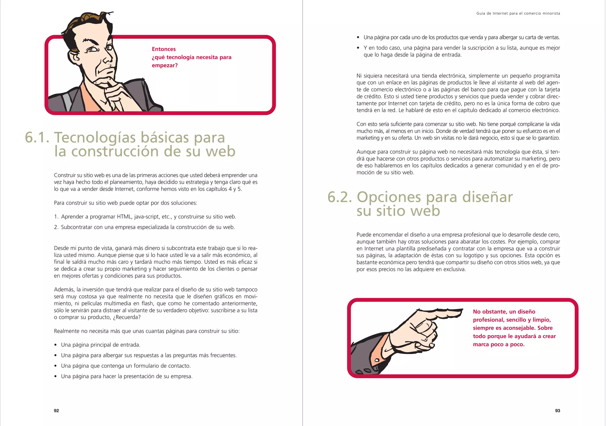 Capítulo                                                                                                                                                 Guía de Inter net para el comercio minorista




                                                                                                       • Una página por cada uno de los productos que venda y para albergar su carta de ventas.

                                                Entonces                                               • Y en todo caso, una página para vender la suscripción a su lista, aunque es mejor
                                                ¿qué tecnología necesita para                            que lo haga desde la página de entrada.
                                                empezar?
                                                                                                       Ni siquiera necesitará una tienda electrónica, simplemente un pequeño programita
                                                                                                       que con un enlace en las páginas de productos le lleve al visitante al web del agen-
                                                                                                       te de comercio electrónico o a las páginas del banco para que pague con la tarjeta
                                                                                                       de crédito. Esto si usted tiene productos y servicios que pueda vender y cobrar direc-
                                                                                                       tamente por Internet con tarjeta de crédito, pero no es la única forma de cobro que
                                                                                                       tendrá en la red. Le hablaré de esto en el capítulo dedicado al comercio electrónico.

                                                                                                       Con esto sería suficiente para comenzar su sitio web. No tiene porqué complicarse la vida
                                                                                                       mucho más, al menos en un inicio. Donde de verdad tendrá que poner su esfuerzo es en el
6.1. Tecnologías básicas para                                                                          marketing y en su oferta. Un web sin visitas no le dará negocio, esto sí que se lo garantizo.

     la construcción de su web                                                                         Aunque para construir su página web no necesitará más tecnología que ésta, sí ten-
                                                                                                       drá que hacerse con otros productos o servicios para automatizar su marketing, pero
                                                                                                       de eso hablaremos en los capítulos dedicados a generar comunidad y en el de pro-
    Construir su sitio web es una de las primeras acciones que usted deberá emprender una              moción de su sitio web.
    vez haya hecho todo el planeamiento, haya decidido su estrategia y tenga claro qué es
    lo que va a vender desde Internet, conforme hemos visto en los capítulos 4 y 5.

    Para construir su sitio web puede optar por dos soluciones:                                    6.2. Opciones para diseñar
    1. Aprender a programar HTML, java-script, etc., y construirse su sitio web.                        su sitio web
    2. Subcontratar con una empresa especializada la construcción de su web.
                                                                                                       Puede encomendar el diseño a una empresa profesional que lo desarrolle desde cero,
                                                                                                       aunque también hay otras soluciones para abaratar los costes. Por ejemplo, comprar
    Desde mi punto de vista, ganará más dinero si subcontrata este trabajo que si lo rea-              en Internet una plantilla prediseñada y contratar con la empresa que va a construir
    liza usted mismo. Aunque piense que si lo hace usted le va a salir más económico, al               sus páginas, la adaptación de éstas con su logotipo y sus opciones. Esta opción es
    final le saldrá mucho más caro y tardará mucho más tiempo. Usted es más eficaz si                  bastante económica pero tendrá que compartir su diseño con otros sitios web, ya que
    se dedica a crear su propio marketing y hacer seguimiento de los clientes o pensar                 por esos precios no las adquiere en exclusiva.
    en mejores ofertas y condiciones para sus productos.

    Además, la inversión que tendrá que realizar para el diseño de su sitio web tampoco
    será muy costosa ya que realmente no necesita que le diseñen gráficos en movi-
    miento, ni películas multimedia en flash, que como he comentado anteriormente,
    sólo le servirán para distraer al visitante de su verdadero objetivo: suscribirse a su lista                                                            No obstante, un diseño
    o comprar su producto, ¿Recuerda?                                                                                                                       profesional, sencillo y limpio,
                                                                                                                                                            siempre es aconsejable. Sobre
    Realmente no necesita más que unas cuantas páginas para construir su sitio:
                                                                                                                                                            todo porque le ayudará a crear
    • Una página principal de entrada.                                                                                                                      marca poco a poco.
    • Una página para albergar sus respuestas a las preguntas más frecuentes.
    • Una página que contenga un formulario de contacto.
    • Una página para hacer la presentación de su empresa.




    92                                                                                                                                                                                                93
 