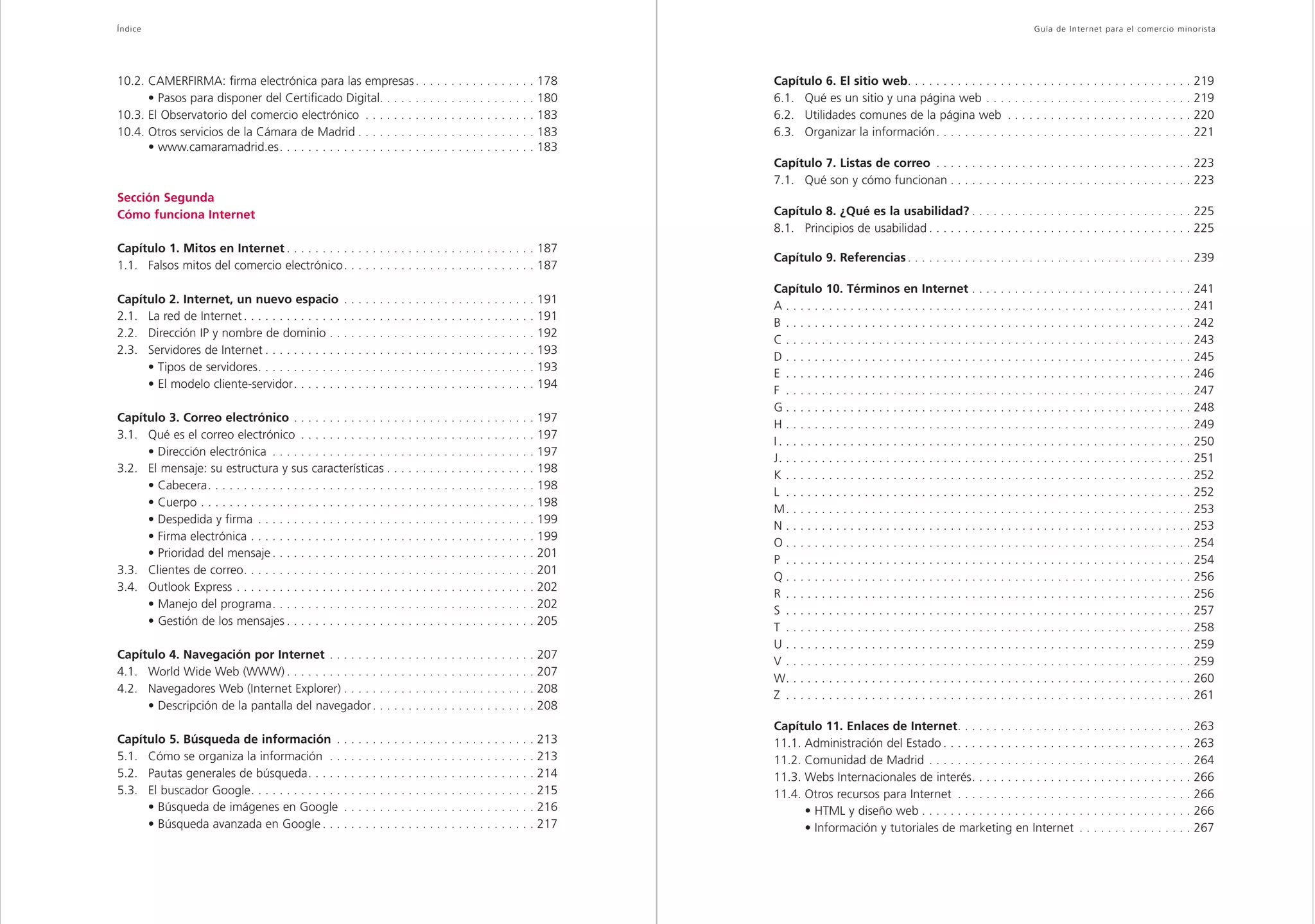 Índice                                                                                                                                                                                                                               Guía de Inter net para el comercio minorista




10.2. CAMERFIRMA: firma electrónica para las empresas . . . . . . . . . . . . . . . . . 178                                                                   Capítulo 6. El sitio web. . . . . . . . . . . . . . . . . . . . . . . . . . . . . . . . . . . . . . . . 219
      • Pasos para disponer del Certificado Digital. . . . . . . . . . . . . . . . . . . . . . 180                                                            6.1. Qué es un sitio y una página web . . . . . . . . . . . . . . . . . . . . . . . . . . . . . 219
10.3. El Observatorio del comercio electrónico . . . . . . . . . . . . . . . . . . . . . . . . 183                                                            6.2. Utilidades comunes de la página web . . . . . . . . . . . . . . . . . . . . . . . . . . 220
10.4. Otros servicios de la Cámara de Madrid . . . . . . . . . . . . . . . . . . . . . . . . . 183                                                            6.3. Organizar la información . . . . . . . . . . . . . . . . . . . . . . . . . . . . . . . . . . . . 221
      • www.camaramadrid.es. . . . . . . . . . . . . . . . . . . . . . . . . . . . . . . . . . . . 183
                                                                                                                                                              Capítulo 7. Listas de correo . . . . . . . . . . . . . . . . . . . . . . . . . . . . . . . . . . . . 223
                                                                                                                                                              7.1. Qué son y cómo funcionan . . . . . . . . . . . . . . . . . . . . . . . . . . . . . . . . . . 223
Sección Segunda
Cómo funciona Internet                                                                                                                                        Capítulo 8. ¿Qué es la usabilidad? . . . . . . . . . . . . . . . . . . . . . . . . . . . . . . . 225
                                                                                                                                                              8.1. Principios de usabilidad . . . . . . . . . . . . . . . . . . . . . . . . . . . . . . . . . . . . . 225
Capítulo 1. Mitos en Internet . . . . . . . . . . . . . . . . . . . . . . . . . . . . . . . . . . . 187
                                                                                                                                                              Capítulo 9. Referencias . . . . . . . . . . . . . . . . . . . . . . . . . . . . . . . . . . . . . . . . 239
1.1. Falsos mitos del comercio electrónico. . . . . . . . . . . . . . . . . . . . . . . . . . . 187
                                                                                                                                                              Capítulo 10. Términos en Internet . . . . . . . . . . . . . . . . . . . . . . . . . . . . . . . 241
Capítulo 2. Internet, un nuevo espacio . . . . . . . . . . . . . . . . . . . . . . . . . . . 191
                                                                                                                                                              A . . . . . . . . . . . . . . . . . . . . . . . . . . . . . . . . . . . . . . . . . . . . . . . . . . . . . . . . . 241
2.1. La red de Internet . . . . . . . . . . . . . . . . . . . . . . . . . . . . . . . . . . . . . . . . . 191
                                                                                                                                                              B . . . . . . . . . . . . . . . . . . . . . . . . . . . . . . . . . . . . . . . . . . . . . . . . . . . . . . . . . 242
2.2. Dirección IP y nombre de dominio . . . . . . . . . . . . . . . . . . . . . . . . . . . . . 192
                                                                                                                                                              C . . . . . . . . . . . . . . . . . . . . . . . . . . . . . . . . . . . . . . . . . . . . . . . . . . . . . . . . . 243
2.3. Servidores de Internet . . . . . . . . . . . . . . . . . . . . . . . . . . . . . . . . . . . . . . 193
                                                                                                                                                              D . . . . . . . . . . . . . . . . . . . . . . . . . . . . . . . . . . . . . . . . . . . . . . . . . . . . . . . . . 245
     • Tipos de servidores. . . . . . . . . . . . . . . . . . . . . . . . . . . . . . . . . . . . . . . 193
                                                                                                                                                              E . . . . . . . . . . . . . . . . . . . . . . . . . . . . . . . . . . . . . . . . . . . . . . . . . . . . . . . . . 246
     • El modelo cliente-servidor. . . . . . . . . . . . . . . . . . . . . . . . . . . . . . . . . . 194
                                                                                                                                                              F . . . . . . . . . . . . . . . . . . . . . . . . . . . . . . . . . . . . . . . . . . . . . . . . . . . . . . . . . 247
                                                                                                                                                              G . . . . . . . . . . . . . . . . . . . . . . . . . . . . . . . . . . . . . . . . . . . . . . . . . . . . . . . . . 248
Capítulo 3. Correo electrónico . . . . . . . . . . . . . . . . . . . . . . . . . . . . . . . . . . 197
                                                                                                                                                              H . . . . . . . . . . . . . . . . . . . . . . . . . . . . . . . . . . . . . . . . . . . . . . . . . . . . . . . . . 249
3.1. Qué es el correo electrónico . . . . . . . . . . . . . . . . . . . . . . . . . . . . . . . . . 197
                                                                                                                                                              I . . . . . . . . . . . . . . . . . . . . . . . . . . . . . . . . . . . . . . . . . . . . . . . . . . . . . . . . . . 250
     • Dirección electrónica . . . . . . . . . . . . . . . . . . . . . . . . . . . . . . . . . . . . . 197
                                                                                                                                                              J. . . . . . . . . . . . . . . . . . . . . . . . . . . . . . . . . . . . . . . . . . . . . . . . . . . . . . . . . . 251
3.2. El mensaje: su estructura y sus características . . . . . . . . . . . . . . . . . . . . . 198
                                                                                                                                                              K . . . . . . . . . . . . . . . . . . . . . . . . . . . . . . . . . . . . . . . . . . . . . . . . . . . . . . . . . 252
     • Cabecera. . . . . . . . . . . . . . . . . . . . . . . . . . . . . . . . . . . . . . . . . . . . . . 198
                                                                                                                                                              L . . . . . . . . . . . . . . . . . . . . . . . . . . . . . . . . . . . . . . . . . . . . . . . . . . . . . . . . . 252
     • Cuerpo . . . . . . . . . . . . . . . . . . . . . . . . . . . . . . . . . . . . . . . . . . . . . . . 198
                                                                                                                                                              M. . . . . . . . . . . . . . . . . . . . . . . . . . . . . . . . . . . . . . . . . . . . . . . . . . . . . . . . . 253
     • Despedida y firma . . . . . . . . . . . . . . . . . . . . . . . . . . . . . . . . . . . . . . . 199
                                                                                                                                                              N . . . . . . . . . . . . . . . . . . . . . . . . . . . . . . . . . . . . . . . . . . . . . . . . . . . . . . . . . 253
     • Firma electrónica . . . . . . . . . . . . . . . . . . . . . . . . . . . . . . . . . . . . . . . . 199
                                                                                                                                                              O . . . . . . . . . . . . . . . . . . . . . . . . . . . . . . . . . . . . . . . . . . . . . . . . . . . . . . . . . 254
     • Prioridad del mensaje . . . . . . . . . . . . . . . . . . . . . . . . . . . . . . . . . . . . . 201
                                                                                                                                                              P . . . . . . . . . . . . . . . . . . . . . . . . . . . . . . . . . . . . . . . . . . . . . . . . . . . . . . . . . 254
3.3. Clientes de correo. . . . . . . . . . . . . . . . . . . . . . . . . . . . . . . . . . . . . . . . . 201
                                                                                                                                                              Q . . . . . . . . . . . . . . . . . . . . . . . . . . . . . . . . . . . . . . . . . . . . . . . . . . . . . . . . . 256
3.4. Outlook Express . . . . . . . . . . . . . . . . . . . . . . . . . . . . . . . . . . . . . . . . . . 202
                                                                                                                                                              R . . . . . . . . . . . . . . . . . . . . . . . . . . . . . . . . . . . . . . . . . . . . . . . . . . . . . . . . . 256
     • Manejo del programa. . . . . . . . . . . . . . . . . . . . . . . . . . . . . . . . . . . . . 202
                                                                                                                                                              S . . . . . . . . . . . . . . . . . . . . . . . . . . . . . . . . . . . . . . . . . . . . . . . . . . . . . . . . . 257
     • Gestión de los mensajes . . . . . . . . . . . . . . . . . . . . . . . . . . . . . . . . . . . 205
                                                                                                                                                              T . . . . . . . . . . . . . . . . . . . . . . . . . . . . . . . . . . . . . . . . . . . . . . . . . . . . . . . . . 258
                                                                                                                                                              U . . . . . . . . . . . . . . . . . . . . . . . . . . . . . . . . . . . . . . . . . . . . . . . . . . . . . . . . . 259
Capítulo 4. Navegación por Internet . . . . . . .                 .   .   .   .   .   .   .   .   .   .   .   .   .   .   .   .   .   .   .   .   .   . 207
                                                                                                                                                              V . . . . . . . . . . . . . . . . . . . . . . . . . . . . . . . . . . . . . . . . . . . . . . . . . . . . . . . . . 259
4.1. World Wide Web (WWW) . . . . . . . . . . . . .               .   .   .   .   .   .   .   .   .   .   .   .   .   .   .   .   .   .   .   .   .   . 207
                                                                                                                                                              W. . . . . . . . . . . . . . . . . . . . . . . . . . . . . . . . . . . . . . . . . . . . . . . . . . . . . . . . . 260
4.2. Navegadores Web (Internet Explorer) . . . . .                .   .   .   .   .   .   .   .   .   .   .   .   .   .   .   .   .   .   .   .   .   . 208
                                                                                                                                                              Z . . . . . . . . . . . . . . . . . . . . . . . . . . . . . . . . . . . . . . . . . . . . . . . . . . . . . . . . . 261
     • Descripción de la pantalla del navegador .                 .   .   .   .   .   .   .   .   .   .   .   .   .   .   .   .   .   .   .   .   .   . 208
                                                                                                                                                              Capítulo 11. Enlaces de Internet. . . . . . . . . . . . . . . . . . . . . . . . . . . . . . . . . 263
Capítulo 5. Búsqueda de información . . . . . . . . . . . . . . . . . . . . . . . . . . . . 213                                                               11.1. Administración del Estado . . . . . . . . . . . . . . . . . . . . . . . . . . . . . . . . . . . 263
5.1. Cómo se organiza la información . . . . . . . . . . . . . . . . . . . . . . . . . . . . . 213                                                            11.2. Comunidad de Madrid . . . . . . . . . . . . . . . . . . . . . . . . . . . . . . . . . . . . . 264
5.2. Pautas generales de búsqueda. . . . . . . . . . . . . . . . . . . . . . . . . . . . . . . . 214                                                          11.3. Webs Internacionales de interés. . . . . . . . . . . . . . . . . . . . . . . . . . . . . . . 266
5.3. El buscador Google. . . . . . . . . . . . . . . . . . . . . . . . . . . . . . . . . . . . . . . . 215                                                    11.4. Otros recursos para Internet . . . . . . . . . . . . . . . . . . . . . . . . . . . . . . . . . 266
     • Búsqueda de imágenes en Google . . . . . . . . . . . . . . . . . . . . . . . . . . . 216                                                                     • HTML y diseño web . . . . . . . . . . . . . . . . . . . . . . . . . . . . . . . . . . . . . . 266
     • Búsqueda avanzada en Google . . . . . . . . . . . . . . . . . . . . . . . . . . . . . . 217                                                                  • Información y tutoriales de marketing en Internet . . . . . . . . . . . . . . . . 267
 