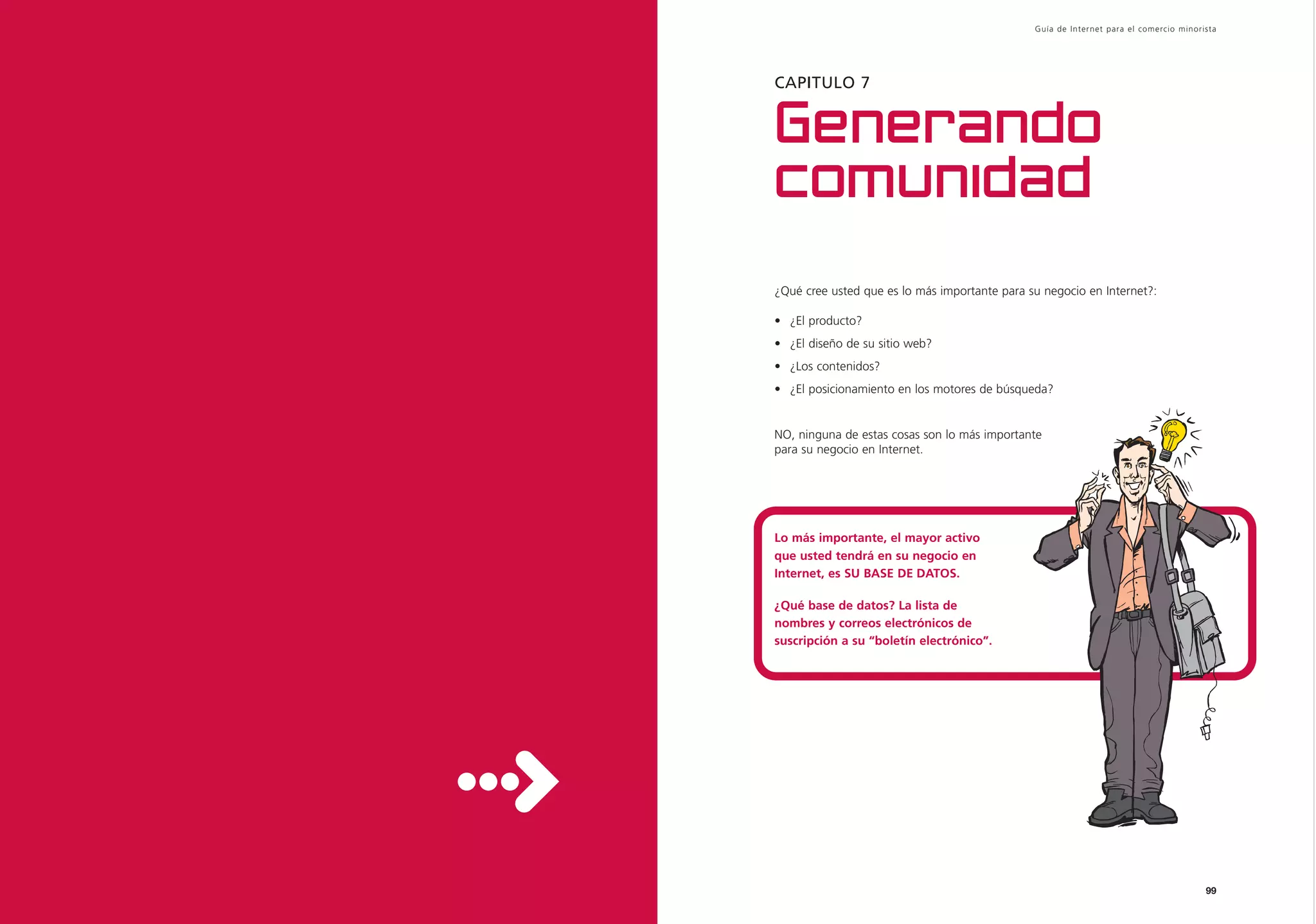 Guía de Inter net para el comercio minorista




CAPITULO 7


Generando
comunidad
¿Qué cree usted que es lo más importante para su negocio en Internet?:

• ¿El producto?
• ¿El diseño de su sitio web?
• ¿Los contenidos?
• ¿El posicionamiento en los motores de búsqueda?


NO, ninguna de estas cosas son lo más importante
para su negocio en Internet.




Lo más importante, el mayor activo
que usted tendrá en su negocio en
Internet, es SU BASE DE DATOS.

¿Qué base de datos? La lista de
nombres y correos electrónicos de
suscripción a su “boletín electrónico”.




                                                                                        99
 