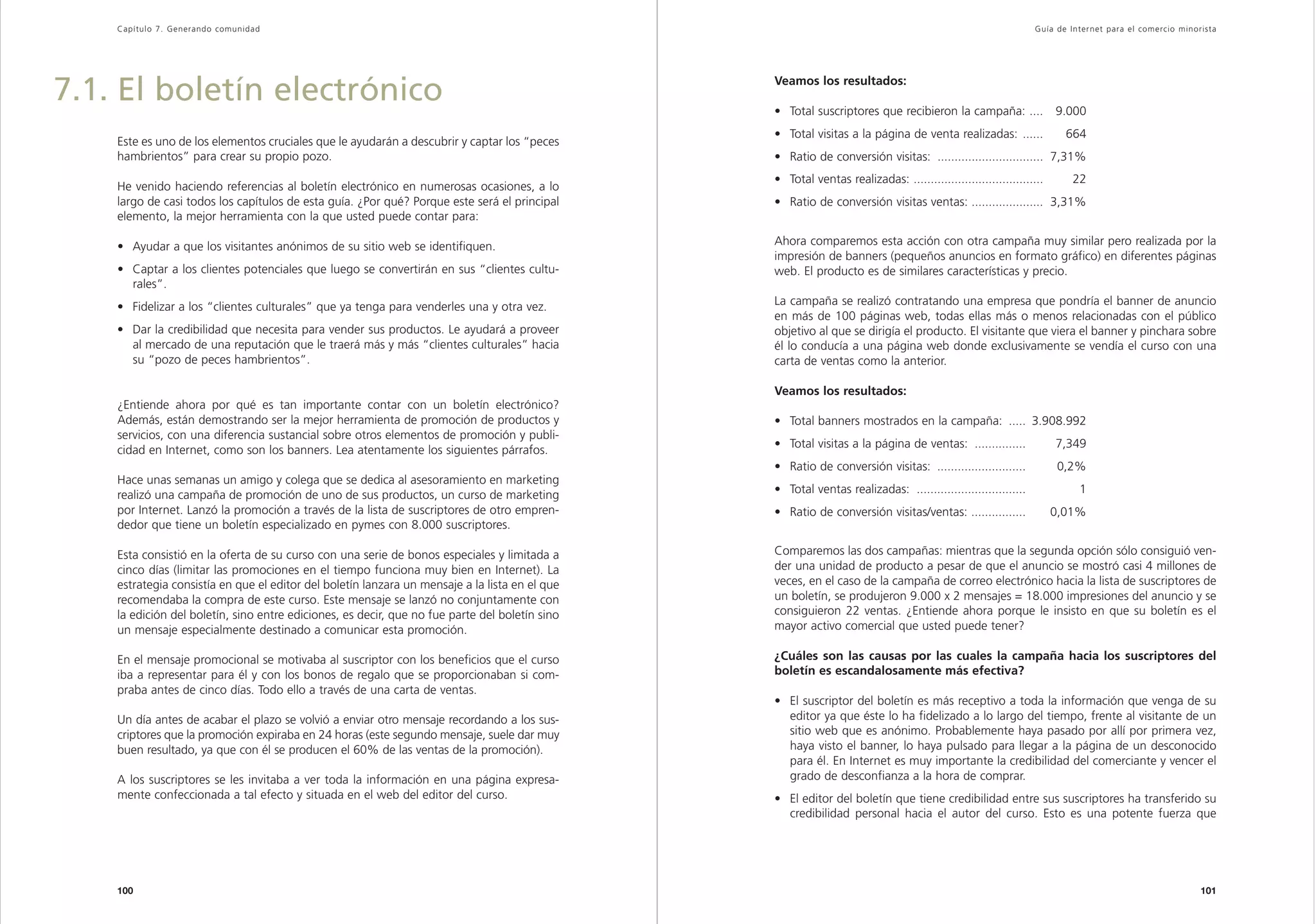 Capítulo 7. Generando comunidad                                                                                                                            Guía de Inter net para el comercio minorista




7.1. El boletín electrónico                                                                     Veamos los resultados:

                                                                                                • Total suscriptores que recibieron la campaña: ....                9.000
                                                                                                • Total visitas a la página de venta realizadas: ......               664
    Este es uno de los elementos cruciales que le ayudarán a descubrir y captar los “peces
    hambrientos” para crear su propio pozo.                                                     • Ratio de conversión visitas: ............................... 7,31%
                                                                                                • Total ventas realizadas: ......................................       22
    He venido haciendo referencias al boletín electrónico en numerosas ocasiones, a lo
    largo de casi todos los capítulos de esta guía. ¿Por qué? Porque este será el principal     • Ratio de conversión visitas ventas: ..................... 3,31%
    elemento, la mejor herramienta con la que usted puede contar para:

    • Ayudar a que los visitantes anónimos de su sitio web se identifiquen.                     Ahora comparemos esta acción con otra campaña muy similar pero realizada por la
                                                                                                impresión de banners (pequeños anuncios en formato gráfico) en diferentes páginas
    • Captar a los clientes potenciales que luego se convertirán en sus “clientes cultu-        web. El producto es de similares características y precio.
      rales”.
    • Fidelizar a los “clientes culturales” que ya tenga para venderles una y otra vez.         La campaña se realizó contratando una empresa que pondría el banner de anuncio
                                                                                                en más de 100 páginas web, todas ellas más o menos relacionadas con el público
    • Dar la credibilidad que necesita para vender sus productos. Le ayudará a proveer          objetivo al que se dirigía el producto. El visitante que viera el banner y pinchara sobre
      al mercado de una reputación que le traerá más y más “clientes culturales” hacia          él lo conducía a una página web donde exclusivamente se vendía el curso con una
      su “pozo de peces hambrientos”.                                                           carta de ventas como la anterior.

                                                                                                Veamos los resultados:
    ¿Entiende ahora por qué es tan importante contar con un boletín electrónico?
    Además, están demostrando ser la mejor herramienta de promoción de productos y              • Total banners mostrados en la campaña: ..... 3.908.992
    servicios, con una diferencia sustancial sobre otros elementos de promoción y publi-
                                                                                                • Total visitas a la página de ventas: ...............              7,349
    cidad en Internet, como son los banners. Lea atentamente los siguientes párrafos.
                                                                                                • Ratio de conversión visitas: ..........................           0,2%
    Hace unas semanas un amigo y colega que se dedica al asesoramiento en marketing
    realizó una campaña de promoción de uno de sus productos, un curso de marketing             • Total ventas realizadas: ................................              1
    por Internet. Lanzó la promoción a través de la lista de suscriptores de otro empren-       • Ratio de conversión visitas/ventas: ................              0,01%
    dedor que tiene un boletín especializado en pymes con 8.000 suscriptores.

    Esta consistió en la oferta de su curso con una serie de bonos especiales y limitada a      Comparemos las dos campañas: mientras que la segunda opción sólo consiguió ven-
    cinco días (limitar las promociones en el tiempo funciona muy bien en Internet). La         der una unidad de producto a pesar de que el anuncio se mostró casi 4 millones de
    estrategia consistía en que el editor del boletín lanzara un mensaje a la lista en el que   veces, en el caso de la campaña de correo electrónico hacia la lista de suscriptores de
    recomendaba la compra de este curso. Este mensaje se lanzó no conjuntamente con             un boletín, se produjeron 9.000 x 2 mensajes = 18.000 impresiones del anuncio y se
    la edición del boletín, sino entre ediciones, es decir, que no fue parte del boletín sino   consiguieron 22 ventas. ¿Entiende ahora porque le insisto en que su boletín es el
    un mensaje especialmente destinado a comunicar esta promoción.                              mayor activo comercial que usted puede tener?

    En el mensaje promocional se motivaba al suscriptor con los beneficios que el curso         ¿Cuáles son las causas por las cuales la campaña hacia los suscriptores del
    iba a representar para él y con los bonos de regalo que se proporcionaban si com-           boletín es escandalosamente más efectiva?
    praba antes de cinco días. Todo ello a través de una carta de ventas.
                                                                                                • El suscriptor del boletín es más receptivo a toda la información que venga de su
    Un día antes de acabar el plazo se volvió a enviar otro mensaje recordando a los sus-         editor ya que éste lo ha fidelizado a lo largo del tiempo, frente al visitante de un
    criptores que la promoción expiraba en 24 horas (este segundo mensaje, suele dar muy          sitio web que es anónimo. Probablemente haya pasado por allí por primera vez,
    buen resultado, ya que con él se producen el 60% de las ventas de la promoción).              haya visto el banner, lo haya pulsado para llegar a la página de un desconocido
                                                                                                  para él. En Internet es muy importante la credibilidad del comerciante y vencer el
    A los suscriptores se les invitaba a ver toda la información en una página expresa-           grado de desconfianza a la hora de comprar.
    mente confeccionada a tal efecto y situada en el web del editor del curso.                  • El editor del boletín que tiene credibilidad entre sus suscriptores ha transferido su
                                                                                                  credibilidad personal hacia el autor del curso. Esto es una potente fuerza que




    100                                                                                                                                                                                                101
 