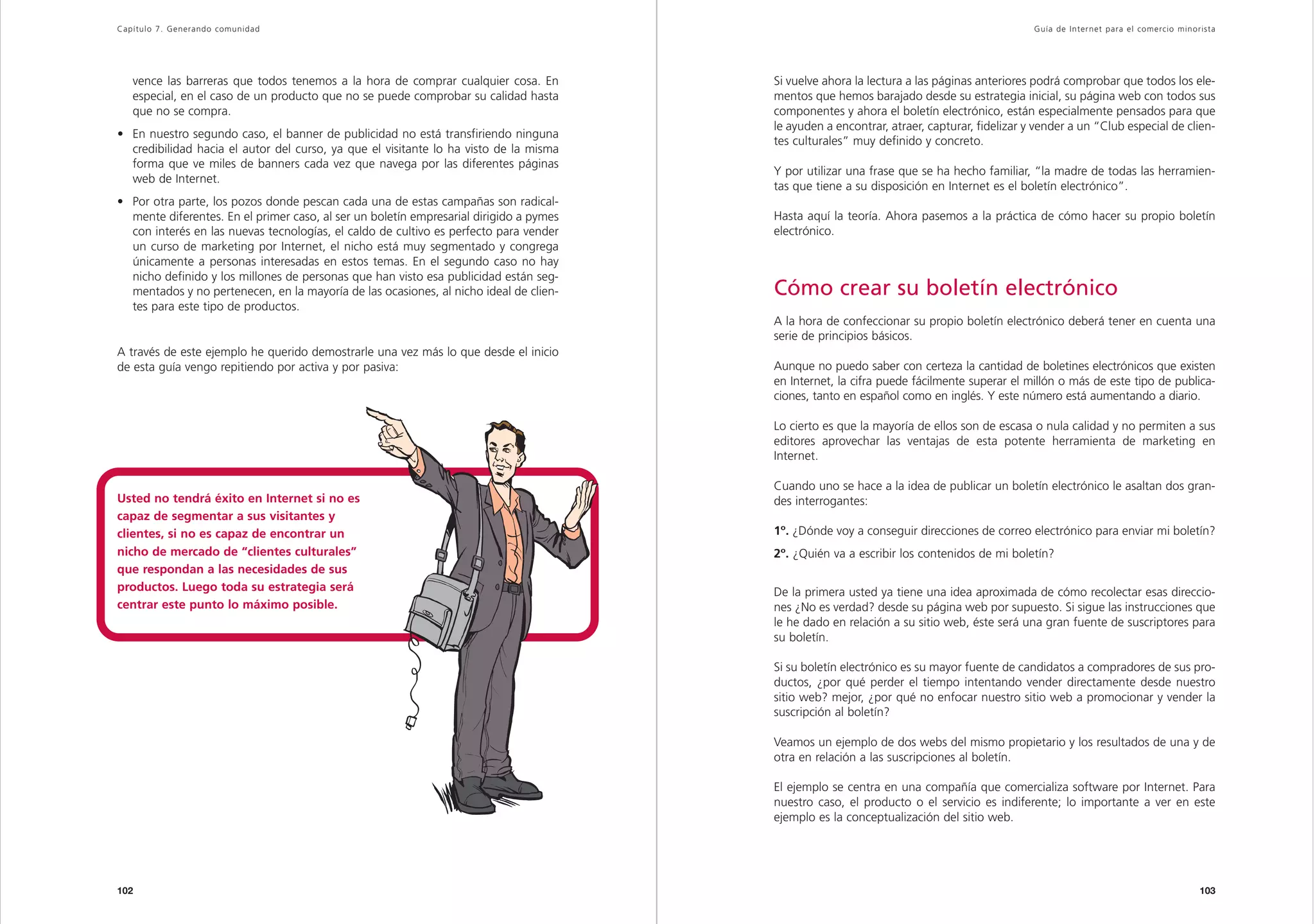 Capítulo 7. Generando comunidad                                                                                                             Guía de Inter net para el comercio minorista




   vence las barreras que todos tenemos a la hora de comprar cualquier cosa. En         Si vuelve ahora la lectura a las páginas anteriores podrá comprobar que todos los ele-
   especial, en el caso de un producto que no se puede comprobar su calidad hasta       mentos que hemos barajado desde su estrategia inicial, su página web con todos sus
   que no se compra.                                                                    componentes y ahora el boletín electrónico, están especialmente pensados para que
                                                                                        le ayuden a encontrar, atraer, capturar, fidelizar y vender a un “Club especial de clien-
• En nuestro segundo caso, el banner de publicidad no está transfiriendo ninguna
                                                                                        tes culturales” muy definido y concreto.
  credibilidad hacia el autor del curso, ya que el visitante lo ha visto de la misma
  forma que ve miles de banners cada vez que navega por las diferentes páginas
                                                                                        Y por utilizar una frase que se ha hecho familiar, “la madre de todas las herramien-
  web de Internet.
                                                                                        tas que tiene a su disposición en Internet es el boletín electrónico”.
• Por otra parte, los pozos donde pescan cada una de estas campañas son radical-
  mente diferentes. En el primer caso, al ser un boletín empresarial dirigido a pymes   Hasta aquí la teoría. Ahora pasemos a la práctica de cómo hacer su propio boletín
  con interés en las nuevas tecnologías, el caldo de cultivo es perfecto para vender    electrónico.
  un curso de marketing por Internet, el nicho está muy segmentado y congrega
  únicamente a personas interesadas en estos temas. En el segundo caso no hay
  nicho definido y los millones de personas que han visto esa publicidad están seg-
  mentados y no pertenecen, en la mayoría de las ocasiones, al nicho ideal de clien-    Cómo crear su boletín electrónico
  tes para este tipo de productos.
                                                                                        A la hora de confeccionar su propio boletín electrónico deberá tener en cuenta una
                                                                                        serie de principios básicos.
A través de este ejemplo he querido demostrarle una vez más lo que desde el inicio
de esta guía vengo repitiendo por activa y por pasiva:                                  Aunque no puedo saber con certeza la cantidad de boletines electrónicos que existen
                                                                                        en Internet, la cifra puede fácilmente superar el millón o más de este tipo de publica-
                                                                                        ciones, tanto en español como en inglés. Y este número está aumentando a diario.

                                                                                        Lo cierto es que la mayoría de ellos son de escasa o nula calidad y no permiten a sus
                                                                                        editores aprovechar las ventajas de esta potente herramienta de marketing en
                                                                                        Internet.

                                                                                        Cuando uno se hace a la idea de publicar un boletín electrónico le asaltan dos gran-
Usted no tendrá éxito en Internet si no es                                              des interrogantes:
capaz de segmentar a sus visitantes y
clientes, si no es capaz de encontrar un                                                1º. ¿Dónde voy a conseguir direcciones de correo electrónico para enviar mi boletín?
nicho de mercado de “clientes culturales”                                               2º. ¿Quién va a escribir los contenidos de mi boletín?
que respondan a las necesidades de sus
productos. Luego toda su estrategia será                                                De la primera usted ya tiene una idea aproximada de cómo recolectar esas direccio-
centrar este punto lo máximo posible.                                                   nes ¿No es verdad? desde su página web por supuesto. Si sigue las instrucciones que
                                                                                        le he dado en relación a su sitio web, éste será una gran fuente de suscriptores para
                                                                                        su boletín.

                                                                                        Si su boletín electrónico es su mayor fuente de candidatos a compradores de sus pro-
                                                                                        ductos, ¿por qué perder el tiempo intentando vender directamente desde nuestro
                                                                                        sitio web? mejor, ¿por qué no enfocar nuestro sitio web a promocionar y vender la
                                                                                        suscripción al boletín?

                                                                                        Veamos un ejemplo de dos webs del mismo propietario y los resultados de una y de
                                                                                        otra en relación a las suscripciones al boletín.

                                                                                        El ejemplo se centra en una compañía que comercializa software por Internet. Para
                                                                                        nuestro caso, el producto o el servicio es indiferente; lo importante a ver en este
                                                                                        ejemplo es la conceptualización del sitio web.




102                                                                                                                                                                                 103
 