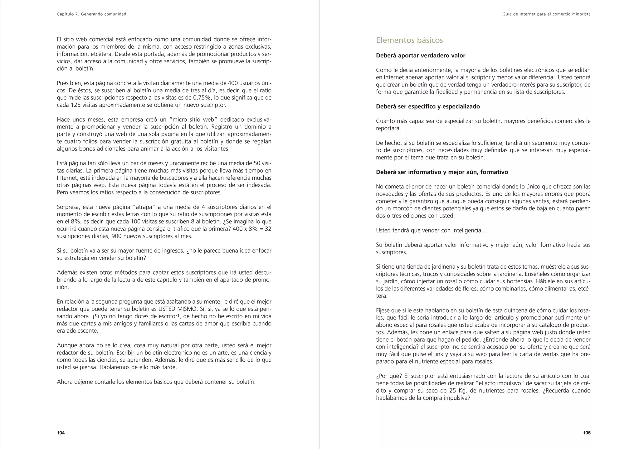 Capítulo 7. Generando comunidad                                                                                                               Guía de Inter net para el comercio minorista




El sitio web comercial está enfocado como una comunidad donde se ofrece infor-            Elementos básicos
mación para los miembros de la misma, con acceso restringido a zonas exclusivas,
información, etcétera. Desde esta portada, además de promocionar productos y ser-         Deberá aportar verdadero valor
vicios, dar acceso a la comunidad y otros servicios, también se promueve la suscrip-
ción al boletín.                                                                          Como le decía anteriormente, la mayoría de los boletines electrónicos que se editan
                                                                                          en Internet apenas aportan valor al suscriptor y menos valor diferencial. Usted tendrá
Pues bien, esta página concreta la visitan diariamente una media de 400 usuarios úni-     que crear un boletín que de verdad tenga un verdadero interés para su suscriptor, de
cos. De éstos, se suscriben al boletín una media de tres al día, es decir, que el ratio   forma que garantice la fidelidad y permanencia en su lista de suscriptores.
que mide las suscripciones respecto a las visitas es de 0,75%, lo que significa que de
cada 125 visitas aproximadamente se obtiene un nuevo suscriptor.                          Deberá ser específico y especializado

Hace unos meses, esta empresa creó un “micro sitio web” dedicado exclusiva-               Cuanto más capaz sea de especializar su boletín, mayores beneficios comerciales le
mente a promocionar y vender la suscripción al boletín. Registró un dominio a             reportará.
parte y construyó una web de una sola página en la que utilizan aproximadamen-
te cuatro folios para vender la suscripción gratuita al boletín y donde se regalan        De hecho, si su boletín se especializa lo suficiente, tendrá un segmento muy concre-
algunos bonos adicionales para animar a la acción a los visitantes.                       to de suscriptores, con necesidades muy definidas que se interesan muy especial-
                                                                                          mente por el tema que trata en su boletín.
Está página tan sólo lleva un par de meses y únicamente recibe una media de 50 visi-
tas diarias. La primera página tiene muchas más visitas porque lleva más tiempo en        Deberá ser informativo y mejor aún, formativo
Internet, está indexada en la mayoría de buscadores y a ella hacen referencia muchas
otras páginas web. Esta nueva página todavía está en el proceso de ser indexada.          No cometa el error de hacer un boletín comercial donde lo único que ofrezca son las
Pero veamos los ratios respecto a la consecución de suscriptores.                         novedades y las ofertas de sus productos. Es uno de los mayores errores que podrá
                                                                                          cometer y le garantizo que aunque pueda conseguir algunas ventas, estará perdien-
Sorpresa, esta nueva página “atrapa” a una media de 4 suscriptores diarios en el          do un montón de clientes potenciales ya que estos se darán de baja en cuanto pasen
momento de escribir estas letras con lo que su ratio de suscripciones por visitas está    dos o tres ediciones con usted.
en el 8%, es decir, que cada 100 visitas se suscriben 8 al boletín. ¿Se imagina lo que
ocurrirá cuando esta nueva página consiga el tráfico que la primera? 400 x 8% = 32        Usted tendrá que vender con inteligencia…
suscripciones diarias, 900 nuevos suscriptores al mes.
                                                                                          Su boletín deberá aportar valor informativo y mejor aún, valor formativo hacia sus
Si su boletín va a ser su mayor fuente de ingresos, ¿no le parece buena idea enfocar      suscriptores.
su estrategia en vender su boletín?
                                                                                          Si tiene una tienda de jardinería y su boletín trata de estos temas, muéstrele a sus sus-
Además existen otros métodos para captar estos suscriptores que irá usted descu-          criptores técnicas, trucos y curiosidades sobre la jardinería. Enséñeles cómo organizar
briendo a lo largo de la lectura de este capítulo y también en el apartado de promo-      su jardín, cómo injertar un rosal o cómo cuidar sus hortensias. Háblele en sus artícu-
ción.                                                                                     los de las diferentes variedades de flores, cómo combinarlas, cómo alimentarlas, etcé-
                                                                                          tera.
En relación a la segunda pregunta que está asaltando a su mente, le diré que el mejor
redactor que puede tener su boletín es USTED MISMO. Sí, si, ya se lo que está pen-        Fíjese que si le esta hablando en su boletín de esta quincena de cómo cuidar los rosa-
sando ahora. ¡Si yo no tengo dotes de escritor!, de hecho no he escrito en mi vida        les, qué fácil le sería introducir a lo largo del artículo y promocionar sutilmente un
más que cartas a mis amigos y familiares o las cartas de amor que escribía cuando         abono especial para rosales que usted acaba de incorporar a su catálogo de produc-
era adolescente.                                                                          tos. Además, les pone un enlace para que salten a su página web justo donde usted
                                                                                          tiene el botón para que hagan el pedido. ¿Entiende ahora lo que le decía de vender
Aunque ahora no se lo crea, cosa muy natural por otra parte, usted será el mejor          con inteligencia? el suscriptor no se sentirá acosado por su oferta y créame que será
redactor de su boletín. Escribir un boletín electrónico no es un arte, es una ciencia y   muy fácil que pulse el link y vaya a su web para leer la carta de ventas que ha pre-
como todas las ciencias, se aprenden. Además, le diré que es más sencillo de lo que       parado para el nutriente especial para rosales.
usted se piensa. Hablaremos de ello más tarde.
                                                                                          ¿Por qué? El suscriptor está entusiasmado con la lectura de su artículo con lo cual
Ahora déjeme contarle los elementos básicos que deberá contener su boletín.               tiene todas las posibilidades de realizar “el acto impulsivo” de sacar su tarjeta de cré-
                                                                                          dito y comprar su saco de 25 Kg. de nutrientes para rosales. ¿Recuerda cuando
                                                                                          hablábamos de la compra impulsiva?




104                                                                                                                                                                                   105
 
