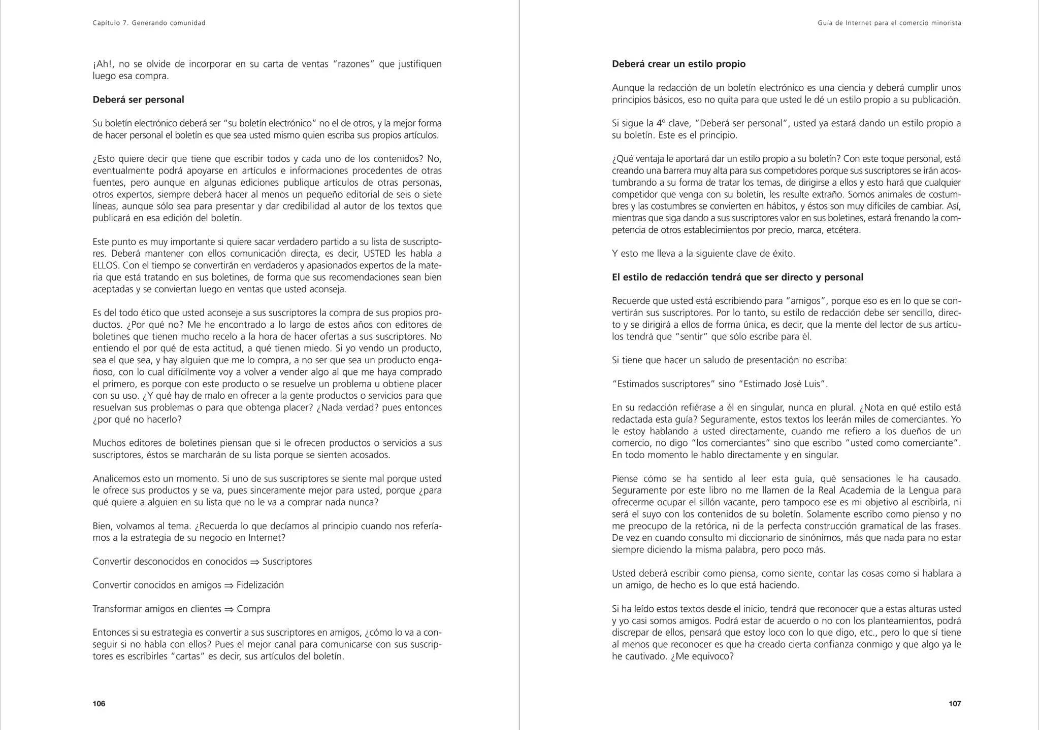 Capítulo 7. Generando comunidad                                                                                                                    Guía de Inter net para el comercio minorista




¡Ah!, no se olvide de incorporar en su carta de ventas “razones” que justifiquen              Deberá crear un estilo propio
luego esa compra.
                                                                                              Aunque la redacción de un boletín electrónico es una ciencia y deberá cumplir unos
Deberá ser personal                                                                           principios básicos, eso no quita para que usted le dé un estilo propio a su publicación.

Su boletín electrónico deberá ser “su boletín electrónico” no el de otros, y la mejor forma   Si sigue la 4º clave, “Deberá ser personal”, usted ya estará dando un estilo propio a
de hacer personal el boletín es que sea usted mismo quien escriba sus propios artículos.      su boletín. Este es el principio.

¿Esto quiere decir que tiene que escribir todos y cada uno de los contenidos? No,             ¿Qué ventaja le aportará dar un estilo propio a su boletín? Con este toque personal, está
eventualmente podrá apoyarse en artículos e informaciones procedentes de otras                creando una barrera muy alta para sus competidores porque sus suscriptores se irán acos-
fuentes, pero aunque en algunas ediciones publique artículos de otras personas,               tumbrando a su forma de tratar los temas, de dirigirse a ellos y esto hará que cualquier
otros expertos, siempre deberá hacer al menos un pequeño editorial de seis o siete            competidor que venga con su boletín, les resulte extraño. Somos animales de costum-
líneas, aunque sólo sea para presentar y dar credibilidad al autor de los textos que          bres y las costumbres se convierten en hábitos, y éstos son muy difíciles de cambiar. Así,
publicará en esa edición del boletín.                                                         mientras que siga dando a sus suscriptores valor en sus boletines, estará frenando la com-
                                                                                              petencia de otros establecimientos por precio, marca, etcétera.
Este punto es muy importante si quiere sacar verdadero partido a su lista de suscripto-
res. Deberá mantener con ellos comunicación directa, es decir, USTED les habla a              Y esto me lleva a la siguiente clave de éxito.
ELLOS. Con el tiempo se convertirán en verdaderos y apasionados expertos de la mate-
ria que está tratando en sus boletines, de forma que sus recomendaciones sean bien            El estilo de redacción tendrá que ser directo y personal
aceptadas y se conviertan luego en ventas que usted aconseja.
                                                                                              Recuerde que usted está escribiendo para “amigos”, porque eso es en lo que se con-
Es del todo ético que usted aconseje a sus suscriptores la compra de sus propios pro-         vertirán sus suscriptores. Por lo tanto, su estilo de redacción debe ser sencillo, direc-
ductos. ¿Por qué no? Me he encontrado a lo largo de estos años con editores de                to y se dirigirá a ellos de forma única, es decir, que la mente del lector de sus artícu-
boletines que tienen mucho recelo a la hora de hacer ofertas a sus suscriptores. No           los tendrá que “sentir” que sólo escribe para él.
entiendo el por qué de esta actitud, a qué tienen miedo. Si yo vendo un producto,
sea el que sea, y hay alguien que me lo compra, a no ser que sea un producto enga-            Si tiene que hacer un saludo de presentación no escriba:
ñoso, con lo cual difícilmente voy a volver a vender algo al que me haya comprado
el primero, es porque con este producto o se resuelve un problema u obtiene placer            “Estimados suscriptores” sino “Estimado José Luis”.
con su uso. ¿Y qué hay de malo en ofrecer a la gente productos o servicios para que
resuelvan sus problemas o para que obtenga placer? ¿Nada verdad? pues entonces                En su redacción refiérase a él en singular, nunca en plural. ¿Nota en qué estilo está
¿por qué no hacerlo?                                                                          redactada esta guía? Seguramente, estos textos los leerán miles de comerciantes. Yo
                                                                                              le estoy hablando a usted directamente, cuando me refiero a los dueños de un
Muchos editores de boletines piensan que si le ofrecen productos o servicios a sus            comercio, no digo “los comerciantes” sino que escribo “usted como comerciante”.
suscriptores, éstos se marcharán de su lista porque se sienten acosados.                      En todo momento le hablo directamente y en singular.

Analicemos esto un momento. Si uno de sus suscriptores se siente mal porque usted             Piense cómo se ha sentido al leer esta guía, qué sensaciones le ha causado.
le ofrece sus productos y se va, pues sinceramente mejor para usted, porque ¿para             Seguramente por este libro no me llamen de la Real Academia de la Lengua para
qué quiere a alguien en su lista que no le va a comprar nada nunca?                           ofrecerme ocupar el sillón vacante, pero tampoco ese es mi objetivo al escribirla, ni
                                                                                              será el suyo con los contenidos de su boletín. Solamente escribo como pienso y no
Bien, volvamos al tema. ¿Recuerda lo que decíamos al principio cuando nos refería-            me preocupo de la retórica, ni de la perfecta construcción gramatical de las frases.
mos a la estrategia de su negocio en Internet?                                                De vez en cuando consulto mi diccionario de sinónimos, más que nada para no estar
                                                                                              siempre diciendo la misma palabra, pero poco más.
Convertir desconocidos en conocidos ⇒ Suscriptores
                                                                                              Usted deberá escribir como piensa, como siente, contar las cosas como si hablara a
Convertir conocidos en amigos ⇒ Fidelización                                                  un amigo, de hecho es lo que está haciendo.

Transformar amigos en clientes ⇒ Compra                                                       Si ha leído estos textos desde el inicio, tendrá que reconocer que a estas alturas usted
                                                                                              y yo casi somos amigos. Podrá estar de acuerdo o no con los planteamientos, podrá
Entonces si su estrategia es convertir a sus suscriptores en amigos, ¿cómo lo va a con-       discrepar de ellos, pensará que estoy loco con lo que digo, etc., pero lo que sí tiene
seguir si no habla con ellos? Pues el mejor canal para comunicarse con sus suscrip-           al menos que reconocer es que ha creado cierta confianza conmigo y que algo ya le
tores es escribirles “cartas” es decir, sus artículos del boletín.                            he cautivado. ¿Me equivoco?



106                                                                                                                                                                                        107
 