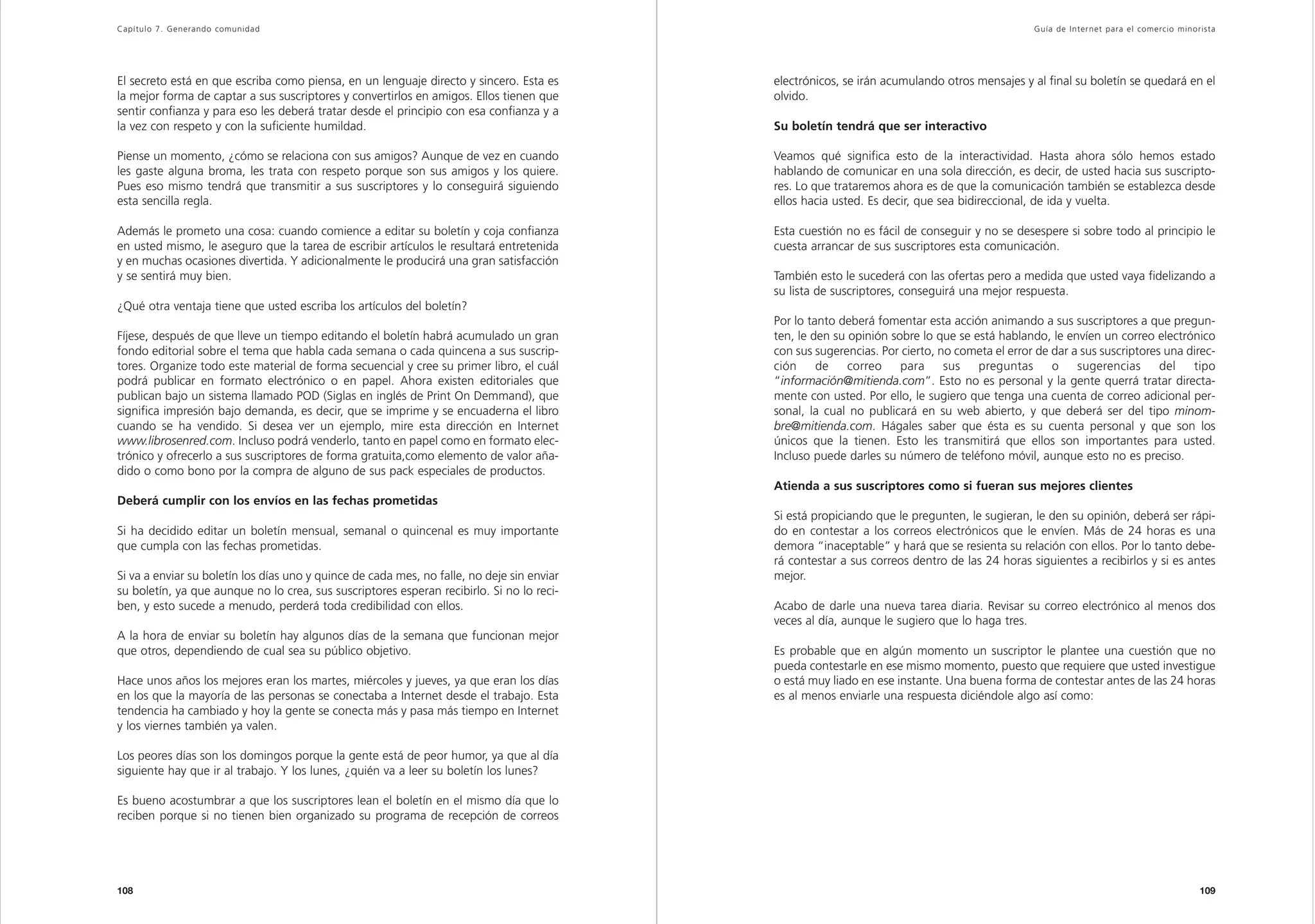 Capítulo 7. Generando comunidad                                                                                                                Guía de Inter net para el comercio minorista




El secreto está en que escriba como piensa, en un lenguaje directo y sincero. Esta es       electrónicos, se irán acumulando otros mensajes y al final su boletín se quedará en el
la mejor forma de captar a sus suscriptores y convertirlos en amigos. Ellos tienen que      olvido.
sentir confianza y para eso les deberá tratar desde el principio con esa confianza y a
la vez con respeto y con la suficiente humildad.                                            Su boletín tendrá que ser interactivo

Piense un momento, ¿cómo se relaciona con sus amigos? Aunque de vez en cuando               Veamos qué significa esto de la interactividad. Hasta ahora sólo hemos estado
les gaste alguna broma, les trata con respeto porque son sus amigos y los quiere.           hablando de comunicar en una sola dirección, es decir, de usted hacia sus suscripto-
Pues eso mismo tendrá que transmitir a sus suscriptores y lo conseguirá siguiendo           res. Lo que trataremos ahora es de que la comunicación también se establezca desde
esta sencilla regla.                                                                        ellos hacia usted. Es decir, que sea bidireccional, de ida y vuelta.

Además le prometo una cosa: cuando comience a editar su boletín y coja confianza            Esta cuestión no es fácil de conseguir y no se desespere si sobre todo al principio le
en usted mismo, le aseguro que la tarea de escribir artículos le resultará entretenida      cuesta arrancar de sus suscriptores esta comunicación.
y en muchas ocasiones divertida. Y adicionalmente le producirá una gran satisfacción
y se sentirá muy bien.                                                                      También esto le sucederá con las ofertas pero a medida que usted vaya fidelizando a
                                                                                            su lista de suscriptores, conseguirá una mejor respuesta.
¿Qué otra ventaja tiene que usted escriba los artículos del boletín?
                                                                                            Por lo tanto deberá fomentar esta acción animando a sus suscriptores a que pregun-
Fíjese, después de que lleve un tiempo editando el boletín habrá acumulado un gran          ten, le den su opinión sobre lo que se está hablando, le envíen un correo electrónico
fondo editorial sobre el tema que habla cada semana o cada quincena a sus suscrip-          con sus sugerencias. Por cierto, no cometa el error de dar a sus suscriptores una direc-
tores. Organize todo este material de forma secuencial y cree su primer libro, el cuál      ción     de    correo    para     sus   preguntas      o    sugerencias      del   tipo
podrá publicar en formato electrónico o en papel. Ahora existen editoriales que             “información@mitienda.com”. Esto no es personal y la gente querrá tratar directa-
publican bajo un sistema llamado POD (Siglas en inglés de Print On Demmand), que            mente con usted. Por ello, le sugiero que tenga una cuenta de correo adicional per-
significa impresión bajo demanda, es decir, que se imprime y se encuaderna el libro         sonal, la cual no publicará en su web abierto, y que deberá ser del tipo minom-
cuando se ha vendido. Si desea ver un ejemplo, mire esta dirección en Internet              bre@mitienda.com. Hágales saber que ésta es su cuenta personal y que son los
www.librosenred.com. Incluso podrá venderlo, tanto en papel como en formato elec-           únicos que la tienen. Esto les transmitirá que ellos son importantes para usted.
trónico y ofrecerlo a sus suscriptores de forma gratuita,como elemento de valor aña-        Incluso puede darles su número de teléfono móvil, aunque esto no es preciso.
dido o como bono por la compra de alguno de sus pack especiales de productos.
                                                                                            Atienda a sus suscriptores como si fueran sus mejores clientes
Deberá cumplir con los envíos en las fechas prometidas
                                                                                            Si está propiciando que le pregunten, le sugieran, le den su opinión, deberá ser rápi-
Si ha decidido editar un boletín mensual, semanal o quincenal es muy importante             do en contestar a los correos electrónicos que le envíen. Más de 24 horas es una
que cumpla con las fechas prometidas.                                                       demora “inaceptable” y hará que se resienta su relación con ellos. Por lo tanto debe-
                                                                                            rá contestar a sus correos dentro de las 24 horas siguientes a recibirlos y si es antes
Si va a enviar su boletín los días uno y quince de cada mes, no falle, no deje sin enviar   mejor.
su boletín, ya que aunque no lo crea, sus suscriptores esperan recibirlo. Si no lo reci-
ben, y esto sucede a menudo, perderá toda credibilidad con ellos.                           Acabo de darle una nueva tarea diaria. Revisar su correo electrónico al menos dos
                                                                                            veces al día, aunque le sugiero que lo haga tres.
A la hora de enviar su boletín hay algunos días de la semana que funcionan mejor
que otros, dependiendo de cual sea su público objetivo.                                     Es probable que en algún momento un suscriptor le plantee una cuestión que no
                                                                                            pueda contestarle en ese mismo momento, puesto que requiere que usted investigue
Hace unos años los mejores eran los martes, miércoles y jueves, ya que eran los días        o está muy liado en ese instante. Una buena forma de contestar antes de las 24 horas
en los que la mayoría de las personas se conectaba a Internet desde el trabajo. Esta        es al menos enviarle una respuesta diciéndole algo así como:
tendencia ha cambiado y hoy la gente se conecta más y pasa más tiempo en Internet
y los viernes también ya valen.

Los peores días son los domingos porque la gente está de peor humor, ya que al día
siguiente hay que ir al trabajo. Y los lunes, ¿quién va a leer su boletín los lunes?

Es bueno acostumbrar a que los suscriptores lean el boletín en el mismo día que lo
reciben porque si no tienen bien organizado su programa de recepción de correos




108                                                                                                                                                                                    109
 