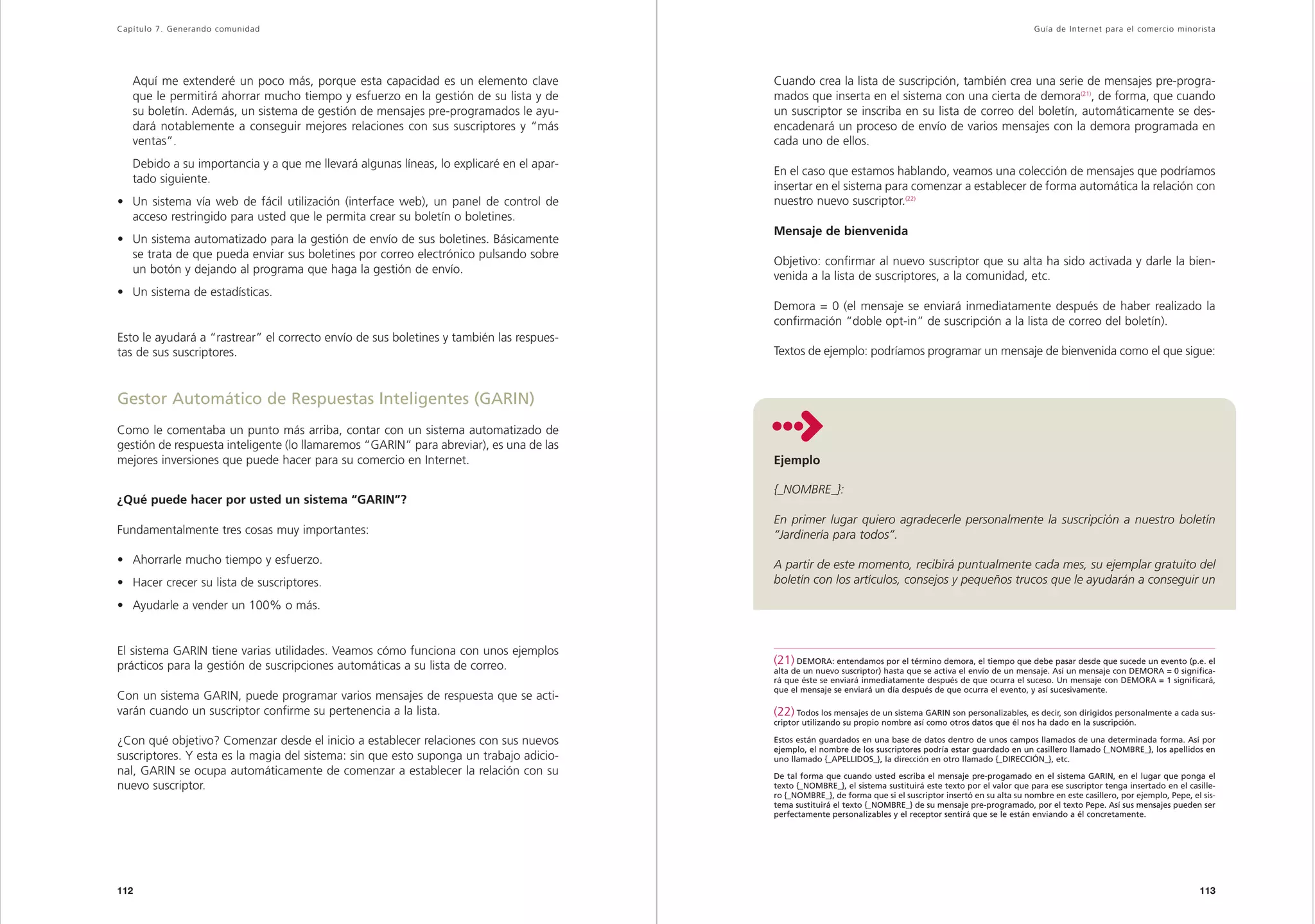 Capítulo 7. Generando comunidad                                                                                                                                Guía de Inter net para el comercio minorista




   Aquí me extenderé un poco más, porque esta capacidad es un elemento clave             Cuando crea la lista de suscripción, también crea una serie de mensajes pre-progra-
   que le permitirá ahorrar mucho tiempo y esfuerzo en la gestión de su lista y de       mados que inserta en el sistema con una cierta de demora(21), de forma, que cuando
   su boletín. Además, un sistema de gestión de mensajes pre-programados le ayu-         un suscriptor se inscriba en su lista de correo del boletín, automáticamente se des-
   dará notablemente a conseguir mejores relaciones con sus suscriptores y “más          encadenará un proceso de envío de varios mensajes con la demora programada en
   ventas”.                                                                              cada uno de ellos.
   Debido a su importancia y a que me llevará algunas líneas, lo explicaré en el apar-
                                                                                         En el caso que estamos hablando, veamos una colección de mensajes que podríamos
   tado siguiente.
                                                                                         insertar en el sistema para comenzar a establecer de forma automática la relación con
• Un sistema vía web de fácil utilización (interface web), un panel de control de        nuestro nuevo suscriptor.(22)
  acceso restringido para usted que le permita crear su boletín o boletines.
                                                                                         Mensaje de bienvenida
• Un sistema automatizado para la gestión de envío de sus boletines. Básicamente
  se trata de que pueda enviar sus boletines por correo electrónico pulsando sobre
                                                                                         Objetivo: confirmar al nuevo suscriptor que su alta ha sido activada y darle la bien-
  un botón y dejando al programa que haga la gestión de envío.
                                                                                         venida a la lista de suscriptores, a la comunidad, etc.
• Un sistema de estadísticas.
                                                                                         Demora = 0 (el mensaje se enviará inmediatamente después de haber realizado la
                                                                                         confirmación “doble opt-in” de suscripción a la lista de correo del boletín).
Esto le ayudará a “rastrear” el correcto envío de sus boletines y también las respues-
tas de sus suscriptores.                                                                 Textos de ejemplo: podríamos programar un mensaje de bienvenida como el que sigue:



Gestor Automático de Respuestas Inteligentes (GARIN)
Como le comentaba un punto más arriba, contar con un sistema automatizado de
gestión de respuesta inteligente (lo llamaremos “GARIN” para abreviar), es una de las
mejores inversiones que puede hacer para su comercio en Internet.                        Ejemplo

                                                                                         {_NOMBRE_}:
¿Qué puede hacer por usted un sistema “GARIN”?
                                                                                         En primer lugar quiero agradecerle personalmente la suscripción a nuestro boletín
Fundamentalmente tres cosas muy importantes:                                             “Jardinería para todos”.

• Ahorrarle mucho tiempo y esfuerzo.                                                     A partir de este momento, recibirá puntualmente cada mes, su ejemplar gratuito del
• Hacer crecer su lista de suscriptores.                                                 boletín con los artículos, consejos y pequeños trucos que le ayudarán a conseguir un

• Ayudarle a vender un 100% o más.


El sistema GARIN tiene varias utilidades. Veamos cómo funciona con unos ejemplos
prácticos para la gestión de suscripciones automáticas a su lista de correo.             (21) DEMORA: entendamos por el término demora, el tiempo que debe pasar desde que sucede un evento (p.e. el
                                                                                         alta de un nuevo suscriptor) hasta que se activa el envío de un mensaje. Así un mensaje con DEMORA = 0 significa-
                                                                                         rá que éste se enviará inmediatamente después de que ocurra el suceso. Un mensaje con DEMORA = 1 significará,
                                                                                         que el mensaje se enviará un día después de que ocurra el evento, y así sucesivamente.
Con un sistema GARIN, puede programar varios mensajes de respuesta que se acti-
varán cuando un suscriptor confirme su pertenencia a la lista.                           (22) Todos los mensajes de un sistema GARIN son personalizables, es decir, son dirigidos personalmente a cada sus-
                                                                                         criptor utilizando su propio nombre así como otros datos que él nos ha dado en la suscripción.

¿Con qué objetivo? Comenzar desde el inicio a establecer relaciones con sus nuevos       Estos están guardados en una base de datos dentro de unos campos llamados de una determinada forma. Así por
                                                                                         ejemplo, el nombre de los suscriptores podría estar guardado en un casillero llamado {_NOMBRE_}, los apellidos en
suscriptores. Y esta es la magia del sistema: sin que esto suponga un trabajo adicio-    uno llamado {_APELLIDOS_}, la dirección en otro llamado {_DIRECCIÓN_}, etc.
nal, GARIN se ocupa automáticamente de comenzar a establecer la relación con su          De tal forma que cuando usted escriba el mensaje pre-progamado en el sistema GARIN, en el lugar que ponga el
nuevo suscriptor.                                                                        texto {_NOMBRE_}, el sistema sustituirá este texto por el valor que para ese suscriptor tenga insertado en el casille-
                                                                                         ro {_NOMBRE_}, de forma que si el suscriptor insertó en su alta su nombre en este casillero, por ejemplo, Pepe, el sis-
                                                                                         tema sustituirá el texto {_NOMBRE_} de su mensaje pre-programado, por el texto Pepe. Así sus mensajes pueden ser
                                                                                         perfectamente personalizables y el receptor sentirá que se le están enviando a él concretamente.




112                                                                                                                                                                                                        113
 