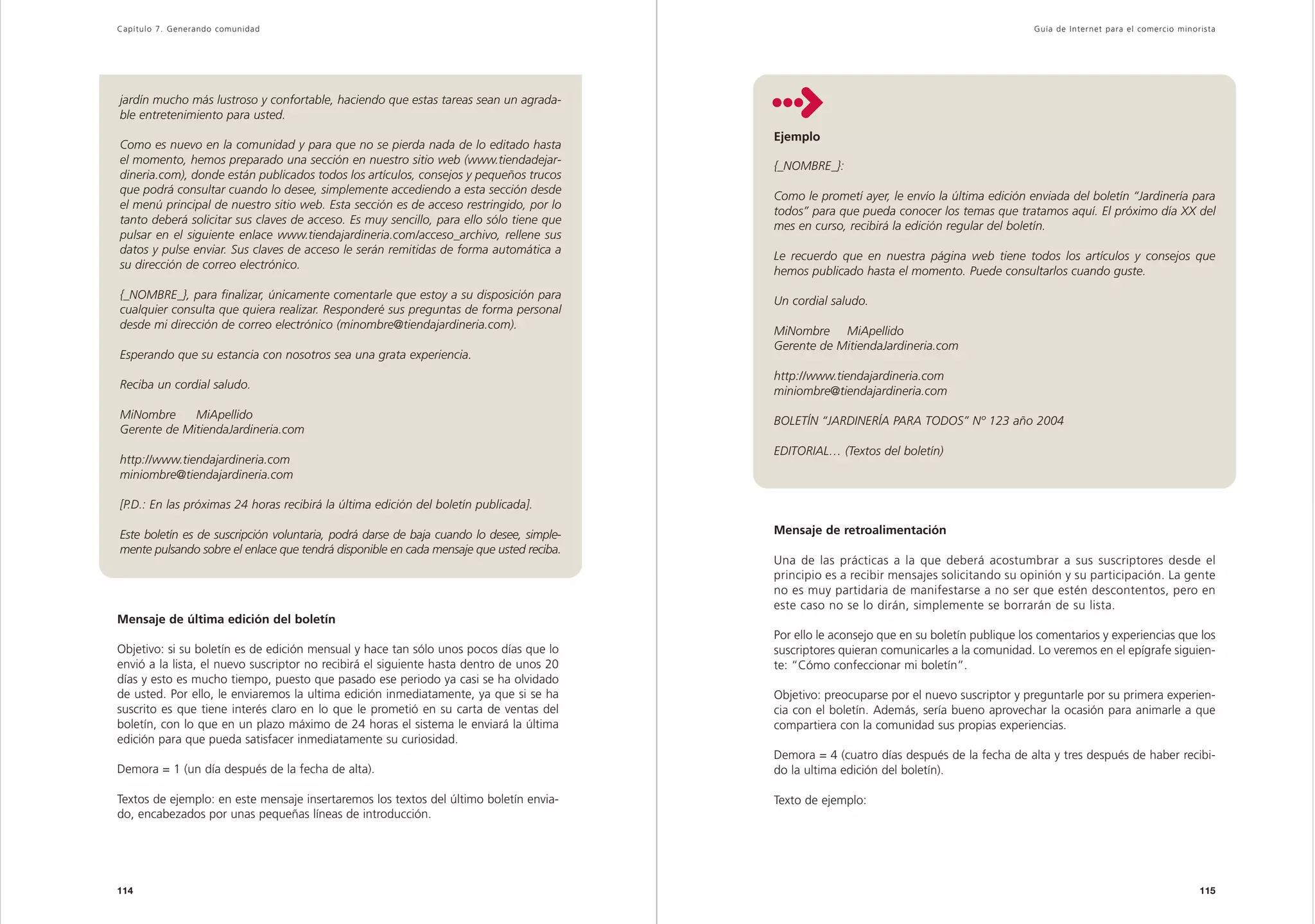 Capítulo 7. Generando comunidad                                                                                                             Guía de Inter net para el comercio minorista




jardín mucho más lustroso y confortable, haciendo que estas tareas sean un agrada-
ble entretenimiento para usted.
                                                                                          Ejemplo
Como es nuevo en la comunidad y para que no se pierda nada de lo editado hasta
el momento, hemos preparado una sección en nuestro sitio web (www.tiendadejar-
                                                                                          {_NOMBRE_}:
dineria.com), donde están publicados todos los artículos, consejos y pequeños trucos
que podrá consultar cuando lo desee, simplemente accediendo a esta sección desde
                                                                                          Como le prometí ayer, le envío la última edición enviada del boletín “Jardinería para
el menú principal de nuestro sitio web. Esta sección es de acceso restringido, por lo
                                                                                          todos” para que pueda conocer los temas que tratamos aquí. El próximo día XX del
tanto deberá solicitar sus claves de acceso. Es muy sencillo, para ello sólo tiene que
                                                                                          mes en curso, recibirá la edición regular del boletín.
pulsar en el siguiente enlace www.tiendajardineria.com/acceso_archivo, rellene sus
datos y pulse enviar. Sus claves de acceso le serán remitidas de forma automática a
                                                                                          Le recuerdo que en nuestra página web tiene todos los artículos y consejos que
su dirección de correo electrónico.
                                                                                          hemos publicado hasta el momento. Puede consultarlos cuando guste.
{_NOMBRE_}, para finalizar, únicamente comentarle que estoy a su disposición para
                                                                                          Un cordial saludo.
cualquier consulta que quiera realizar. Responderé sus preguntas de forma personal
desde mi dirección de correo electrónico (minombre@tiendajardineria.com).
                                                                                          MiNombre MiApellido
                                                                                          Gerente de MitiendaJardineria.com
Esperando que su estancia con nosotros sea una grata experiencia.
                                                                                          http://www.tiendajardineria.com
Reciba un cordial saludo.
                                                                                          miniombre@tiendajardineria.com
MiNombre     MiApellido
                                                                                          BOLETÍN “JARDINERÍA PARA TODOS” Nº 123 año 2004
Gerente de MitiendaJardineria.com
                                                                                          EDITORIAL… (Textos del boletín)
http://www.tiendajardineria.com
miniombre@tiendajardineria.com

[P.D.: En las próximas 24 horas recibirá la última edición del boletín publicada].

Este boletín es de suscripción voluntaria, podrá darse de baja cuando lo desee, simple-   Mensaje de retroalimentación
mente pulsando sobre el enlace que tendrá disponible en cada mensaje que usted reciba.
                                                                                          Una de las prácticas a la que deberá acostumbrar a sus suscriptores desde el
                                                                                          principio es a recibir mensajes solicitando su opinión y su participación. La gente
                                                                                          no es muy partidaria de manifestarse a no ser que estén descontentos, pero en
                                                                                          este caso no se lo dirán, simplemente se borrarán de su lista.
Mensaje de última edición del boletín
                                                                                          Por ello le aconsejo que en su boletín publique los comentarios y experiencias que los
Objetivo: si su boletín es de edición mensual y hace tan sólo unos pocos días que lo      suscriptores quieran comunicarles a la comunidad. Lo veremos en el epígrafe siguien-
envió a la lista, el nuevo suscriptor no recibirá el siguiente hasta dentro de unos 20    te: “Cómo confeccionar mi boletín”.
días y esto es mucho tiempo, puesto que pasado ese periodo ya casi se ha olvidado
de usted. Por ello, le enviaremos la ultima edición inmediatamente, ya que si se ha       Objetivo: preocuparse por el nuevo suscriptor y preguntarle por su primera experien-
suscrito es que tiene interés claro en lo que le prometió en su carta de ventas del       cia con el boletín. Además, sería bueno aprovechar la ocasión para animarle a que
boletín, con lo que en un plazo máximo de 24 horas el sistema le enviará la última        compartiera con la comunidad sus propias experiencias.
edición para que pueda satisfacer inmediatamente su curiosidad.
                                                                                          Demora = 4 (cuatro días después de la fecha de alta y tres después de haber recibi-
Demora = 1 (un día después de la fecha de alta).                                          do la ultima edición del boletín).

Textos de ejemplo: en este mensaje insertaremos los textos del último boletín envia-      Texto de ejemplo:
do, encabezados por unas pequeñas líneas de introducción.




114                                                                                                                                                                                 115
 