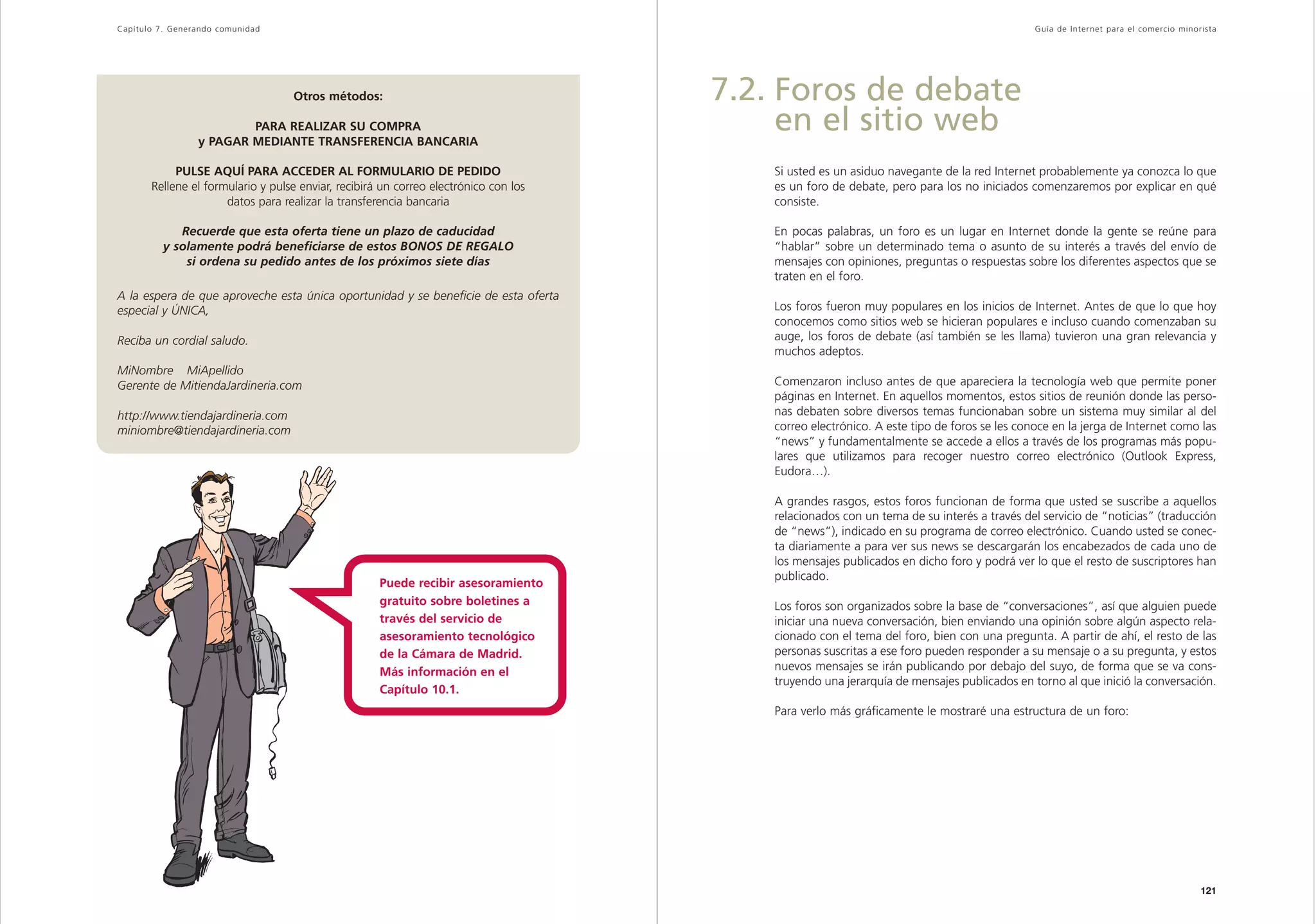 Capítulo 7. Generando comunidad                                                                                                              Guía de Inter net para el comercio minorista




                                   Otros métodos:                                     7.2. Foros de debate
                         PARA REALIZAR SU COMPRA
                 y PAGAR MEDIANTE TRANSFERENCIA BANCARIA
                                                                                           en el sitio web
            PULSE AQUÍ PARA ACCEDER AL FORMULARIO DE PEDIDO                               Si usted es un asiduo navegante de la red Internet probablemente ya conozca lo que
       Rellene el formulario y pulse enviar, recibirá un correo electrónico con los       es un foro de debate, pero para los no iniciados comenzaremos por explicar en qué
                      datos para realizar la transferencia bancaria                       consiste.

            Recuerde que esta oferta tiene un plazo de caducidad                          En pocas palabras, un foro es un lugar en Internet donde la gente se reúne para
         y solamente podrá beneficiarse de estos BONOS DE REGALO                          “hablar” sobre un determinado tema o asunto de su interés a través del envío de
             si ordena su pedido antes de los próximos siete días                         mensajes con opiniones, preguntas o respuestas sobre los diferentes aspectos que se
                                                                                          traten en el foro.
A la espera de que aproveche esta única oportunidad y se beneficie de esta oferta
especial y ÚNICA,                                                                         Los foros fueron muy populares en los inicios de Internet. Antes de que lo que hoy
                                                                                          conocemos como sitios web se hicieran populares e incluso cuando comenzaban su
Reciba un cordial saludo.                                                                 auge, los foros de debate (así también se les llama) tuvieron una gran relevancia y
                                                                                          muchos adeptos.
MiNombre MiApellido
Gerente de MitiendaJardineria.com                                                         Comenzaron incluso antes de que apareciera la tecnología web que permite poner
                                                                                          páginas en Internet. En aquellos momentos, estos sitios de reunión donde las perso-
http://www.tiendajardineria.com                                                           nas debaten sobre diversos temas funcionaban sobre un sistema muy similar al del
miniombre@tiendajardineria.com                                                            correo electrónico. A este tipo de foros se les conoce en la jerga de Internet como las
                                                                                          “news” y fundamentalmente se accede a ellos a través de los programas más popu-
                                                                                          lares que utilizamos para recoger nuestro correo electrónico (Outlook Express,
                                                                                          Eudora…).

                                                                                          A grandes rasgos, estos foros funcionan de forma que usted se suscribe a aquellos
                                                                                          relacionados con un tema de su interés a través del servicio de “noticias” (traducción
                                                                                          de “news”), indicado en su programa de correo electrónico. Cuando usted se conec-
                                                                                          ta diariamente a para ver sus news se descargarán los encabezados de cada uno de
                                                                                          los mensajes publicados en dicho foro y podrá ver lo que el resto de suscriptores han
                                                                                          publicado.
                                                     Puede recibir asesoramiento
                                                     gratuito sobre boletines a           Los foros son organizados sobre la base de “conversaciones”, así que alguien puede
                                                     través del servicio de               iniciar una nueva conversación, bien enviando una opinión sobre algún aspecto rela-
                                                     asesoramiento tecnológico            cionado con el tema del foro, bien con una pregunta. A partir de ahí, el resto de las
                                                     de la Cámara de Madrid.              personas suscritas a ese foro pueden responder a su mensaje o a su pregunta, y estos
                                                     Más información en el                nuevos mensajes se irán publicando por debajo del suyo, de forma que se va cons-
                                                                                          truyendo una jerarquía de mensajes publicados en torno al que inició la conversación.
                                                     Capítulo 10.1.
                                                                                          Para verlo más gráficamente le mostraré una estructura de un foro:




120                                                                                                                                                                                  121
 
