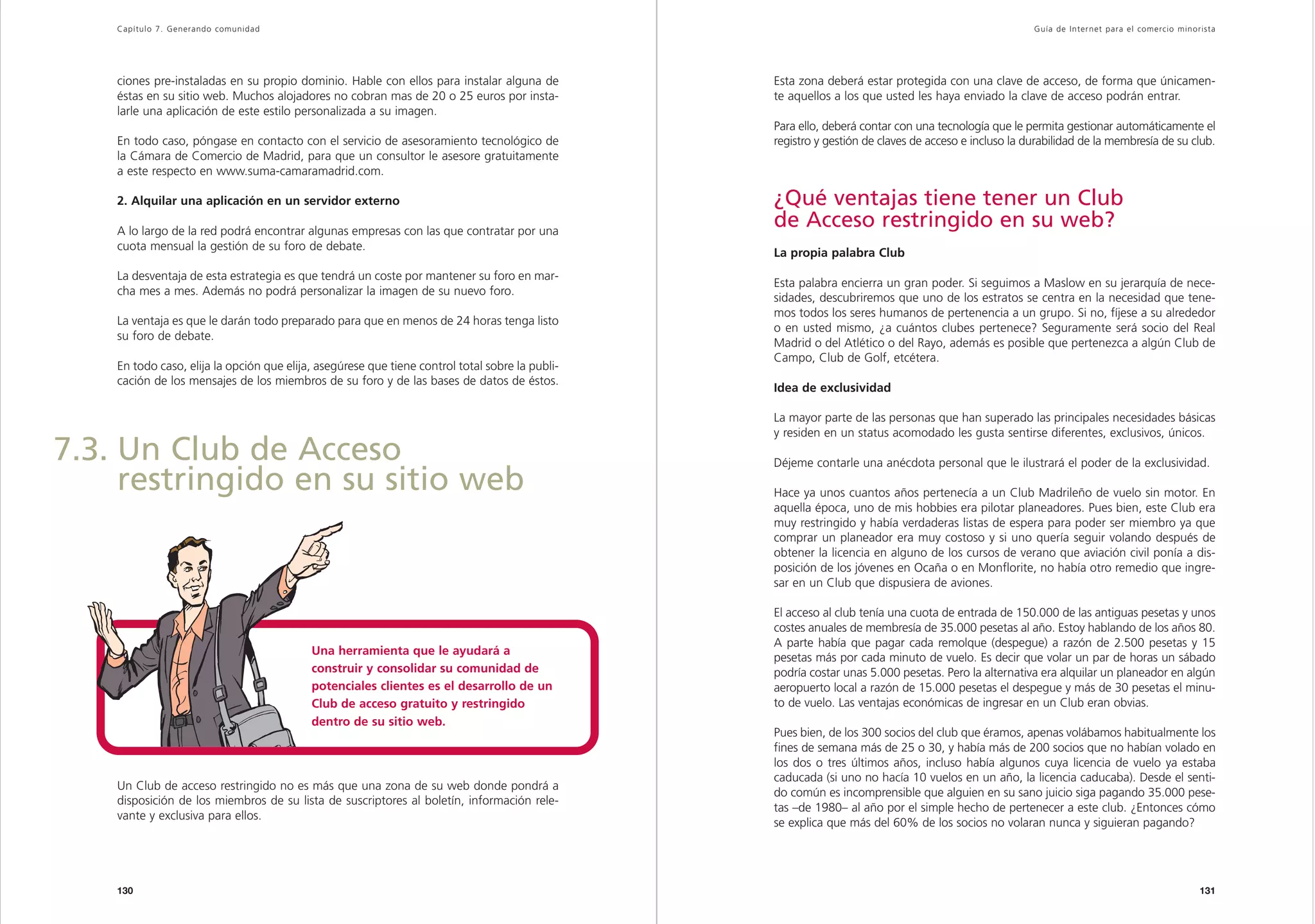 Capítulo 7. Generando comunidad                                                                                                                   Guía de Inter net para el comercio minorista




    ciones pre-instaladas en su propio dominio. Hable con ellos para instalar alguna de          Esta zona deberá estar protegida con una clave de acceso, de forma que únicamen-
    éstas en su sitio web. Muchos alojadores no cobran mas de 20 o 25 euros por insta-           te aquellos a los que usted les haya enviado la clave de acceso podrán entrar.
    larle una aplicación de este estilo personalizada a su imagen.
                                                                                                 Para ello, deberá contar con una tecnología que le permita gestionar automáticamente el
    En todo caso, póngase en contacto con el servicio de asesoramiento tecnológico de            registro y gestión de claves de acceso e incluso la durabilidad de la membresía de su club.
    la Cámara de Comercio de Madrid, para que un consultor le asesore gratuitamente
    a este respecto en www.suma-camaramadrid.com.

    2. Alquilar una aplicación en un servidor externo                                            ¿Qué ventajas tiene tener un Club
    A lo largo de la red podrá encontrar algunas empresas con las que contratar por una
                                                                                                 de Acceso restringido en su web?
    cuota mensual la gestión de su foro de debate.
                                                                                                 La propia palabra Club
    La desventaja de esta estrategia es que tendrá un coste por mantener su foro en mar-
                                                                                                 Esta palabra encierra un gran poder. Si seguimos a Maslow en su jerarquía de nece-
    cha mes a mes. Además no podrá personalizar la imagen de su nuevo foro.
                                                                                                 sidades, descubriremos que uno de los estratos se centra en la necesidad que tene-
                                                                                                 mos todos los seres humanos de pertenencia a un grupo. Si no, fíjese a su alrededor
    La ventaja es que le darán todo preparado para que en menos de 24 horas tenga listo
                                                                                                 o en usted mismo, ¿a cuántos clubes pertenece? Seguramente será socio del Real
    su foro de debate.
                                                                                                 Madrid o del Atlético o del Rayo, además es posible que pertenezca a algún Club de
                                                                                                 Campo, Club de Golf, etcétera.
    En todo caso, elija la opción que elija, asegúrese que tiene control total sobre la publi-
    cación de los mensajes de los miembros de su foro y de las bases de datos de éstos.
                                                                                                 Idea de exclusividad

                                                                                                 La mayor parte de las personas que han superado las principales necesidades básicas
                                                                                                 y residen en un status acomodado les gusta sentirse diferentes, exclusivos, únicos.
7.3. Un Club de Acceso                                                                           Déjeme contarle una anécdota personal que le ilustrará el poder de la exclusividad.
     restringido en su sitio web                                                                 Hace ya unos cuantos años pertenecía a un Club Madrileño de vuelo sin motor. En
                                                                                                 aquella época, uno de mis hobbies era pilotar planeadores. Pues bien, este Club era
                                                                                                 muy restringido y había verdaderas listas de espera para poder ser miembro ya que
                                                                                                 comprar un planeador era muy costoso y si uno quería seguir volando después de
                                                                                                 obtener la licencia en alguno de los cursos de verano que aviación civil ponía a dis-
                                                                                                 posición de los jóvenes en Ocaña o en Monflorite, no había otro remedio que ingre-
                                                                                                 sar en un Club que dispusiera de aviones.

                                                                                                 El acceso al club tenía una cuota de entrada de 150.000 de las antiguas pesetas y unos
                                                                                                 costes anuales de membresía de 35.000 pesetas al año. Estoy hablando de los años 80.
                                                                                                 A parte había que pagar cada remolque (despegue) a razón de 2.500 pesetas y 15
                                           Una herramienta que le ayudará a
                                                                                                 pesetas más por cada minuto de vuelo. Es decir que volar un par de horas un sábado
                                           construir y consolidar su comunidad de                podría costar unas 5.000 pesetas. Pero la alternativa era alquilar un planeador en algún
                                           potenciales clientes es el desarrollo de un           aeropuerto local a razón de 15.000 pesetas el despegue y más de 30 pesetas el minu-
                                           Club de acceso gratuito y restringido                 to de vuelo. Las ventajas económicas de ingresar en un Club eran obvias.
                                           dentro de su sitio web.
                                                                                                 Pues bien, de los 300 socios del club que éramos, apenas volábamos habitualmente los
                                                                                                 fines de semana más de 25 o 30, y había más de 200 socios que no habían volado en
                                                                                                 los dos o tres últimos años, incluso había algunos cuya licencia de vuelo ya estaba
                                                                                                 caducada (si uno no hacía 10 vuelos en un año, la licencia caducaba). Desde el senti-
    Un Club de acceso restringido no es más que una zona de su web donde pondrá a
                                                                                                 do común es incomprensible que alguien en su sano juicio siga pagando 35.000 pese-
    disposición de los miembros de su lista de suscriptores al boletín, información rele-
                                                                                                 tas –de 1980– al año por el simple hecho de pertenecer a este club. ¿Entonces cómo
    vante y exclusiva para ellos.
                                                                                                 se explica que más del 60% de los socios no volaran nunca y siguieran pagando?




    130                                                                                                                                                                                       131
 