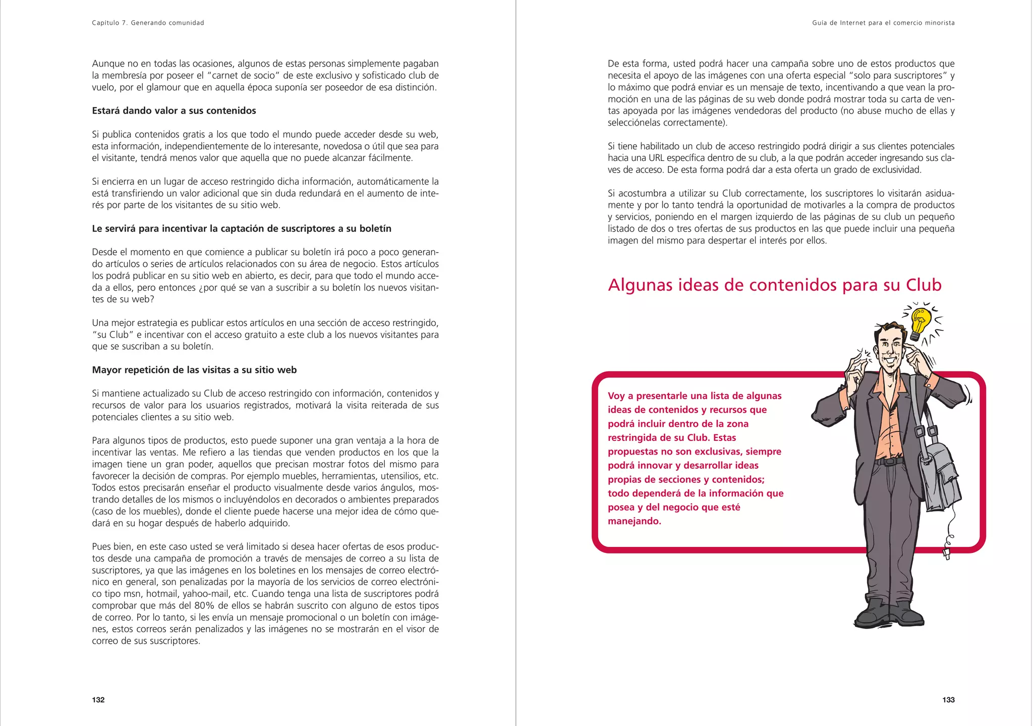 Capítulo 7. Generando comunidad                                                                                                                Guía de Inter net para el comercio minorista




Aunque no en todas las ocasiones, algunos de estas personas simplemente pagaban           De esta forma, usted podrá hacer una campaña sobre uno de estos productos que
la membresía por poseer el “carnet de socio” de este exclusivo y sofisticado club de      necesita el apoyo de las imágenes con una oferta especial “solo para suscriptores” y
vuelo, por el glamour que en aquella época suponía ser poseedor de esa distinción.        lo máximo que podrá enviar es un mensaje de texto, incentivando a que vean la pro-
                                                                                          moción en una de las páginas de su web donde podrá mostrar toda su carta de ven-
Estará dando valor a sus contenidos                                                       tas apoyada por las imágenes vendedoras del producto (no abuse mucho de ellas y
                                                                                          selecciónelas correctamente).
Si publica contenidos gratis a los que todo el mundo puede acceder desde su web,
esta información, independientemente de lo interesante, novedosa o útil que sea para      Si tiene habilitado un club de acceso restringido podrá dirigir a sus clientes potenciales
el visitante, tendrá menos valor que aquella que no puede alcanzar fácilmente.            hacia una URL específica dentro de su club, a la que podrán acceder ingresando sus cla-
                                                                                          ves de acceso. De esta forma podrá dar a esta oferta un grado de exclusividad.
Si encierra en un lugar de acceso restringido dicha información, automáticamente la
está transfiriendo un valor adicional que sin duda redundará en el aumento de inte-       Si acostumbra a utilizar su Club correctamente, los suscriptores lo visitarán asidua-
rés por parte de los visitantes de su sitio web.                                          mente y por lo tanto tendrá la oportunidad de motivarles a la compra de productos
                                                                                          y servicios, poniendo en el margen izquierdo de las páginas de su club un pequeño
Le servirá para incentivar la captación de suscriptores a su boletín                      listado de dos o tres ofertas de sus productos en las que puede incluir una pequeña
                                                                                          imagen del mismo para despertar el interés por ellos.
Desde el momento en que comience a publicar su boletín irá poco a poco generan-
do artículos o series de artículos relacionados con su área de negocio. Estos artículos
los podrá publicar en su sitio web en abierto, es decir, para que todo el mundo acce-
da a ellos, pero entonces ¿por qué se van a suscribir a su boletín los nuevos visitan-    Algunas ideas de contenidos para su Club
tes de su web?

Una mejor estrategia es publicar estos artículos en una sección de acceso restringido,
“su Club” e incentivar con el acceso gratuito a este club a los nuevos visitantes para
que se suscriban a su boletín.

Mayor repetición de las visitas a su sitio web

Si mantiene actualizado su Club de acceso restringido con información, contenidos y       Voy a presentarle una lista de algunas
recursos de valor para los usuarios registrados, motivará la visita reiterada de sus      ideas de contenidos y recursos que
potenciales clientes a su sitio web.
                                                                                          podrá incluir dentro de la zona
Para algunos tipos de productos, esto puede suponer una gran ventaja a la hora de         restringida de su Club. Estas
incentivar las ventas. Me refiero a las tiendas que venden productos en los que la        propuestas no son exclusivas, siempre
imagen tiene un gran poder, aquellos que precisan mostrar fotos del mismo para            podrá innovar y desarrollar ideas
favorecer la decisión de compras. Por ejemplo muebles, herramientas, utensilios, etc.     propias de secciones y contenidos;
Todos estos precisarán enseñar el producto visualmente desde varios ángulos, mos-
                                                                                          todo dependerá de la información que
trando detalles de los mismos o incluyéndolos en decorados o ambientes preparados
(caso de los muebles), donde el cliente puede hacerse una mejor idea de cómo que-         posea y del negocio que esté
dará en su hogar después de haberlo adquirido.                                            manejando.

Pues bien, en este caso usted se verá limitado si desea hacer ofertas de esos produc-
tos desde una campaña de promoción a través de mensajes de correo a su lista de
suscriptores, ya que las imágenes en los boletines en los mensajes de correo electró-
nico en general, son penalizadas por la mayoría de los servicios de correo electróni-
co tipo msn, hotmail, yahoo-mail, etc. Cuando tenga una lista de suscriptores podrá
comprobar que más del 80% de ellos se habrán suscrito con alguno de estos tipos
de correo. Por lo tanto, si les envía un mensaje promocional o un boletín con imáge-
nes, estos correos serán penalizados y las imágenes no se mostrarán en el visor de
correo de sus suscriptores.




132                                                                                                                                                                                    133
 