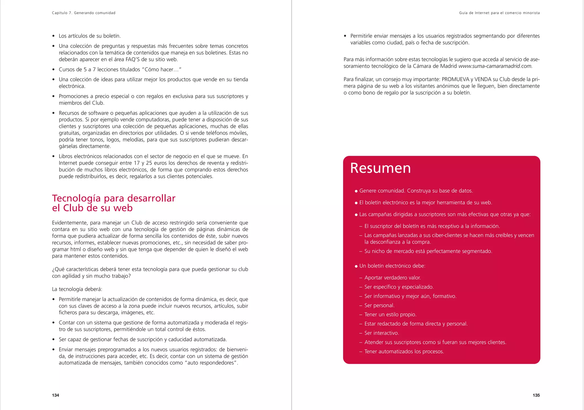 Capítulo 7. Generando comunidad                                                                                                           Guía de Inter net para el comercio minorista




• Los artículos de su boletín.                                                          • Permitirle enviar mensajes a los usuarios registrados segmentando por diferentes
                                                                                          variables como ciudad, país o fecha de suscripción.
• Una colección de preguntas y respuestas más frecuentes sobre temas concretos
  relacionados con la temática de contenidos que maneja en sus boletines. Estas no
  deberán aparecer en el área FAQ’S de su sitio web.                                    Para más información sobre estas tecnologías le sugiero que acceda al servicio de ase-
                                                                                        soramiento tecnológico de la Cámara de Madrid www.suma-camaramadrid.com.
• Cursos de 5 a 7 lecciones titulados “Cómo hacer…”
• Una colección de ideas para utilizar mejor los productos que vende en su tienda       Para finalizar, un consejo muy importante: PROMUEVA y VENDA su Club desde la pri-
  electrónica.                                                                          mera página de su web a los visitantes anónimos que le lleguen, bien directamente
                                                                                        o como bono de regalo por la suscripción a su boletín.
• Promociones a precio especial o con regalos en exclusiva para sus suscriptores y
  miembros del Club.
• Recursos de software o pequeñas aplicaciones que ayuden a la utilización de sus
  productos. Si por ejemplo vende computadoras, puede tener a disposición de sus
  clientes y suscriptores una colección de pequeñas aplicaciones, muchas de ellas
  gratuitas, organizadas en directorios por utilidades. O si vende teléfonos móviles,
  podría tener tonos, logos, melodías, para que sus suscriptores pudieran descar-
  gárselas directamente.
• Libros electrónicos relacionados con el sector de negocio en el que se mueve. En
  Internet puede conseguir entre 17 y 25 euros los derechos de reventa y redistri-
  bución de muchos libros electrónicos, de forma que comprando estos derechos
  puede redistribuirlos, es decir, regalarlos a sus clientes potenciales.
                                                                                          Resumen
                                                                                              Genere comunidad. Construya su base de datos.
Tecnología para desarrollar                                                                   El boletín electrónico es la mejor herramienta de su web.
el Club de su web
                                                                                              Las campañas dirigidas a suscriptores son más efectivas que otras ya que:
Evidentemente, para manejar un Club de acceso restringido sería conveniente que
                                                                                              – El suscriptor del boletín es más receptivo a la información.
contara en su sitio web con una tecnología de gestión de páginas dinámicas de
forma que pudiera actualizar de forma sencilla los contenidos de éste, subir nuevos           – Las campañas lanzadas a sus ciber-clientes se hacen más creíbles y vencen
recursos, informes, establecer nuevas promociones, etc., sin necesidad de saber pro-            la desconfianza a la compra.
gramar html o diseño web y sin que tenga que depender de quien le diseñó el web               – Su nicho de mercado está perfectamente segmentado.
para mantener estos contenidos.
                                                                                              Un boletín electrónico debe:
¿Qué características deberá tener esta tecnología para que pueda gestionar su club
con agilidad y sin mucho trabajo?                                                             – Aportar verdadero valor.

La tecnología deberá:                                                                         – Ser específico y especializado.
                                                                                              – Ser informativo y mejor aún, formativo.
• Permitirle manejar la actualización de contenidos de forma dinámica, es decir, que
  con sus claves de acceso a la zona puede incluir nuevos recursos, artículos, subir          – Ser personal.
  ficheros para su descarga, imágenes, etc.                                                   – Tener un estilo propio.
• Contar con un sistema que gestione de forma automatizada y moderada el regis-               – Estar redactado de forma directa y personal.
  tro de sus suscriptores, permitiéndole un total control de éstos.
                                                                                              – Ser interactivo.
• Ser capaz de gestionar fechas de suscripción y caducidad automatizada.
                                                                                              – Atender sus suscriptores como si fueran sus mejores clientes.
• Enviar mensajes preprogramados a los nuevos usuarios registrados: de bienveni-              – Tener automatizados los procesos.
  da, de instrucciones para acceder, etc. Es decir, contar con un sistema de gestión
  automatizada de mensajes, también conocidos como “auto respondedores”.




134                                                                                                                                                                               135
 
