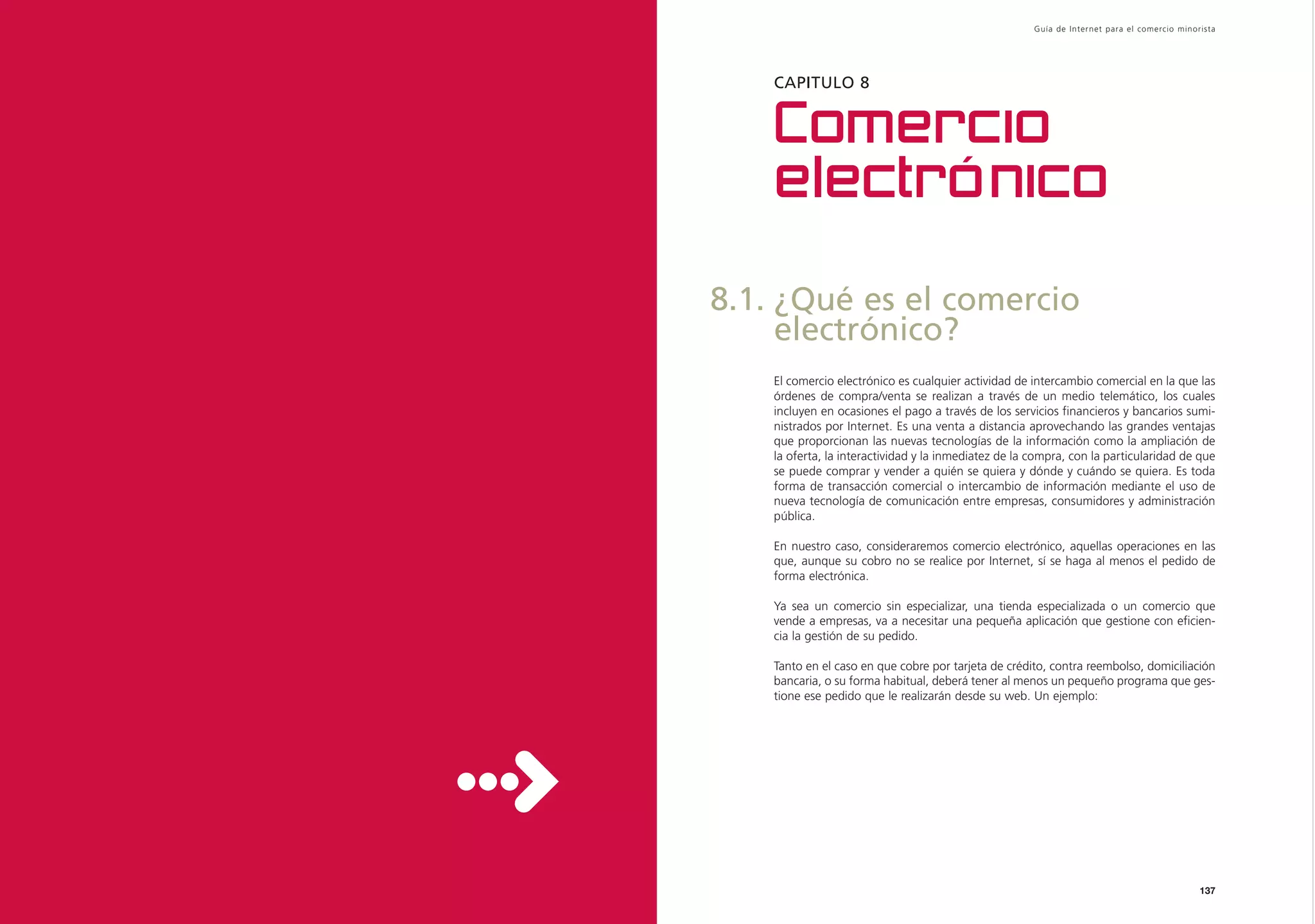 Guía de Inter net para el comercio minorista




    CAPITULO 8


    Comercio
    electrónico

8.1. ¿Qué es el comercio
     electrónico?
    El comercio electrónico es cualquier actividad de intercambio comercial en la que las
    órdenes de compra/venta se realizan a través de un medio telemático, los cuales
    incluyen en ocasiones el pago a través de los servicios financieros y bancarios sumi-
    nistrados por Internet. Es una venta a distancia aprovechando las grandes ventajas
    que proporcionan las nuevas tecnologías de la información como la ampliación de
    la oferta, la interactividad y la inmediatez de la compra, con la particularidad de que
    se puede comprar y vender a quién se quiera y dónde y cuándo se quiera. Es toda
    forma de transacción comercial o intercambio de información mediante el uso de
    nueva tecnología de comunicación entre empresas, consumidores y administración
    pública.

    En nuestro caso, consideraremos comercio electrónico, aquellas operaciones en las
    que, aunque su cobro no se realice por Internet, sí se haga al menos el pedido de
    forma electrónica.

    Ya sea un comercio sin especializar, una tienda especializada o un comercio que
    vende a empresas, va a necesitar una pequeña aplicación que gestione con eficien-
    cia la gestión de su pedido.

    Tanto en el caso en que cobre por tarjeta de crédito, contra reembolso, domiciliación
    bancaria, o su forma habitual, deberá tener al menos un pequeño programa que ges-
    tione ese pedido que le realizarán desde su web. Un ejemplo:




                                                                                               137
 