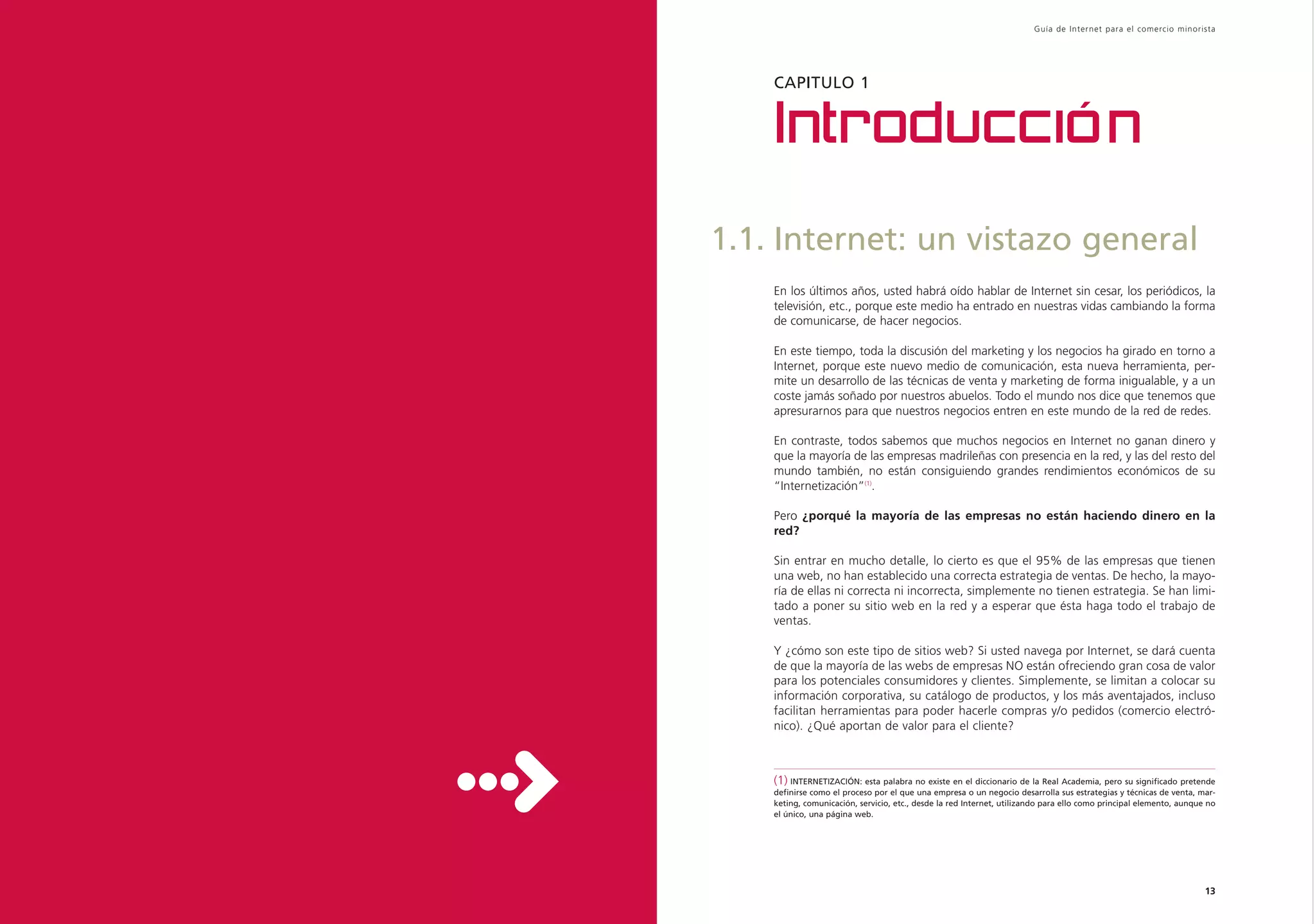 Guía de Inter net para el comercio minorista




    CAPITULO 1


    Introducción
1.1. Internet: un vistazo general
    En los últimos años, usted habrá oído hablar de Internet sin cesar, los periódicos, la
    televisión, etc., porque este medio ha entrado en nuestras vidas cambiando la forma
    de comunicarse, de hacer negocios.

    En este tiempo, toda la discusión del marketing y los negocios ha girado en torno a
    Internet, porque este nuevo medio de comunicación, esta nueva herramienta, per-
    mite un desarrollo de las técnicas de venta y marketing de forma inigualable, y a un
    coste jamás soñado por nuestros abuelos. Todo el mundo nos dice que tenemos que
    apresurarnos para que nuestros negocios entren en este mundo de la red de redes.

    En contraste, todos sabemos que muchos negocios en Internet no ganan dinero y
    que la mayoría de las empresas madrileñas con presencia en la red, y las del resto del
    mundo también, no están consiguiendo grandes rendimientos económicos de su
    “Internetización”(1).

    Pero ¿porqué la mayoría de las empresas no están haciendo dinero en la
    red?

    Sin entrar en mucho detalle, lo cierto es que el 95% de las empresas que tienen
    una web, no han establecido una correcta estrategia de ventas. De hecho, la mayo-
    ría de ellas ni correcta ni incorrecta, simplemente no tienen estrategia. Se han limi-
    tado a poner su sitio web en la red y a esperar que ésta haga todo el trabajo de
    ventas.

    Y ¿cómo son este tipo de sitios web? Si usted navega por Internet, se dará cuenta
    de que la mayoría de las webs de empresas NO están ofreciendo gran cosa de valor
    para los potenciales consumidores y clientes. Simplemente, se limitan a colocar su
    información corporativa, su catálogo de productos, y los más aventajados, incluso
    facilitan herramientas para poder hacerle compras y/o pedidos (comercio electró-
    nico). ¿Qué aportan de valor para el cliente?



    (1) INTERNETIZACIÓN: esta palabra no existe en el diccionario de la Real Academia, pero su significado pretende
    definirse como el proceso por el que una empresa o un negocio desarrolla sus estrategias y técnicas de venta, mar-
    keting, comunicación, servicio, etc., desde la red Internet, utilizando para ello como principal elemento, aunque no
    el único, una página web.




                                                                                                                     13
 