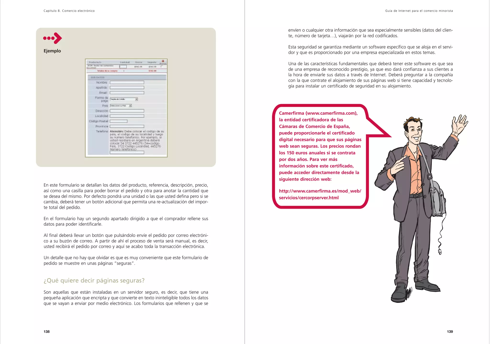 Capítulo 8. Comercio electrónico                                                                                                                Guía de Inter net para el comercio minorista




                                                                                              envíen o cualquier otra información que sea especialmente sensibles (datos del clien-
                                                                                              te, número de tarjeta…), viajarán por la red codificados.

                                                                                              Esta seguridad se garantiza mediante un software específico que se aloja en el servi-
Ejemplo                                                                                       dor y que es proporcionado por una empresa especializada en estos temas.

                                                                                              Una de las características fundamentales que deberá tener este software es que sea
                                                                                              de una empresa de reconocido prestigio, ya que eso dará confianza a sus clientes a
                                                                                              la hora de enviarle sus datos a través de Internet. Deberá preguntar a la compañía
                                                                                              con la que contrate el alojamiento de sus páginas web si tiene capacidad y tecnolo-
                                                                                              gía para instalar un certificado de seguridad en su alojamiento.




                                                                                          Camerfirma (www.camerfirma.com),
                                                                                          la entidad certificadora de las
                                                                                          Cámaras de Comercio de España,
                                                                                          puede proporcionarle el certificado
                                                                                          digital necesario para que sus páginas
                                                                                          web sean seguras. Los precios rondan
                                                                                          los 150 euros anuales si se contrata
                                                                                          por dos años. Para ver más
                                                                                          información sobre este certificado,
                                                                                          puede acceder directamente desde la
                                                                                          siguiente dirección web:
En este formulario se detallan los datos del producto, referencia, descripción, precio,
así como una casilla para poder borrar el pedido y otra para anotar la cantidad que       http://www.camerfirma.es/mod_web/
se desea del mismo. Por defecto pondrá una unidad o las que usted defina pero si se       servicios/cercorpserver.html
cambia, deberá tener un botón adicional que permita una re-actualización del impor-
te total del pedido.

En el formulario hay un segundo apartado dirigido a que el comprador rellene sus
datos para poder identificarle.

Al final deberá llevar un botón que pulsándolo envíe el pedido por correo electróni-
co a su buzón de correo. A partir de ahí el proceso de venta será manual, es decir,
usted recibirá el pedido por correo y aquí se acabo toda la transacción electrónica.

Un detalle que no hay que olvidar es que es muy conveniente que este formulario de
pedido se muestre en unas páginas “seguras”.


¿Qué quiere decir páginas seguras?
Son aquellas que están instaladas en un servidor seguro, es decir, que tiene una
pequeña aplicación que encripta y que convierte en texto ininteligible todos los datos
que se vayan a enviar por medio electrónico. Los formularios que rellenen y que se




138                                                                                                                                                                                     139
 