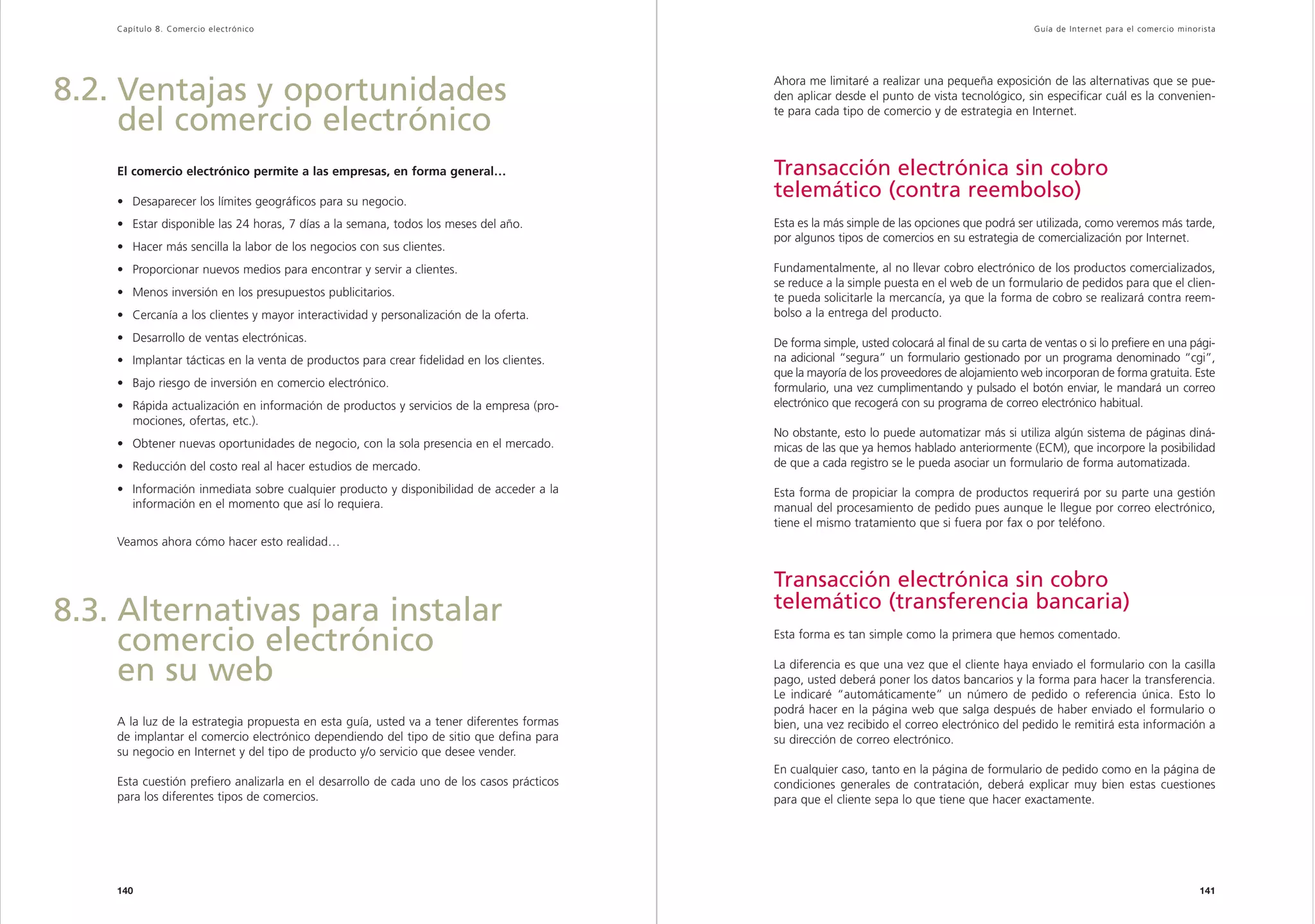 Capítulo 8. Comercio electrónico                                                                                                              Guía de Inter net para el comercio minorista




8.2. Ventajas y oportunidades                                                               Ahora me limitaré a realizar una pequeña exposición de las alternativas que se pue-
                                                                                            den aplicar desde el punto de vista tecnológico, sin especificar cuál es la convenien-
                                                                                            te para cada tipo de comercio y de estrategia en Internet.
     del comercio electrónico
    El comercio electrónico permite a las empresas, en forma general…                       Transacción electrónica sin cobro
    • Desaparecer los límites geográficos para su negocio.
                                                                                            telemático (contra reembolso)
    • Estar disponible las 24 horas, 7 días a la semana, todos los meses del año.           Esta es la más simple de las opciones que podrá ser utilizada, como veremos más tarde,
                                                                                            por algunos tipos de comercios en su estrategia de comercialización por Internet.
    • Hacer más sencilla la labor de los negocios con sus clientes.
    • Proporcionar nuevos medios para encontrar y servir a clientes.                        Fundamentalmente, al no llevar cobro electrónico de los productos comercializados,
                                                                                            se reduce a la simple puesta en el web de un formulario de pedidos para que el clien-
    • Menos inversión en los presupuestos publicitarios.                                    te pueda solicitarle la mercancía, ya que la forma de cobro se realizará contra reem-
    • Cercanía a los clientes y mayor interactividad y personalización de la oferta.        bolso a la entrega del producto.

    • Desarrollo de ventas electrónicas.                                                    De forma simple, usted colocará al final de su carta de ventas o si lo prefiere en una pági-
    • Implantar tácticas en la venta de productos para crear fidelidad en los clientes.     na adicional “segura” un formulario gestionado por un programa denominado “cgi”,
                                                                                            que la mayoría de los proveedores de alojamiento web incorporan de forma gratuita. Este
    • Bajo riesgo de inversión en comercio electrónico.                                     formulario, una vez cumplimentando y pulsado el botón enviar, le mandará un correo
    • Rápida actualización en información de productos y servicios de la empresa (pro-      electrónico que recogerá con su programa de correo electrónico habitual.
      mociones, ofertas, etc.).
                                                                                            No obstante, esto lo puede automatizar más si utiliza algún sistema de páginas diná-
    • Obtener nuevas oportunidades de negocio, con la sola presencia en el mercado.         micas de las que ya hemos hablado anteriormente (ECM), que incorpore la posibilidad
    • Reducción del costo real al hacer estudios de mercado.                                de que a cada registro se le pueda asociar un formulario de forma automatizada.

    • Información inmediata sobre cualquier producto y disponibilidad de acceder a la       Esta forma de propiciar la compra de productos requerirá por su parte una gestión
      información en el momento que así lo requiera.                                        manual del procesamiento de pedido pues aunque le llegue por correo electrónico,
                                                                                            tiene el mismo tratamiento que si fuera por fax o por teléfono.
    Veamos ahora cómo hacer esto realidad…


                                                                                            Transacción electrónica sin cobro
                                                                                            telemático (transferencia bancaria)
8.3. Alternativas para instalar
     comercio electrónico                                                                   Esta forma es tan simple como la primera que hemos comentado.


     en su web                                                                              La diferencia es que una vez que el cliente haya enviado el formulario con la casilla
                                                                                            pago, usted deberá poner los datos bancarios y la forma para hacer la transferencia.
                                                                                            Le indicaré “automáticamente” un número de pedido o referencia única. Esto lo
                                                                                            podrá hacer en la página web que salga después de haber enviado el formulario o
    A la luz de la estrategia propuesta en esta guía, usted va a tener diferentes formas    bien, una vez recibido el correo electrónico del pedido le remitirá esta información a
    de implantar el comercio electrónico dependiendo del tipo de sitio que defina para      su dirección de correo electrónico.
    su negocio en Internet y del tipo de producto y/o servicio que desee vender.
                                                                                            En cualquier caso, tanto en la página de formulario de pedido como en la página de
    Esta cuestión prefiero analizarla en el desarrollo de cada uno de los casos prácticos   condiciones generales de contratación, deberá explicar muy bien estas cuestiones
    para los diferentes tipos de comercios.                                                 para que el cliente sepa lo que tiene que hacer exactamente.




    140                                                                                                                                                                                   141
 