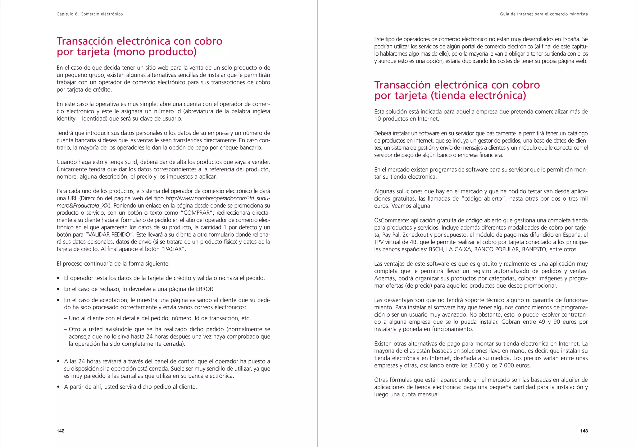 Capítulo 8. Comercio electrónico                                                                                                                      Guía de Inter net para el comercio minorista




Transacción electrónica con cobro                                                             Este tipo de operadores de comercio electrónico no están muy desarrollados en España. Se
                                                                                              podrían utilizar los servicios de algún portal de comercio electrónico (al final de este capítu-
por tarjeta (mono producto)                                                                   lo hablaremos algo más de ello), pero la mayoría le van a obligar a tener su tienda con ellos
                                                                                              y aunque esto es una opción, estaría duplicando los costes de tener su propia página web.
En el caso de que decida tener un sitio web para la venta de un solo producto o de
un pequeño grupo, existen algunas alternativas sencillas de instalar que le permitirán
trabajar con un operador de comercio electrónico para sus transacciones de cobro
por tarjeta de crédito.
                                                                                              Transacción electrónica con cobro
                                                                                              por tarjeta (tienda electrónica)
En este caso la operativa es muy simple: abre una cuenta con el operador de comer-
cio electrónico y este le asignará un número Id (abreviatura de la palabra inglesa            Esta solución está indicada para aquella empresa que pretenda comercializar más de
Identity – identidad) que será su clave de usuario.                                           10 productos en Internet.

Tendrá que introducir sus datos personales o los datos de su empresa y un número de           Deberá instalar un software en su servidor que básicamente le permitirá tener un catálogo
cuenta bancaria si desea que las ventas le sean transferidas directamente. En caso con-       de productos en Internet, que se incluya un gestor de pedidos, una base de datos de clien-
trario, la mayoría de los operadores le dan la opción de pago por cheque bancario.            tes, un sistema de gestión y envío de mensajes a clientes y un módulo que le conecta con el
                                                                                              servidor de pago de algún banco o empresa financiera.
Cuando haga esto y tenga su Id, deberá dar de alta los productos que vaya a vender.
Únicamente tendrá que dar los datos correspondientes a la referencia del producto,            En el mercado existen programas de software para su servidor que le permitirán mon-
nombre, alguna descripción, el precio y los impuestos a aplicar.                              tar su tienda electrónica.

Para cada uno de los productos, el sistema del operador de comercio electrónico le dará       Algunas soluciones que hay en el mercado y que he podido testar van desde aplica-
una URL (Dirección del página web del tipo http://www.nombreoperador.com?Id_sunú-             ciones gratuitas, las llamadas de “código abierto”, hasta otras por dos o tres mil
mero&ProductoId_XX). Poniendo un enlace en la página desde donde se promociona su             euros. Veamos alguna.
producto o servicio, con un botón o texto como “COMPRAR”, redireccionará directa-
mente a su cliente hacia el formulario de pedido en el sitio del operador de comercio elec-   OsCommerce: aplicación gratuita de código abierto que gestiona una completa tienda
trónico en el que aparecerán los datos de su producto, la cantidad 1 por defecto y un         para productos y servicios. Incluye además diferentes modalidades de cobro por tarje-
botón para “VALIDAR PEDIDO”. Este llevará a su cliente a otro formulario donde rellena-       ta, Pay Pal, 2checkout y por supuesto, el módulo de pago más difundido en España, el
rá sus datos personales, datos de envío (si se tratara de un producto físico) y datos de la   TPV virtual de 4B, que le permite realizar el cobro por tarjeta conectado a los principa-
tarjeta de crédito. Al final aparece el botón “PAGAR”.                                        les bancos españoles: BSCH, LA CAIXA, BANCO POPULAR, BANESTO, entre otros.

El proceso continuaría de la forma siguiente:                                                 Las ventajas de este software es que es gratuito y realmente es una aplicación muy
                                                                                              completa que le permitirá llevar un registro automatizado de pedidos y ventas.
• El operador testa los datos de la tarjeta de crédito y valida o rechaza el pedido.          Además, podrá organizar sus productos por categorías, colocar imágenes y progra-
                                                                                              mar ofertas (de precio) para aquellos productos que desee promocionar.
• En el caso de rechazo, lo devuelve a una página de ERROR.
• En el caso de aceptación, le muestra una página avisando al cliente que su pedi-            Las desventajas son que no tendrá soporte técnico alguno ni garantía de funciona-
  do ha sido procesado correctamente y envía varios correos electrónicos:                     miento. Para instalar el software hay que tener algunos conocimientos de programa-
                                                                                              ción o ser un usuario muy avanzado. No obstante, esto lo puede resolver contratan-
   – Uno al cliente con el detalle del pedido, número, Id de transacción, etc.
                                                                                              do a alguna empresa que se lo pueda instalar. Cobran entre 49 y 90 euros por
   – Otro a usted avisándole que se ha realizado dicho pedido (normalmente se                 instalarla y ponerla en funcionamiento.
     aconseja que no lo sirva hasta 24 horas después una vez haya comprobado que
     la operación ha sido completamente cerrada).                                             Existen otras alternativas de pago para montar su tienda electrónica en Internet. La
                                                                                              mayoría de ellas están basadas en soluciones llave en mano, es decir, que instalan su
                                                                                              tienda electrónica en Internet, diseñada a su medida. Los precios varían entre unas
• A las 24 horas revisará a través del panel de control que el operador ha puesto a
                                                                                              empresas y otras, oscilando entre los 3.000 y los 7.000 euros.
  su disposición si la operación está cerrada. Suele ser muy sencillo de utilizar, ya que
  es muy parecido a las pantallas que utiliza en su banca electrónica.
                                                                                              Otras fórmulas que están apareciendo en el mercado son las basadas en alquiler de
• A partir de ahí, usted servirá dicho pedido al cliente.                                     aplicaciones de tienda electrónica: paga una pequeña cantidad para la instalación y
                                                                                              luego una cuota mensual.




142                                                                                                                                                                                           143
 
