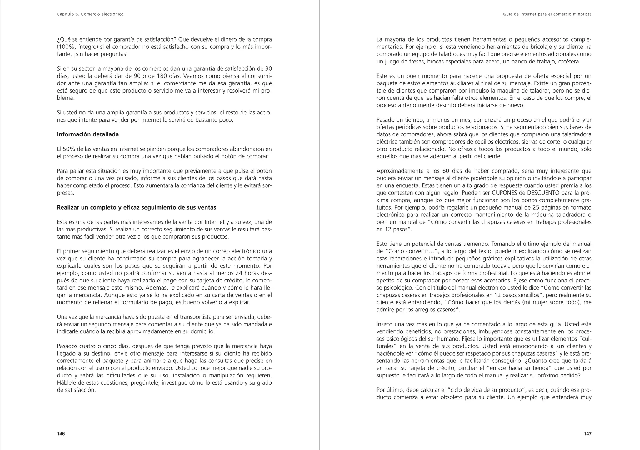 Capítulo 8. Comercio electrónico                                                                                                             Guía de Inter net para el comercio minorista




¿Qué se entiende por garantía de satisfacción? Que devuelve el dinero de la compra        La mayoría de los productos tienen herramientas o pequeños accesorios comple-
(100%, íntegro) si el comprador no está satisfecho con su compra y lo más impor-          mentarios. Por ejemplo, si está vendiendo herramientas de bricolaje y su cliente ha
tante, ¡sin hacer preguntas!                                                              comprado un equipo de taladro, es muy fácil que precise elementos adicionales como
                                                                                          un juego de fresas, brocas especiales para acero, un banco de trabajo, etcétera.
Si en su sector la mayoría de los comercios dan una garantía de satisfacción de 30
días, usted la deberá dar de 90 o de 180 días. Veamos como piensa el consumi-             Este es un buen momento para hacerle una propuesta de oferta especial por un
dor ante una garantía tan amplia: si el comerciante me da esa garantía, es que            paquete de estos elementos auxiliares al final de su mensaje. Existe un gran porcen-
está seguro de que este producto o servicio me va a interesar y resolverá mi pro-         taje de clientes que compraron por impulso la máquina de taladrar, pero no se die-
blema.                                                                                    ron cuenta de que les hacían falta otros elementos. En el caso de que los compre, el
                                                                                          proceso anteriormente descrito deberá iniciarse de nuevo.
Si usted no da una amplia garantía a sus productos y servicios, el resto de las accio-
nes que intente para vender por Internet le servirá de bastante poco.                     Pasado un tiempo, al menos un mes, comenzará un proceso en el que podrá enviar
                                                                                          ofertas periódicas sobre productos relacionados. Si ha segmentado bien sus bases de
Información detallada                                                                     datos de compradores, ahora sabrá que los clientes que compraron una taladradora
                                                                                          eléctrica también son compradores de cepillos eléctricos, sierras de corte, o cualquier
El 50% de las ventas en Internet se pierden porque los compradores abandonaron en         otro producto relacionado. No ofrezca todos los productos a todo el mundo, sólo
el proceso de realizar su compra una vez que habían pulsado el botón de comprar.          aquellos que más se adecuen al perfil del cliente.

Para paliar esta situación es muy importante que previamente a que pulse el botón         Aproximadamente a los 60 días de haber comprado, sería muy interesante que
de comprar o una vez pulsado, informe a sus clientes de los pasos que dará hasta          pudiera enviar un mensaje al cliente pidiéndole su opinión o invitándole a participar
haber completado el proceso. Esto aumentará la confianza del cliente y le evitará sor-    en una encuesta. Estas tienen un alto grado de respuesta cuando usted premia a los
presas.                                                                                   que contesten con algún regalo. Pueden ser CUPONES de DESCUENTO para la pró-
                                                                                          xima compra, aunque los que mejor funcionan son los bonos completamente gra-
Realizar un completo y eficaz seguimiento de sus ventas                                   tuitos. Por ejemplo, podría regalarle un pequeño manual de 25 páginas en formato
                                                                                          electrónico para realizar un correcto mantenimiento de la máquina taladradora o
Esta es una de las partes más interesantes de la venta por Internet y a su vez, una de    bien un manual de “Cómo convertir las chapuzas caseras en trabajos profesionales
las más productivas. Si realiza un correcto seguimiento de sus ventas le resultará bas-   en 12 pasos”.
tante más fácil vender otra vez a los que compraron sus productos.
                                                                                          Esto tiene un potencial de ventas tremendo. Tomando el último ejemplo del manual
El primer seguimiento que deberá realizar es el envío de un correo electrónico una        de “Cómo convertir…”, a lo largo del texto, puede ir explicando cómo se realizan
vez que su cliente ha confirmado su compra para agradecer la acción tomada y              esas reparaciones e introducir pequeños gráficos explicativos la utilización de otras
explicarle cuáles son los pasos que se seguirán a partir de este momento. Por             herramientas que el cliente no ha comprado todavía pero que le servirían como ele-
ejemplo, como usted no podrá confirmar su venta hasta al menos 24 horas des-              mento para hacer los trabajos de forma profesional. Lo que está haciendo es abrir el
pués de que su cliente haya realizado el pago con su tarjeta de crédito, le comen-        apetito de su comprador por poseer esos accesorios. Fíjese como funciona el proce-
tará en ese mensaje esto mismo. Además, le explicará cuándo y cómo le hará lle-           so psicológico. Con el título del manual electrónico usted le dice “Cómo convertir las
gar la mercancía. Aunque esto ya se lo ha explicado en su carta de ventas o en el         chapuzas caseras en trabajos profesionales en 12 pasos sencillos”, pero realmente su
momento de rellenar el formulario de pago, es bueno volverlo a explicar.                  cliente está entendiendo, “Cómo hacer que los demás (mi mujer sobre todo), me
                                                                                          admire por los arreglos caseros”.
Una vez que la mercancía haya sido puesta en el transportista para ser enviada, debe-
rá enviar un segundo mensaje para comentar a su cliente que ya ha sido mandada e          Insisto una vez más en lo que ya he comentado a lo largo de esta guía. Usted está
indicarle cuándo la recibirá aproximadamente en su domicilio.                             vendiendo beneficios, no prestaciones, imbuyéndose constantemente en los proce-
                                                                                          sos psicológicos del ser humano. Fíjese lo importante que es utilizar elementos ”cul-
Pasados cuatro o cinco días, después de que tenga previsto que la mercancía haya          turales” en la venta de sus productos. Usted está emocionando a sus clientes y
llegado a su destino, envíe otro mensaje para interesarse si su cliente ha recibido       haciéndole ver “cómo él puede ser respetado por sus chapuzas caseras” y le está pre-
correctamente el paquete y para animarle a que haga las consultas que precise en          sentando las herramientas que le facilitarán conseguirlo. ¿Cuánto cree que tardará
relación con el uso o con el producto enviado. Usted conoce mejor que nadie su pro-       en sacar su tarjeta de crédito, pinchar el “enlace hacia su tienda” que usted por
ducto y sabrá las dificultades que su uso, instalación o manipulación requieren.          supuesto le facilitará a lo largo de todo el manual y realizar su próximo pedido?
Háblele de estas cuestiones, pregúntele, investigue cómo lo está usando y su grado
de satisfacción.                                                                          Por último, debe calcular el “ciclo de vida de su producto”, es decir, cuándo ese pro-
                                                                                          ducto comienza a estar obsoleto para su cliente. Un ejemplo que entenderá muy




146                                                                                                                                                                                  147
 
