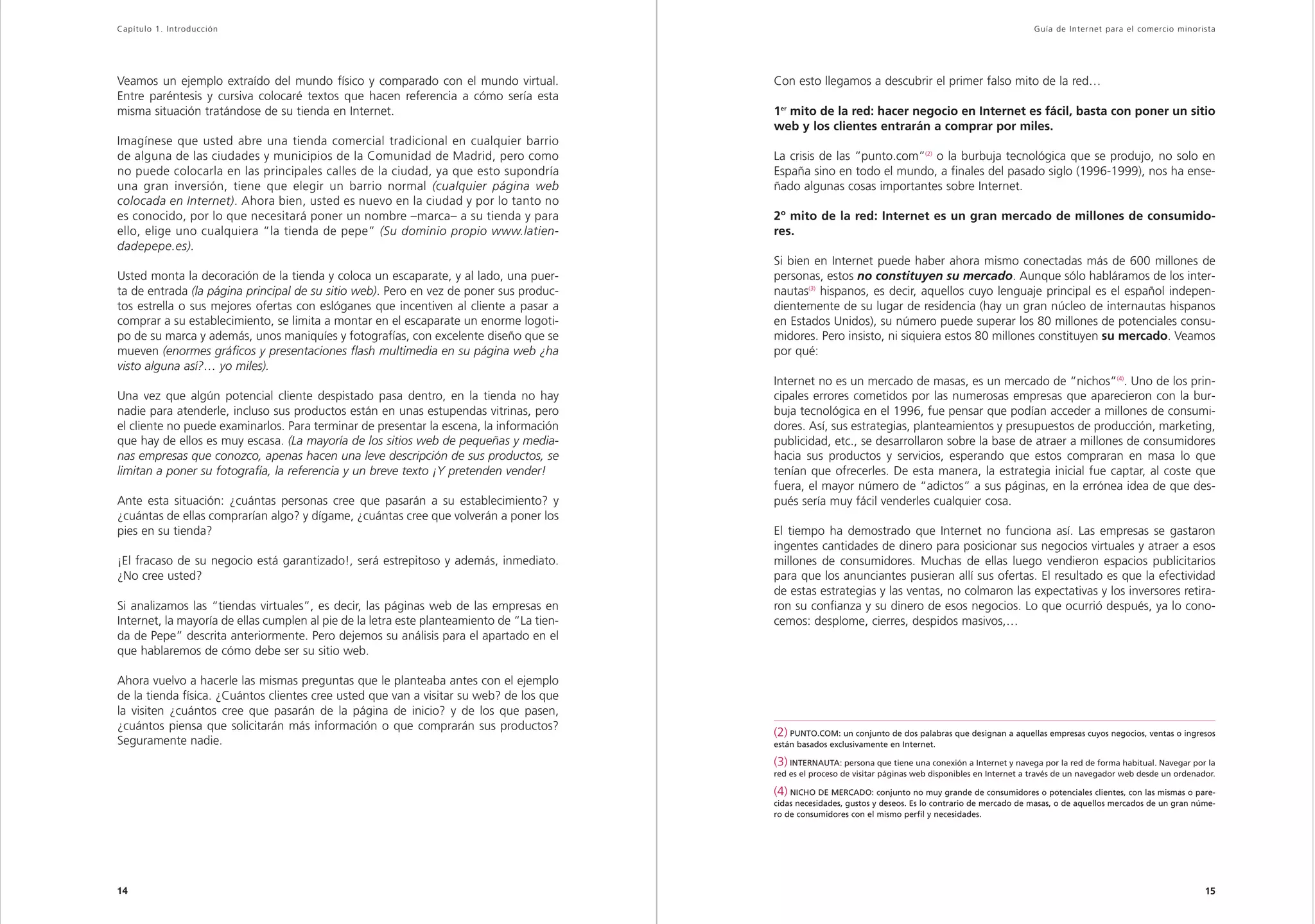 Capítulo 1. Introducción                                                                                                                                     Guía de Inter net para el comercio minorista




Veamos un ejemplo extraído del mundo físico y comparado con el mundo virtual.              Con esto llegamos a descubrir el primer falso mito de la red…
Entre paréntesis y cursiva colocaré textos que hacen referencia a cómo sería esta
misma situación tratándose de su tienda en Internet.                                       1er mito de la red: hacer negocio en Internet es fácil, basta con poner un sitio
                                                                                           web y los clientes entrarán a comprar por miles.
Imagínese que usted abre una tienda comercial tradicional en cualquier barrio
de alguna de las ciudades y municipios de la Comunidad de Madrid, pero como                La crisis de las “punto.com”(2) o la burbuja tecnológica que se produjo, no solo en
no puede colocarla en las principales calles de la ciudad, ya que esto supondría           España sino en todo el mundo, a finales del pasado siglo (1996-1999), nos ha ense-
una gran inversión, tiene que elegir un barrio normal (cualquier página web                ñado algunas cosas importantes sobre Internet.
colocada en Internet). Ahora bien, usted es nuevo en la ciudad y por lo tanto no
es conocido, por lo que necesitará poner un nombre –marca– a su tienda y para              2º mito de la red: Internet es un gran mercado de millones de consumido-
ello, elige uno cualquiera “la tienda de pepe” (Su dominio propio www.latien-              res.
dadepepe.es).
                                                                                           Si bien en Internet puede haber ahora mismo conectadas más de 600 millones de
Usted monta la decoración de la tienda y coloca un escaparate, y al lado, una puer-        personas, estos no constituyen su mercado. Aunque sólo habláramos de los inter-
ta de entrada (la página principal de su sitio web). Pero en vez de poner sus produc-      nautas(3) hispanos, es decir, aquellos cuyo lenguaje principal es el español indepen-
tos estrella o sus mejores ofertas con eslóganes que incentiven al cliente a pasar a       dientemente de su lugar de residencia (hay un gran núcleo de internautas hispanos
comprar a su establecimiento, se limita a montar en el escaparate un enorme logoti-        en Estados Unidos), su número puede superar los 80 millones de potenciales consu-
po de su marca y además, unos maniquíes y fotografías, con excelente diseño que se         midores. Pero insisto, ni siquiera estos 80 millones constituyen su mercado. Veamos
mueven (enormes gráficos y presentaciones flash multimedia en su página web ¿ha            por qué:
visto alguna así?… yo miles).
                                                                                           Internet no es un mercado de masas, es un mercado de “nichos”(4). Uno de los prin-
Una vez que algún potencial cliente despistado pasa dentro, en la tienda no hay            cipales errores cometidos por las numerosas empresas que aparecieron con la bur-
nadie para atenderle, incluso sus productos están en unas estupendas vitrinas, pero        buja tecnológica en el 1996, fue pensar que podían acceder a millones de consumi-
el cliente no puede examinarlos. Para terminar de presentar la escena, la información      dores. Así, sus estrategias, planteamientos y presupuestos de producción, marketing,
que hay de ellos es muy escasa. (La mayoría de los sitios web de pequeñas y media-         publicidad, etc., se desarrollaron sobre la base de atraer a millones de consumidores
nas empresas que conozco, apenas hacen una leve descripción de sus productos, se           hacia sus productos y servicios, esperando que estos compraran en masa lo que
limitan a poner su fotografía, la referencia y un breve texto ¡Y pretenden vender!         tenían que ofrecerles. De esta manera, la estrategia inicial fue captar, al coste que
                                                                                           fuera, el mayor número de “adictos” a sus páginas, en la errónea idea de que des-
Ante esta situación: ¿cuántas personas cree que pasarán a su establecimiento? y            pués sería muy fácil venderles cualquier cosa.
¿cuántas de ellas comprarían algo? y dígame, ¿cuántas cree que volverán a poner los
pies en su tienda?                                                                         El tiempo ha demostrado que Internet no funciona así. Las empresas se gastaron
                                                                                           ingentes cantidades de dinero para posicionar sus negocios virtuales y atraer a esos
¡El fracaso de su negocio está garantizado!, será estrepitoso y además, inmediato.         millones de consumidores. Muchas de ellas luego vendieron espacios publicitarios
¿No cree usted?                                                                            para que los anunciantes pusieran allí sus ofertas. El resultado es que la efectividad
                                                                                           de estas estrategias y las ventas, no colmaron las expectativas y los inversores retira-
Si analizamos las “tiendas virtuales”, es decir, las páginas web de las empresas en        ron su confianza y su dinero de esos negocios. Lo que ocurrió después, ya lo cono-
Internet, la mayoría de ellas cumplen al pie de la letra este planteamiento de “La tien-   cemos: desplome, cierres, despidos masivos,…
da de Pepe” descrita anteriormente. Pero dejemos su análisis para el apartado en el
que hablaremos de cómo debe ser su sitio web.

Ahora vuelvo a hacerle las mismas preguntas que le planteaba antes con el ejemplo
de la tienda física. ¿Cuántos clientes cree usted que van a visitar su web? de los que
la visiten ¿cuántos cree que pasarán de la página de inicio? y de los que pasen,
¿cuántos piensa que solicitarán más información o que comprarán sus productos?
                                                                                           (2) PUNTO.COM: un conjunto de dos palabras que designan a aquellas empresas cuyos negocios, ventas o ingresos
Seguramente nadie.                                                                         están basados exclusivamente en Internet.

                                                                                           (3) INTERNAUTA: persona que tiene una conexión a Internet y navega por la red de forma habitual. Navegar por la
                                                                                           red es el proceso de visitar páginas web disponibles en Internet a través de un navegador web desde un ordenador.

                                                                                           (4) NICHO DE MERCADO: conjunto no muy grande de consumidores o potenciales clientes, con las mismas o pare-
                                                                                           cidas necesidades, gustos y deseos. Es lo contrario de mercado de masas, o de aquellos mercados de un gran núme-
                                                                                           ro de consumidores con el mismo perfil y necesidades.




14                                                                                                                                                                                                       15
 