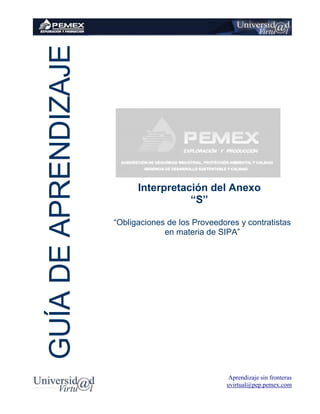 Aprendizaje sin fronteras
uvirtual@pep.pemex.com
Interpretación del Anexo
“S”
“Obligaciones de los Proveedores y contratistas
en materia de SIPA”
GUÍADEAPRENDIZAJE
 