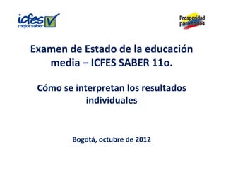 Examen de Estado de la educación 
   media – ICFES SABER 11o.

 Cómo se interpretan los resultados 
            individuales 
            i di id l


         Bogotá, octubre de 2012
         Bogotá, octubre de 2012
 