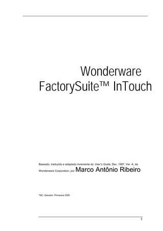 Wonderware®
FactorySuite™ InTouch




Baseado, traduzido e adaptado livremente do User’s Guide, Dec. 1997, Ver. A, da

Wonderware Corporation, por     Marco Antônio Ribeiro


T&C, Salvador, Primavera 2000




                                                                                  1
 
