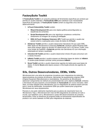 FactorySuite


FactorySuite Toolkit
O FactorySuite Toolkit é um conjunto poderoso de ferramentas específicas por produto que
permite ao usuário estender o FactorySuite 2000 para satisfazer suas necessidades
específicas da aplicação. O FactorySuite Toolkit contem os seguintes cinco kits de
desenvolvimento:
   1.   InTouch Extensibility Toolkit contém
        Ø   Wizard Development Kit para criar objetos gráficos preconfigurados ou
            seqüências de comandos
        Ø   Script Development Kit para criar algoritmos complexos e embuti-los
            diretamente na linhagem de scripting do InTouch .
        Ø   IDEA (InTouch Database Extension API) Toolkit que permite o usuário dar
            acesso externo a aplicações para a base de dados do InTouch.
   2.   I/O Server Toolkit permite o usuário desenvolver Servidores I/O que usam DDE,
        DDE rápido da Wonderware e protocolos SuiteLink. Qualquer cliente Windows DDE -
        ware pode acessar dados do servidor I/O desenvolvido com o I/O Server Toolkit. Uma
        nova versão de FastDDE e SuiteLink permite criar Servidores I/O com informação
        estampada em tempo e qualidade.
   3.   InControl I/O Toolkit permite o usuário desenvolver drivers I/O para comunicar com
        o cliente InControl
   4.   InBatch Toolkit permite o usuário acessar as diferentes bases de dados do InBatch.
        O usuário pode também controlar certos processos InBatch.
   5.   Scout Toolkit permite o usuário desenvolver agentes de dados para suas bases de
        dados. O cliente Scout pode depois acessar a informação através dos agentes de
        dados.


S/Is, Outros Desenvolvedores, OEMs, VARs
Wonderware tem uma série de programas inovadores para integradores de sistemas,
desenvolvedores de produtos de terceiros, fabricantes de equipamentos originais OEM
(Original Equipment Manufacturers) e revendedores. Os parceiros da Wonderware
adicionam componentes de melhoria de produtividade tais como objetivos ActiveX, símbolos
e Servidores I/O para expandir a funcionalidade do FactorySuite em novos mercados. Além
disso, as fortes relações entre Wonderware com os integradores de sistema trazem perícias
para o canal de distribuição, fornecedores OEM que podem desenvolver programas
Wonderware em seus equipamentos.
Parceria é uma parte vitalmente importante para os planos de crescimento futuro da
Wonderware. Hoje, a Wonderware tem mais de 600 integradores de sistemas em todo o
mundo, que trabalham com a Wonderware e quase 300 desenvolvedores de produtos
terceirizados. Entre os benefícios do programa estão os treinamentos especializados de
produto e um centro baseado na Web para integradores de sistemas.




                                                                                  10
 