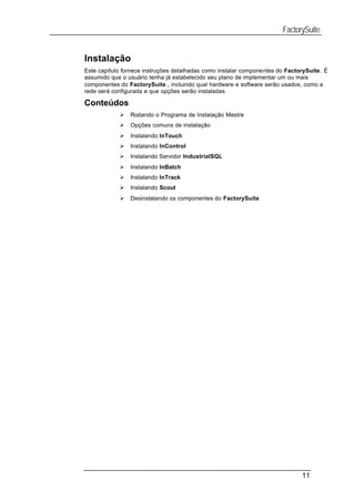 FactorySuite


Instalação
Este capítulo fornece instruções detalhadas como instalar componentes do FactorySuite. É
assumido que o usuário tenha já estabelecido seu plano de implementar um ou mais
componentes do FactorySuite., incluindo qual hardware e software serão usados, como a
rede será configurada e que opções serão instaladas.

Conteúdos
            Ø   Rodando o Programa de Instalação Mestre
            Ø   Opções comuns de instalação
            Ø   Instalando InTouch
            Ø   Instalando InControl
            Ø   Instalando Servidor IndustrialSQL
            Ø   Instalando InBatch
            Ø   Instalando InTrack
            Ø   Instalando Scout
            Ø   Desinstalando os componentes do FactorySuite




                                                                              11
 