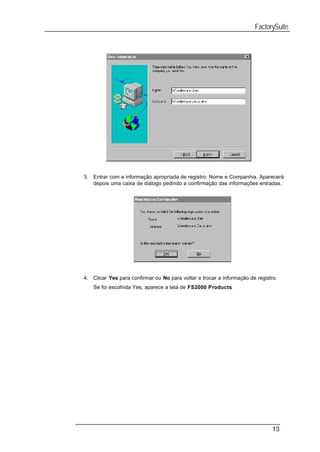 FactorySuite




3.   Entrar com a informação apropriada de registro: Nome e Companhia. Aparecerá
     depois uma caixa de diálogo pedindo a confirmação das informações entradas.




4.   Clicar Yes para confirmar ou No para voltar e trocar a informação de registro.
     Se foi escolhida Yes, aparece a tela de FS2000 Products.




                                                                                13
 