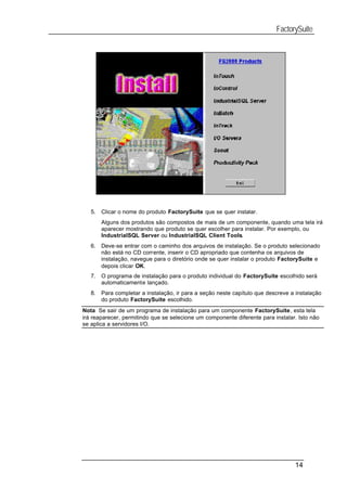FactorySuite




   5.   Clicar o nome do produto FactorySuite que se quer instalar.
        Alguns dos produtos são compostos de mais de um componente, quando uma tela irá
        aparecer mostrando que produto se quer escolher para instalar. Por exemplo, ou
        IndustrialSQL Server ou IndustrialSQL Client Tools.
   6.   Deve-se entrar com o caminho dos arquivos de instalação. Se o produto selecionado
        não está no CD corrente, inserir o CD apropriado que contenha os arquivos de
        instalação, navegue para o diretório onde se quer instalar o produto FactorySuite e
        depois clicar OK.
   7.   O programa de instalação para o produto individual do FactorySuite escolhido será
        automaticamente lançado.
   8.   Para completar a instalação, ir para a seção neste capítulo que descreve a instalação
        do produto FactorySuite escolhido.
Nota Se sair de um programa de instalação para um componente FactorySuite, esta tela
irá reaparecer, permitindo que se selecione um componente diferente para instalar. Isto não
se aplica a servidores I/O.




                                                                                  14
 