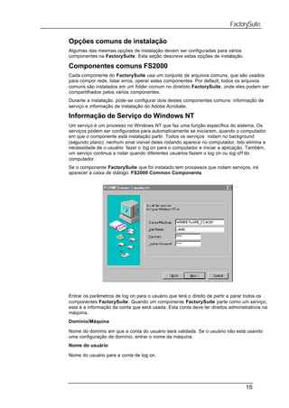 FactorySuite

Opções comuns de instalação
Algumas das mesmas opções de instalação devem ser configuradas para vários
componentes na FactorySuite. Esta seção descreve estas opções de instalação.

Componentes comuns FS2000
Cada componente do FactorySuite usa um conjunto de arquivos comuns, que são usados
para compor rede, listar erros, operar estes componentes. Por default, todos os arquivos
comuns são instalados em um folder comum no diretório FactorySuite, onde eles podem ser
compartilhados pelos vários componentes.
Durante a instalação, pode-se configurar dois destes componentes comuns: informação de
serviço e informação de instalação do Adobe Acrobate.

Informação de Serviço do Windows NT
Um serviço é um processo no Windows NT que faz uma função específica do sistema. Os
serviços podem ser configurados para automaticamente se iniciarem, quando o computador
em que o componente está instalação partir. Todos os serviços rodam no background
(segundo plano): nenhum sinal visível deles rodando aparece no computador. Isto elimina a
necessidade de o usuário fazer o log on para o computador e iniciar a aplicação. Também,
um serviço continua a rodar quando diferentes usuários fazem o log on ou log off do
computador.
Se o componente FactorySuite que foi instalado tem processos que rodam serviços, irá
aparecer a caixa de diálogo: FS2000 Common Components.




Entrar os parâmetros de log on para o usuário que terá o direito de partir e parar todos os
componentes FactorySuite. Quando um componente FactorySuite parte como um serviço,
esta é a informação da conta que será usada. Esta conta deve ter direitos administrativos na
máquina.
Domínio/Máquina

Nome do domínio em que a conta do usuário será validada. Se o usuário não está usando
uma configuração de domínio, entrar o nome da máquina.
Nome do usuário

Nome do usuário para a conta de log on.




                                                                                  15
 