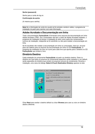 FactorySuite
Senha (password)

Senha para a conta de log on.
Confirmação da senha

(A mesma que a senha)


Nota Se a informação da conta do usuário já foi entrada e ainda é válida, o programa de
instalação irá pedir para reentrar com esta informação.

Adobe Acrobate e Documentação em linha
Toda a documentação FactorySuite é fornecida como arquivos de documentação em linha
Adobe Acrobate (.PDF). Se o computador não tem o Leitor de Adobe Acrobate instalado, o
programa de instalação irá lançar a instalação do leitor como parte dos componentes
comuns de instalação, independe se foi escolhido ou não para instalar a documentação em
linha.
Se foi escolhido não instalar a documentação em linha no computador, deve-se arrumar
para ciar atalhos para os arquivos de documentação em linha no CD FactorySuite. O
programa de instalação irá criar um ícone para cada livro que aponta para o diretório no CD
FactorySuite que contem o livro.

Diretório Destino
Cada instalação do componente FactorySuite irá pedir um diretório destino. Este é o
diretório em que todos os arquivos do componente específico serão copiados e, por default,
serão separados do diretório que contem os arquivos comuns do componente. Durante a
instalação, uma caixa de diálogo Select InTouch Destination Diretory aparece na tela:




Clicar Next para aceitar o destino default ou clicar Browse para usar ou criar um diretório
destino diferente.




                                                                                   16
 