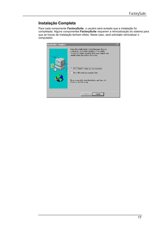 FactorySuite

Instalação Completa
Para cada componente FactorySuite, o usuário será avisado que a instalação foi
completada. Alguns componentes FactorySuite requerem a reinicialização do sistema para
que as trocas de instalação tenham efeito. Neste caso, será solicitado reinicializar o
computador.




                                                                             17
 
