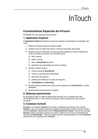 InTouch




                                                             InTouch
Características Especiais do InTouch
O InTouch inclui as seguintes características:

1. Application Explorer
O Application Explorer hierárquico fornece as melhores capacidades de navegação, tais
como:
   1.   Mostra os nomes de todas as janelas criadas
   2.   Quando se dá um duplo click sobre o nome de uma janela, ela se abre
   3.   Quando se clica à direita de um nome de janela, aparece um menu mostrando os
        vários comandos que podem ser executados para
        a) Abrir a janela
        b) Salvar a janela
        c) Abrir o QuickScript da janela
        d) Apresentar as propriedades da caixa de diálogo
   4.   permite o acesso rápido a
        a) Todos os tipos de QuickScript
        b) Todos os comandos da configuração
        c) Dicionário de Tagname
        d) Utilidade de Referência Cruzada de Tagname
        e) TemplatMaker de SuperTags
   5.   Permite adicionar atalhos para lançar outros programas do FactorySuite ou outras
        aplicações
   6.   Opcionalmente ele apresenta um display.

2. Sistemas operacionais
As aplicações rodam no Sistema Operacional Windows NT ou Windows 95 e são
intercambiáveis entre si. Elas rodam em qualquer sistema operacional, sem requerer
conversão.

3. Container ActiveX
InTouch é um container ActiveX. Ele permite a instalação de qualquer outro controle
ActiveX e usa o em qualquer janela de aplicação. Para facilitar o acesso, pode-se instalar
controles ActiveX e depois adicioná-los à Wizards/ActiveX Toolbar. Através dos controles
ActiveX, pode-se manipular eventos de controle, métodos de controle e propriedades de
controle dos QuickScripts. Pode-se também associar as propriedades de controle ActiveX
diretamente com os tagnames do InTouch.




                                                                                18
 